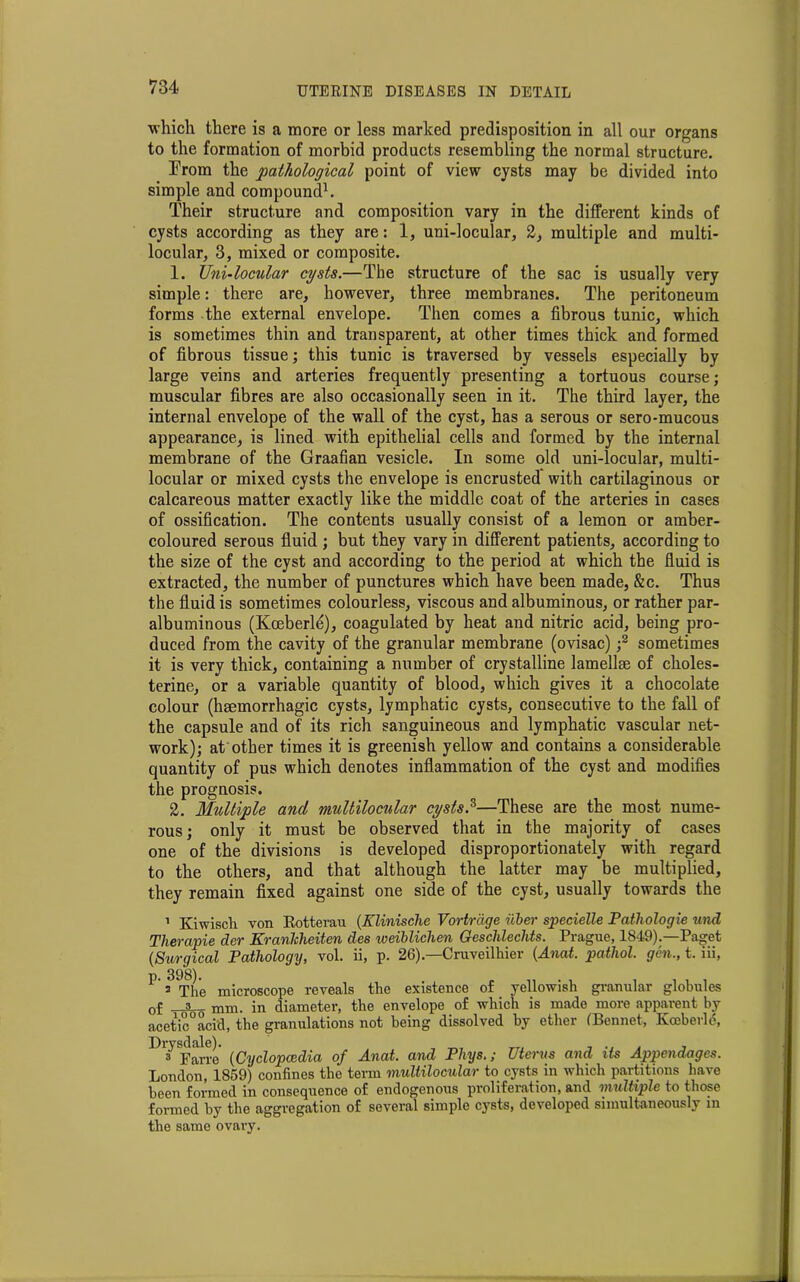 which there is a more or less marked predisposition in all our organs to the formation of morbid products resembling the normal structure. From the pathological point of view cysts may be divided into simple and compound1. Their structure and composition vary in the different kinds of cysts according as they are: 1, uni-locular, 2, multiple and multi- locular, 3, mixed or composite. 1. Uni-locular cysts.—The structure of the sac is usually very simple: there are, however, three membranes. The peritoneum forms the external envelope. Then comes a fibrous tunic, which is sometimes thin and transparent, at other times thick and formed of fibrous tissue; this tunic is traversed by vessels especially by large veins and arteries frequently presenting a tortuous course; muscular fibres are also occasionally seen in it. The third layer, the internal envelope of the wall of the cyst, has a serous or sero-mucous appearance, is lined with epithelial cells and formed by the internal membrane of the Graafian vesicle. In some old uni-locular, multi- locular or mixed cysts the envelope is encrusted with cartilaginous or calcareous matter exactly like the middle coat of the arteries in cases of ossification. The contents usually consist of a lemon or amber- coloured serous fluid ; but they vary in different patients, according to the size of the cyst and according to the period at which the fluid is extracted, the number of punctures which have been made, &c. Thus the fluid is sometimes colourless, viscous and albuminous, or rather par- albuminous (Kceberle), coagulated by heat and nitric acid, being pro- duced from the cavity of the granular membrane (ovisac) ;3 sometimes it is very thick, containing a number of crystalline lamellae of choles- terine, or a variable quantity of blood, which gives it a chocolate colour (haemorrhagic cysts, lymphatic cysts, consecutive to the fall of the capsule and of its rich sanguineous and lymphatic vascular net- work); at other times it is greenish yellow and contains a considerable quantity of pus which denotes inflammation of the cyst and modifies the prognosis. 2. Multiple and multilomlar cysts.5—These are the most nume- rous; only it must be observed that in the majority of cases one of the divisions is developed disproportionately with regard to the others, and that although the latter may be multiplied, they remain fixed against one side of the cyst, usually towards the 1 Kiwiscli von Rotterau (Xlinische Vortrdge uber specielle Patliologie und Therapie der Kranlcheiten des weibliclien Geschlechts. Prague, 1849).—Paget {Surgical Pathology, vol. ii, p. 26).—Cruveilhier (Anat. pathol. gen., t. iii, p. 398). 2 The microscope reveals the existence of yellowish granular globules 0f _3 mm. in diameter, the envelope of which is made more apparent by acetic°aci‘d, the granulations not being dissolved by ether (Bennet, Koeberld, Dl3 Farro {Cyclopcedia of Anat. and Phys.; Uterus and its Appendages. London, 1859) confines the term multilocular to cysts in which partitions have been formed in consequence of endogenous proliferation, and multiple to those formed by the aggregation of several simple cysts, developed simultaneously in the same ovary.