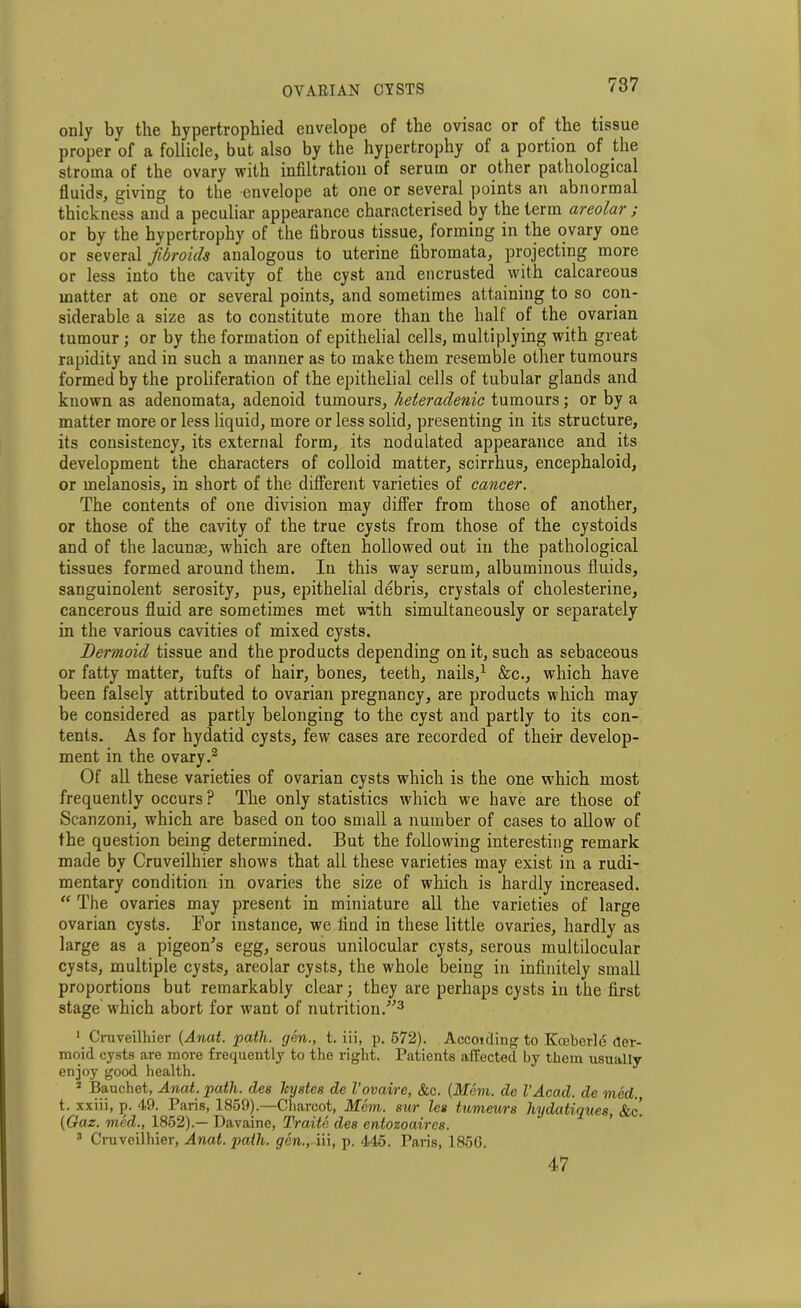 only by the hypertrophied envelope of the ovisac or of the tissue proper of a follicle, but also by the hypertrophy ol a portion of the stroma of the ovary with infiltration of serum or other pathological fluids, giving to the envelope at one or several points an abnormal thickness and a peculiar appearance characterised by the term areolar ; or by the hypertrophy of the fibrous tissue, forming in the ovary one or several fibroids analogous to uterine fibromata, projecting more or less into the cavity of the cyst and encrusted with calcareous matter at one or several points, and sometimes attaining to so con- siderable a size as to constitute more than the half of the ovarian tumour ; or by the formation of epithelial cells, multiplying with great rapidity and in such a manner as to make them resemble other tumours formed by the proliferation of the epithelial cells of tubular glands and known as adenomata, adenoid tumours, heteradenic tumours; or by a matter more or less liquid, more or less solid, presenting in its structure, its consistency, its external form, its nodulated appearance and its development the characters of colloid matter, scirrhus, encephaloid, or melanosis, in short of the different varieties of cancer. The contents of one division may differ from those of another, or those of the cavity of the true cysts from those of the cystoids and of the lacunae, which are often hollowed out in the pathological tissues formed around them. In this way serum, albuminous fluids, sanguinolent serosity, pus, epithelial debris, crystals of cholesterine, cancerous fluid are sometimes met with simultaneously or separately in the various cavities of mixed cysts. Dermoid tissue and the products depending on it, such as sebaceous or fatty matter, tufts of hair, bones, teeth, nails,1 &c., which have been falsely attributed to ovarian pregnancy, are products which may be considered as partly belonging to the cyst and partly to its con- tents. As for hydatid cysts, few cases are recorded of their develop- ment in the ovary.2 Of all these varieties of ovarian cysts which is the one which most frequently occurs ? The only statistics which we have are those of Scanzoni, which are based on too small a number of cases to allow of the question being determined. But the following interesting remark made by Cruveilhier shows that all these varieties may exist in a rudi- mentary condition in ovaries the size of which is hardly increased. “ The ovaries may present in miniature all the varieties of large ovarian cysts. Bor instance, we find in these little ovaries, hardly as large as a pigeon’s egg, serous unilocular cysts, serous multilocular cysts, multiple cysts, areolar cysts, the w'hole being in infinitely small proportions but remarkably clear; they are perhaps cysts in the first stage' which abort for want of nutrition.”3 1 Cruveilhier (Anat. path, gen., t. iii, p. 572). Accotding to Kceberld der- moid cysts are more frequently to the right. Patients affected by them usually enjoy good health. ‘i Bauchet, Anat. path, cles legates de Vovaire, &c. (Mem. de VAcad. de med., t. xxiii, p. 49. Paris, 1859).—Charcot, Mem. sur les tumeurs hydatiques, &c! (Gaz. med., 1852).— Davaine, Traite des cntozoaircs. 3 Cruveilhier, Anat. path. ^en.,-iii, p. 445. Paris, 185G. 47