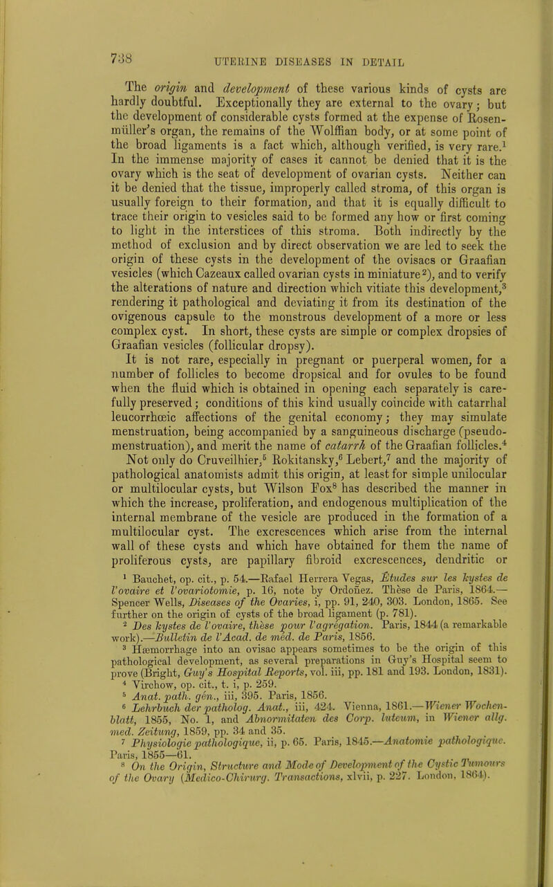 7o8 The origin and development of these various kinds of cysts are hardly doubtful. Exceptionally they are external to the ovary; but the development of considerable cysts formed at the expense of Rosen- m tiller's organ, the remains of the Wolffian body, or at some point of the broad ligaments is a fact which, although verified, is very rare.1 In the immense majority of cases it cannot be denied that it is the ovary which is the seat of development of ovarian cysts. Neither can it be denied that the tissue, improperly called stroma, of this organ is usually foreign to their formation, and that it is equally difficult to trace their origin to vesicles said to be formed any how or first coming to light in the interstices of this stroma. Both indirectly by the method of exclusion and by direct observation we are led to seek the origin of these cysts in the development of the ovisacs or Graafian vesicles (which Cazeaux called ovarian cysts in miniature2), and to verify the alterations of nature and direction which vitiate this development,3 rendering it pathological and deviating it from its destination of the ovigenous capsule to the monstrous development of a more or less complex cyst. In short, these cysts are simple or complex dropsies of Graafian vesicles (follicular dropsy). It is not rare, especially in pregnant or puerperal women, for a number of follicles to become dropsical and for ovules to be found when the fluid which is obtained in opening each separately is care- fully preserved; conditions of this kind usually coincide with catarrhal leucorrhceic affections of the genital economy; they may simulate menstruation, being accompanied by a sanguineous discharge (pseudo- menstruation), and merit the name of catarrh of the Graafian follicles.4 Not only do Cruveilhier,5 Rokitansky,6 Lebert,7 and the majority of pathological anatomists admit this origin, at least for simple unilocular or multilocular cysts, but Wilson Eox8 has described the manner in which the increase, proliferation, and endogenous multiplication of the internal membrane of the vesicle are produced in the formation of a multilocular cyst. The excrescences which arise from the internal wall of these cysts and which have obtained for them the name of proliferous cysts, are papillary fibroid excrescences, dendritic or 1 Bauchet, op. cit., p. 54.—Rafael Herrera Vegas, Etudes sur les kystes de I’ovaire et Vovariotomie, p. 16, note by Ordonez. These de Paris, 1864.— Spencer Wells, Diseases of the Ovaries, i, pp. 91, 240, 303. London, 1865. See further on the origin of cysts of the broad ligament (p. 781). 2 Des kystes de Vova,ire, these pour V agregation. Paris, 1844 (a remarkable work).—Bulletin de VAcad. de med. de Paris, 1856. 3 Haemorrhage into an ovisac appears sometimes to be the origin of this pathological development, as several preparations in Guy’s Hospital seem to prove (Bright, Guy’s Hospital Deports, vol. iii, pp. 181 and 193. London, 1831). 4 Virchow, op. cit., t. i, p. 259. 6 Anat. path, gen., iii, 395. Paris, 1856. 6 Lehrbuch der patholog. Anat., iii, 424. Vienna, 1861.—Wiener Wochcn- blatt, 1855, No. 1, and Abnormitaten des Corp. Interim, in Wiener ally, med. Zeitung, 1859, pp. 34 and 35. 7 Physiologie pathologigue, ii, p. 65. Paris, 1845.—Anatomie pathologiqnc. Paris, 1855—61. . 8 On the Origin, Structure and Mode of Development of the Cystic Tumours of the Ovary (Medico-Chirurg. Transactions, xlvii, p. 227. London, 1864).