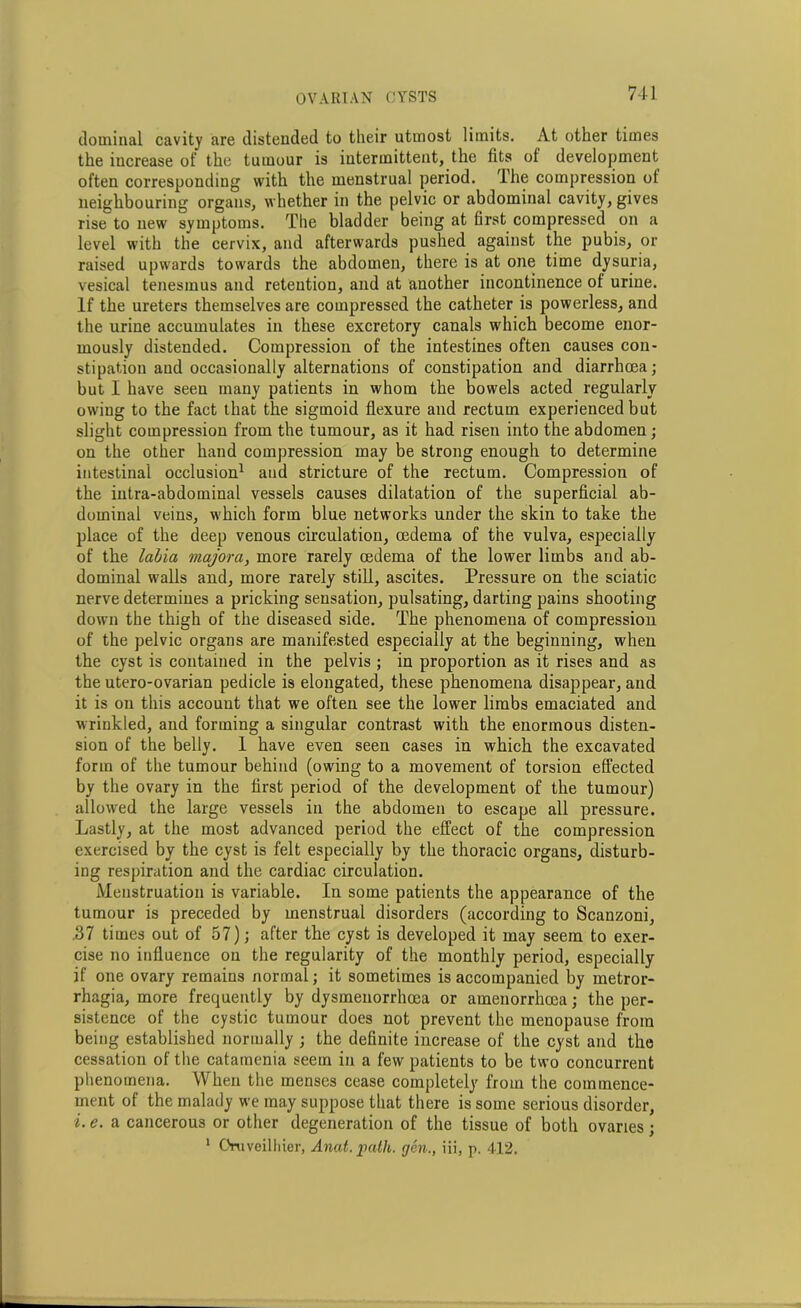 doininal cavity are distended to their utmost limits. At other times the increase of the tumour is intermittent, the fits of development often corresponding with the menstrual period. The compression of neighbouring organs, whether in the pelvic or abdominal cavity, gives rise to new symptoms. The bladder being at first compressed on a level with the cervix, and afterwards pushed against the pubis, or raised upwards towards the abdomen, there is at one time dysuria, vesical tenesmus and retention, and at another incontinence of urine. If the ureters themselves are compressed the catheter is powerless, and the urine accumulates in these excretory canals which become enor- mously distended. Compression of the intestines often causes con- stipation aud occasionally alternations of constipation and diarrhoea; but I have seen many patients in whom the bowels acted regularly owing to the fact that the sigmoid flexure and rectum experienced but slight compression from the tumour, as it had risen into the abdomen; on the other hand compression may be strong enough to determine intestinal occlusion1 and stricture of the rectum. Compression of the intra-abdominal vessels causes dilatation of the superficial ab- dominal veins, which form blue networks under the skin to take the place of the deep venous circulation, oedema of the vulva, especially of the labia majora, more rarely oedema of the lower limbs and ab- dominal walls and, more rarely still, ascites. Pressure on the sciatic nerve determines a pricking sensation, pulsating, darting pains shooting down the thigh of the diseased side. The phenomena of compression of the pelvic organs are manifested especially at the beginning, when the cyst is contained in the pelvis ; in proportion as it rises and as the utero-ovarian pedicle is elongated, these phenomena disappear, and it is on this account that we often see the lower limbs emaciated and wrinkled, and forming a singular contrast with the enormous disten- sion of the belly. 1 have even seen cases in which the excavated form of the tumour behind (owing to a movement of torsion effected by the ovary in the first period of the development of the tumour) allowed the large vessels in the abdomen to escape all pressure. Lastly, at the most advanced period the effect of the compression exercised by the cyst is felt especially by the thoracic organs, disturb- ing respiration and the cardiac circulation. Menstruation is variable. In some patients the appearance of the tumour is preceded by menstrual disorders (according to Scanzoni, .37 times out of 57); after the cyst is developed it may seem to exer- cise no influence on the regularity of the monthly period, especially if one ovary remains normal; it sometimes is accompanied by metror- rhagia, more frequently by dysmenorrhcea or amenorrhcca; the per- sistence of the cystic tumour does not prevent the menopause from being established normally ; the definite increase of the cyst and the cessation of the catamenia seem in a few patients to be two concurrent phenomena. When the menses cease completely from the commence- ment of the malady we may suppose that there is some serious disorder, i. e. a cancerous or other degeneration of the tissue of both ovaries; 1 Oruveilhier, Anat. path, gen., iii, p. 412.