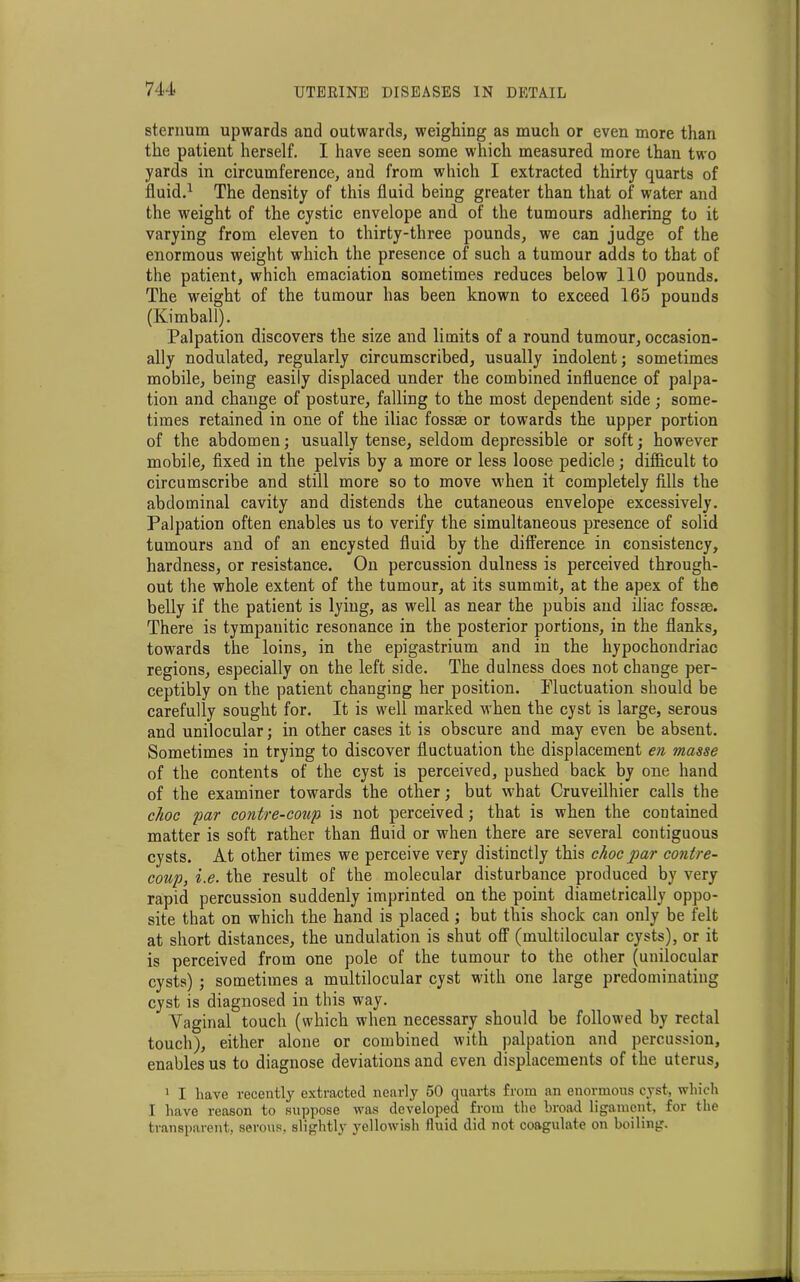 sternum upwards and outwards, weighing as much or even more than the patient herself. I have seen some which measured more than two yards in circumference, and from which I extracted thirty quarts of fluid.1 The density of this fluid being greater than that of water and the weight of the cystic envelope and of the tumours adhering to it varying from eleven to thirty-three pounds, we can judge of the enormous weight which the presence of such a tumour adds to that of the patient, which emaciation sometimes reduces below 110 pounds. The weight of the tumour has been known to exceed 165 pounds (Kimball). Palpation discovers the size and limits of a round tumour, occasion- ally nodulated, regularly circumscribed, usually indolent; sometimes mobile, being easily displaced under the combined influence of palpa- tion and change of posture, falling to the most dependent side; some- times retained in one of the iliac fossae or towards the upper portion of the abdomen; usually tense, seldom depressible or soft; however mobile, fixed in the pelvis by a more or less loose pedicle; difficult to circumscribe and still more so to move when it completely fills the abdominal cavity and distends the cutaneous envelope excessively. Palpation often enables us to verify the simultaneous presence of solid tumours and of an encysted fluid by the difference in consistency, hardness, or resistance. On percussion dulness is perceived through- out the whole extent of the tumour, at its summit, at the apex of the belly if the patient is lying, as well as near the pubis and iliac fossae. There is tympanitic resonance in the posterior portions, in the flanks, towards the loins, in the epigastrium and in the hypochondriac regions, especially on the left side. The dulness does not change per- ceptibly on the patient changing her position. Pluctuation should be carefully sought for. It is well marked when the cyst is large, serous and unilocular; in other cases it is obscure and may even be absent. Sometimes in trying to discover fluctuation the displacement en masse of the contents of the cyst is perceived, pushed back by one hand of the examiner towards the other; but what Cruveilhier calls the choc par contre-coup is not perceived; that is when the contained matter is soft rather than fluid or when there are several contiguous cysts. At other times we perceive very distinctly this choc par contre- coup, i.e. the result of the molecular disturbance produced by very rapid percussion suddenly imprinted on the point diametrically oppo- site that on which the hand is placed ; but this shock can only be felt at short distances, the undulation is shut off (multilocular cysts), or it is perceived from one pole of the tumour to the other (unilocular cysts) ; sometimes a multilocular cyst with one large predominating cyst is diagnosed in this way. Vaginal touch (which when necessary should be followed by rectal touch), either alone or combined with palpation and percussion, enables us to diagnose deviations and even displacements of the uterus, 1 I have recently extracted nearly 50 quarts from an enormous cyst, which I have reason to suppose was developed from the broad ligament, for the transparent, serous, slightly yellowish fluid did not coagulate on boiling.