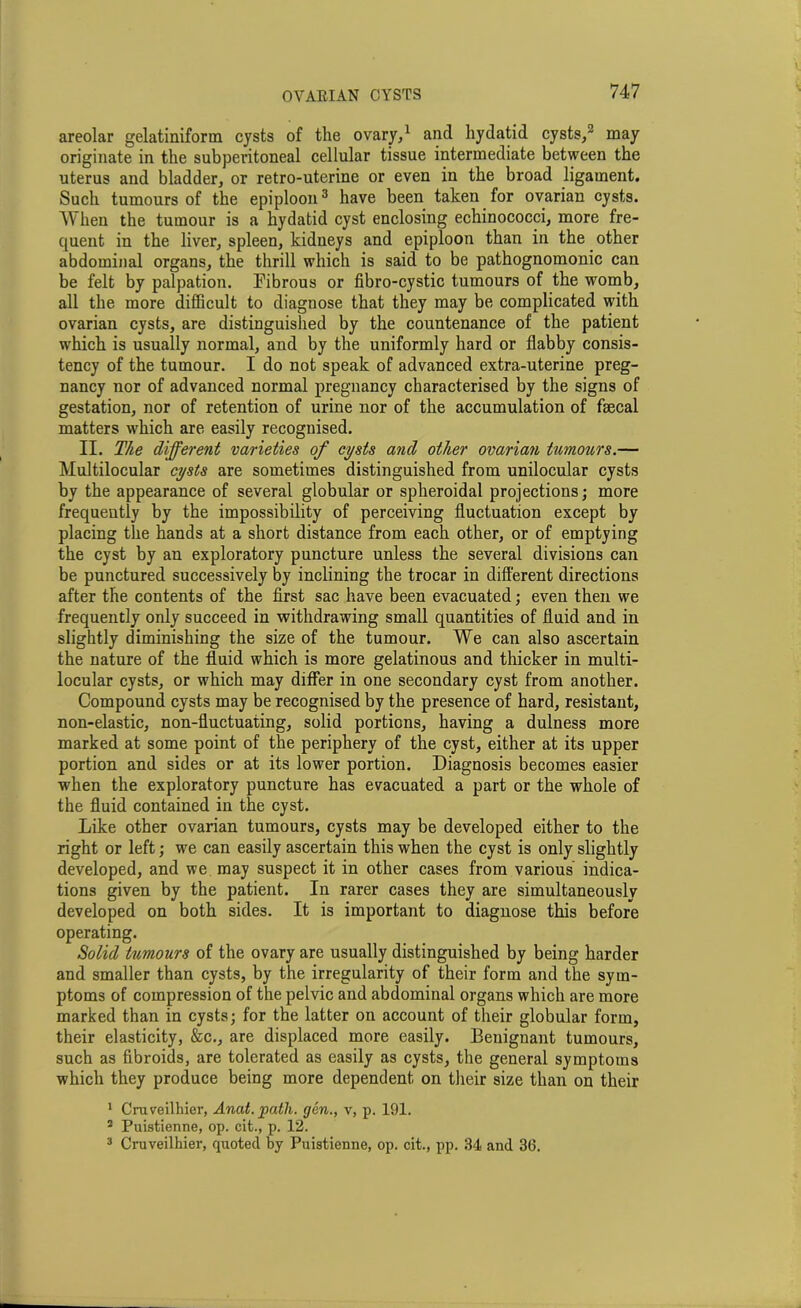 areolar gelatiniform cysts of the ovary,1 and hydatid cysts,2 may originate in the subperitoneal cellular tissue intermediate between the uterus and bladder, or retro-uterine or even in the broad ligament. Such tumours of the epiploon3 have been taken for ovarian cysts. When the tumour is a hydatid cyst enclosing echinococci, more fre- quent in the liver, spleen, kidneys and epiploon than in the other abdominal organs, the thrill which is said to be pathognomonic can be felt by palpation. Fibrous or fibro-cystic tumours of the womb, all the more difficult to diagnose that they may be complicated with ovarian cysts, are distinguished by the countenance of the patient which is usually normal, and by the uniformly hard or flabby consis- tency of the tumour. I do not speak of advanced extra-uterine preg- nancy nor of advanced normal pregnancy characterised by the signs of gestation, nor of retention of urine nor of the accumulation of faecal matters which are easily recognised. II. The different varieties of cysts and other ovarian tumours.— Multilocular cysts are sometimes distinguished from unilocular cysts by the appearance of several globular or spheroidal projections; more frequently by the impossibility of perceiving fluctuation except by placing the hands at a short distance from each other, or of emptying the cyst by an exploratory puncture unless the several divisions can be punctured successively by inclining the trocar in different directions after the contents of the first sac have been evacuated; even then we frequently only succeed in withdrawing small quantities of fluid and in slightly diminishing the size of the tumour. We can also ascertain the nature of the fluid which is more gelatinous and thicker in multi- locular cysts, or which may differ in one secondary cyst from another. Compound cysts may be recognised by the presence of hard, resistant, non-elastic, non-fluctuating, solid portions, having a dulness more marked at some point of the periphery of the cyst, either at its upper portion and sides or at its lower portion. Diagnosis becomes easier when the exploratory puncture has evacuated a part or the whole of the fluid contained in the cyst. Like other ovarian tumours, cysts may be developed either to the right or left; we can easily ascertain this when the cyst is only slightly developed, and we may suspect it in other cases from various indica- tions given by the patient. In rarer cases they are simultaneously developed on both sides. It is important to diagnose this before operating. Solid tumours of the ovary are usually distinguished by being harder and smaller than cysts, by the irregularity of their form and the sym- ptoms of compression of the pelvic and abdominal organs which are more marked than in cysts; for the latter on account of their globular form, their elasticity, &c., are displaced more easily. Benignant tumours, such as fibroids, are tolerated as easily as cysts, the general symptoms which they produce being more dependent on their size than on their 1 Cruyeilhier, Anat. path, gen., v, p. 191. 2 Puistienne, op. cit., p. 12. 3 Cruveilhier, quoted by Puistienne, op. cit., pp. 34 and 36.