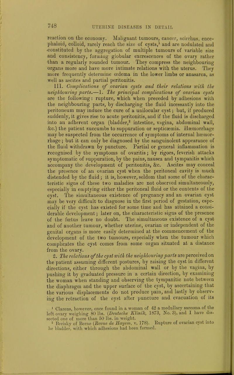 reaction on the economy. Malignant tumours, cancer, scirrhus, ence- phaloid, colloid, rarely reach the size of cysts,1 and are nodulated and constituted by the aggregation of multiple tumours of variable size and consistency, forming globular excrescences of the ovary rather than a regularly rounded tumour. They compress the neighbouring organs more and have more intimate relations with the uterus. They more frequently determine oedema in the lower limbs or anasarca, as well as ascites and partial peritonitis. 111. Complications of ovarian cysts and their relations with the neighbouring parts.—1. The principal complications of ovarian cysts are the following: rupture, which when preceded by adhesions with the neighbouring parts, by discharging the fluid incessantly into the peritoneum may induce the cure of a unilocular cyst; but, if produced suddenly, it gives rise to acute peritonitis, and if the fluid is discharged into an adherent organ (bladder,2 intestine, vagina, abdominal wall, &c.) the patient succumbs to suppuration or septicaemia. Haemorrhage may be suspected from the occurrence of symptoms of internal haemor- rhage ; but it can only be diagnosed by the sanguinolent appearance of the fluid withdrawn by puncture. Partial or general inflammation is recognised by the symptoms of ovaritis; by rigors, feverish attacks symptomatic of suppuration, by the pains, nausea and tympanitis which accompany the development of peritonitis, &c. Ascites may conceal the presence of an ovarian cyst when the peritoneal cavity is much distended by the fluid; it is, however, seldom that some of the charac- teristic signs of these two maladies are not observed simultaneously, especially in emptying either the peritoneal fluid or the contents of the cyst. The simultaneous existence of pregnancy and an ovarian cyst may be very difficult to diagnose in the first period of gestation, espe- cially if the cyst has existed for some time and has attained a consi- derable development; later on, the characteristic signs of the presence of the foetus leave no doubt. The simultaneous existence of a cyst and of another tumour, whether uterine, ovarian or independent of the genital organs is more easily determined at the commencement of the development of the two tumours, especially when the tumour which complicates the cyst comes from some organ situated at a distance from the ovary. 2. The relations of the cyst with the neighbouring parts are perceived on the patient assuming different postures, by raising the cyst in different directions, either through the abdominal wall or by the vagina, by pushing it by graduated pressure in a certain direction, by examining the woman when standing and observing the tympanitic note between the diaphragm and the upper surface of the cyst, by ascertaining that the various displacements do not produce pain, and lastly by observ- ing the retraction of the cyst after puncture and evacuation of its 1 Clarens, however, once found in a woman of 42 a medullary sarcoma of the left ovary weighing 80 lbs. (Deutsche Klinilc, 1873, No. 3), and 1 have dis- sected one of more than 50 lbs. in weight. 2 Breisky of Berne (Revue de Hayem, v, 178). Rupture of ovarian cyst into he bladder, with which adhesions had been formed.