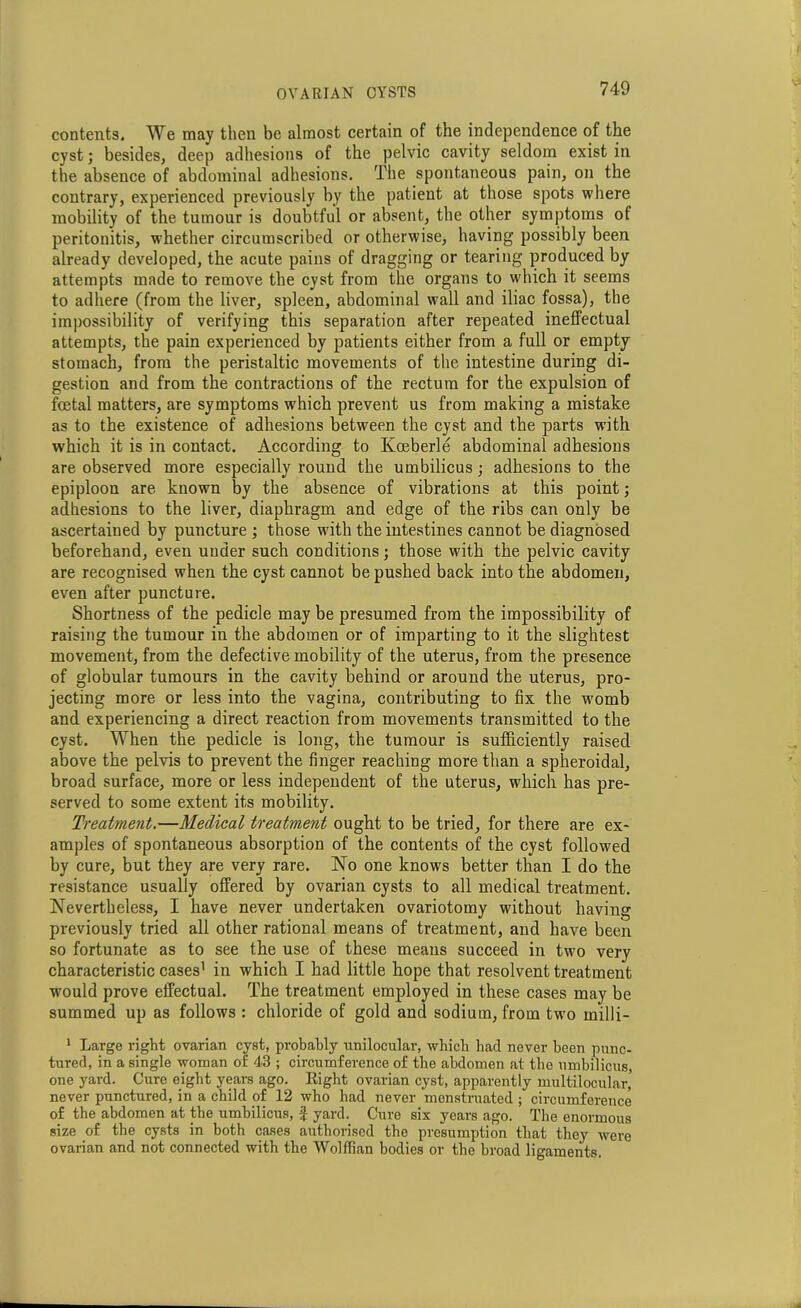 contents. We may then be almost certain of the independence of the cyst; besides, deep adhesions of the pelvic cavity seldom exist in the absence of abdominal adhesions. The spontaneous pain, on the contrary, experienced previously by the patient at those spots where mobility of the tumour is doubtful or absent, the other symptoms of peritonitis, whether circumscribed or otherwise, having possibly been already developed, the acute pains of dragging or tearing produced by attempts made to remove the cyst from the organs to which it seems to adhere (from the liver, spleen, abdominal wall and iliac fossa), the impossibility of verifying this separation after repeated ineffectual attempts, the pain experienced by patients either from a full or empty stomach, from the peristaltic movements of the intestine during di- gestion and from the contractions of the rectum for the expulsion of foetal matters, are symptoms which prevent us from making a mistake as to the existence of adhesions between the cyst and the parts with which it is in contact. According to Koeberle abdominal adhesions are observed more especially round the umbilicus; adhesions to the epiploon are known by the absence of vibrations at this point; adhesions to the liver, diaphragm and edge of the ribs can only be ascertained by puncture ; those with the intestines cannot be diagnosed beforehand, even under such conditions; those with the pelvic cavity are recognised when the cyst cannot be pushed back into the abdomen, even after puncture. Shortness of the pedicle may be presumed from the impossibility of raising the tumour in the abdomen or of imparting to it the slightest movement, from the defective mobility of the uterus, from the presence of globular tumours in the cavity behind or around the uterus, pro- jecting more or less into the vagina, contributing to fix the womb and experiencing a direct reaction from movements transmitted to the cyst. When the pedicle is long, the tumour is sufficiently raised above the pelvis to prevent the finger reaching more than a spheroidal, broad surface, more or less independent of the uterus, which has pre- served to some extent its mobility. Treatment.—Medical treatment ought to be tried, for there are ex- amples of spontaneous absorption of the contents of the cyst followed by cure, but they are very rare. No one knows better than I do the resistance usually offered by ovarian cysts to all medical treatment. Nevertheless, I have never undertaken ovariotomy without having previously tried all other rational means of treatment, and have been so fortunate as to see the use of these means succeed in two very characteristic cases1 in which I had little hope that resolvent treatment would prove effectual. The treatment employed in these cases may be summed up as follows : chloride of gold and sodium, from two milli- 1 Large right ovarian cyst, probably unilocular, which had never been punc- tured, in a single woman of 43 ; circumference of the abdomen at the umbilicus, one yard. Cure eight years ago. Eight ovarian cyst, apparently multilocular, never punctured, in a child of 12 who had never menstruated ; circumference of the abdomen at the umbilicus, if yard. Cure six years ago. The enormous size of the cysts in both cases authorised the presumption that they were ovarian and not connected with the Wolffian bodies or the broad ligaments.
