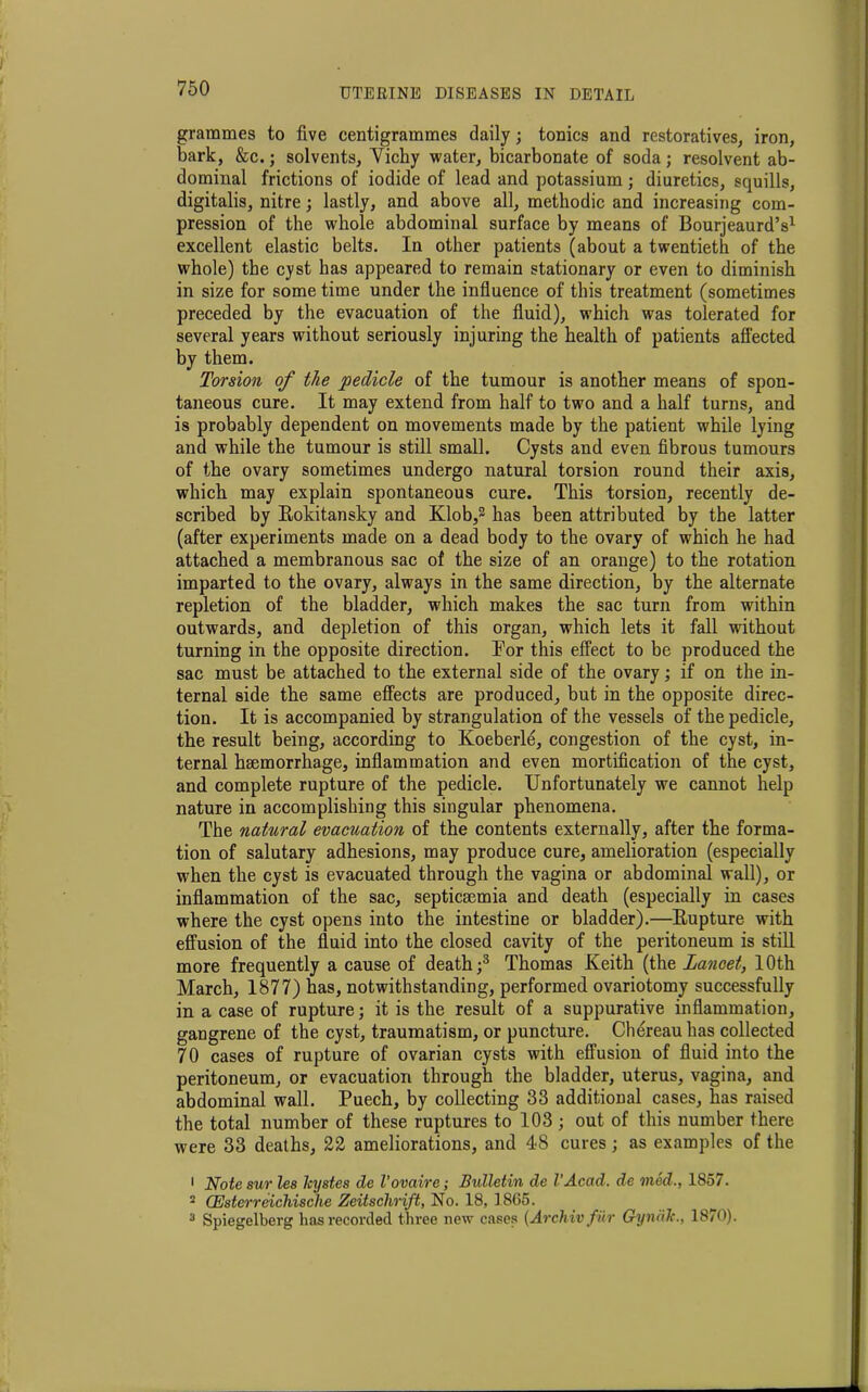 grammes to five centigrammes daily; tonics and restoratives, iron, bark, &c.; solvents, Vichy water, bicarbonate of soda; resolvent ab- dominal frictions of iodide of lead and potassium; diuretics, squills, digitalis, nitre; lastly, and above all, methodic and increasing com- pression of the whole abdominal surface by means of Bourjeaurd’s1 excellent elastic belts. In other patients (about a twentieth of the whole) the cyst has appeared to remain stationary or even to diminish in size for some time under the influence of this treatment (sometimes preceded by the evacuation of the fluid), which was tolerated for several years without seriously injuring the health of patients affected by them. Torsion of the pedicle of the tumour is another means of spon- taneous cure. It may extend from half to two and a half turns, and is probably dependent on movements made by the patient while lying and while the tumour is still small. Cysts and even fibrous tumours of the ovary sometimes undergo natural torsion round their axis, which may explain spontaneous cure. This torsion, recently de- scribed by Bokitansky and Klob,2 has been attributed by the latter (after experiments made on a dead body to the ovary of which he had attached a membranous sac of the size of an orange) to the rotation imparted to the ovary, always in the same direction, by the alternate repletion of the bladder, which makes the sac turn from within outwards, and depletion of this organ, which lets it fall without turning in the opposite direction. For this effect to be produced the sac must be attached to the external side of the ovary; if on the in- ternal side the same effects are produced, but in the opposite direc- tion. It is accompanied by strangulation of the vessels of the pedicle, the result being, according to Koeberle, congestion of the cyst, in- ternal hsemorrhage, inflammation and even mortification of the cyst, and complete rupture of the pedicle. Unfortunately we cannot help nature in accomplishing this singular phenomena. The natural evacuation of the contents externally, after the forma- tion of salutary adhesions, may produce cure, amelioration (especially when the cyst is evacuated through the vagina or abdominal wall), or inflammation of the sac, septicsemia and death (especially in cases where the cyst opens into the intestine or bladder).—Bupture with effusion of the fluid into the closed cavity of the peritoneum is still more frequently a cause of death;3 Thomas Keith (the Lancet, 10th March, 1877) has, notwithstanding, performed ovariotomy successfully in a case of rupture; it is the result of a suppurative inflammation, gangrene of the cyst, traumatism, or puncture. Cliereau has collected 70 cases of rupture of ovarian cysts with effusion of fluid into the peritoneum, or evacuation through the bladder, uterus, vagina, and abdominal wall. Puech, by collecting 33 additional cases, has raised the total number of these ruptures to 103 ; out of this number there were 33 deaths, 22 ameliorations, and 48 cures ; as examples of the 1 Note sur les kystes de I’ovaire; Bidletin de I’Acad. de vied., 1857. 2 CEsterreichische Zeitschrift, No. 18, 1865. 3 Spiegelberg has recorded three new cases (Archivfiir GyndJc., 1870).