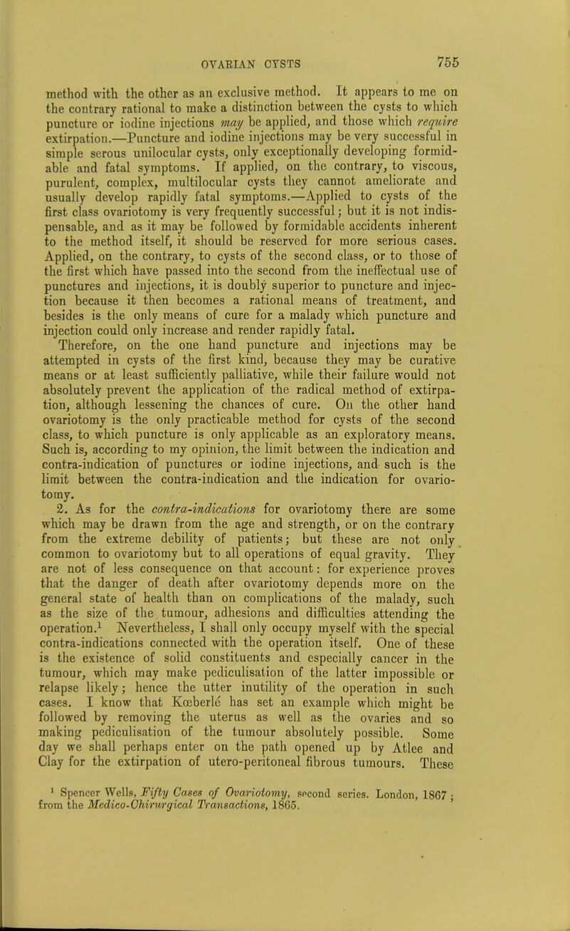 method with the other as an exclusive method. It appears to me on the contrary rational to make a distinction between the cysts to which puncture or iodine injections may be applied, and those which require extirpation.—Puncture and iodine injections may be very successful in simple serous unilocular cysts, only exceptionally developing formid- able and fatal symptoms. If applied, on the contrary, to viscous, purulent, complex, multilocular cysts they cannot ameliorate and usually develop rapidly fatal symptoms.—Applied to cysts of the first class ovariotomy is very frequently successful; but it is not indis- pensable, and as it may be followed by formidable accidents inherent to the method itself, it should be reserved for more serious cases. Applied, on the contrary, to cysts of the second class, or to those of the first which have passed into the second from the ineffectual use of punctures and injections, it is doubly superior to puncture and injec- tion because it then becomes a rational means of treatment, and besides is the only means of cure for a malady which puncture and injection could only increase and render rapidly fatal. Therefore, on the one hand puncture and injections may be attempted in cysts of the first kind, because they may be curative means or at least sufficiently palliative, while their failure would not absolutely prevent the application of the radical method of extirpa- tion, although lessening the chances of cure. On the other hand ovariotomy is the only practicable method for cysts of the second class, to which puncture is only applicable as an exploratory means. Such is, according to my opinion, the limit between the indication and contra-indication of punctures or iodine injections, and such is the limit between the contra-indication and the indication for ovario- tomy. 2. As for the contra-indications for ovariotomy there are some which may be drawn from the age and strength, or on the contrary from the extreme debility of patients; but these are not only common to ovariotomy but to all operations of equal gravity. They are not of less consequence on that account: for experience proves that the danger of death after ovariotomy depends more on the general state of health than on complications of the malady, such as the size of the tumour, adhesions and difficulties attending the operation.1 Nevertheless, I shall only occupy myself with the special contra-indications connected with the operation itself. One of these is the existence of solid constituents and especially cancer in the tumour, wdiich may make pediculisation of the latter impossible or relapse likely; hence the utter inutility of the operation in such cases. I know that Kocberle has set an example which might be followed by removing the uterus as well as the ovaries and so making pediculisation of the tumour absolutely possible. Some day we shall perhaps enter on the path opened up by Atlee and Clay for the extirpation of utero-peritoneal fibrous tumours. These 1 Spencer Wells, Fifty Cases of Ovariotomy, second series. London, 1867 ; from the Mcdico-Chirmgical Transactions, 1865.