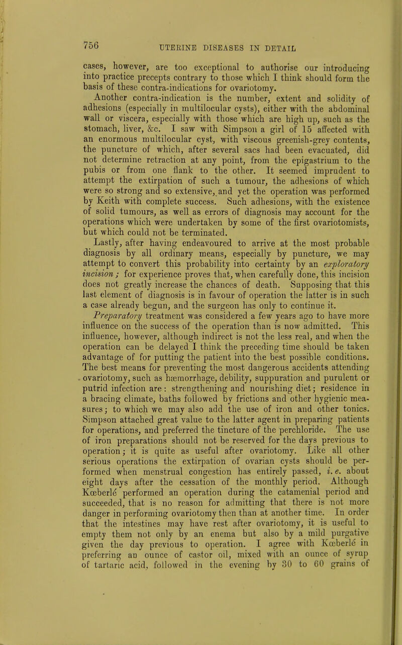 cases, however, are too exceptional to authorise our introducing into practice precepts contrary to those which I think should form the basis of these contra-indications for ovariotomy. Another contra-indication is the number, extent and solidity of adhesions (especially in multilocular cysts), either with the abdominal wall or viscera, especially with those which are high up, such as the stomach, liver, &c. I saw with Simpson a girl of 15 affected with an enormous multilocular cyst, with viscous greenish-grey contents, the puncture of which, after several sacs had been evacuated, did not determine retraction at any point, from the epigastrium to the pubis or from one flank to the other. It seemed imprudent to attempt the extirpation of such a tumour, the adhesions of which were so strong and so extensive, and yet the operation was performed by Keith with complete success. Such adhesions, with the existence of solid tumours, as well as errors of diagnosis may account for the operations which were undertaken by some of the first ovariotomists, but which could not be terminated. Lastly, after having endeavoured to arrive at the most probable diagnosis by all ordinary means, especially by puncture, we may attempt to convert this probability into certainty by an exploratory incision ; for experience proves that, when carefully done, this incision does not greatly increase the chances of death. Supposing that this last element of diagnosis is in favour of operation the latter is in such a case already begun, and the surgeon has only to continue it. Preparatory treatment was considered a few years ago to have more influence on the success of the operation than is now admitted. This influence, however, although indirect is not the less real, and when the operation can be delayed I think the preceding time should be taken advantage of for putting the patient into the best possible conditions. The best means for preventing the most dangerous accidents attending ovariotomy, such as haemorrhage, debility, suppuration and purulent or putrid infection are : strengthening and nourishing diet; residence in a bracing climate, baths followed by frictions and other hygienic mea- sures ; to which we may also add the use of iron and other tonics. Simpson attached great value to the latter agent in preparing patients for operations, and preferred the tincture of the perchloride. The use of iron preparations should not be reserved for the days previous to operation; it is quite as useful after ovariotomy. Like all other serious operations the extirpation of ovarian cysts should be per- formed when menstrual congestion has entirely passed, i. e. about eight days after the cessation of the monthly period. Although Kceberle performed an operation during the catamenial period and succeeded, that is no reason for admitting that there is not more danger in performing ovariotomy then than at another time. In order that the intestines may have rest after ovariotomy, it is useful to empty them not only by an enema but also by a mild purgative given the day previous to operation. I agree with Kceberle in preferring an ounce of castor oil, mixed with an ounce of syrup of tartaric acid, followed in the evening by 30 to 60 grains of