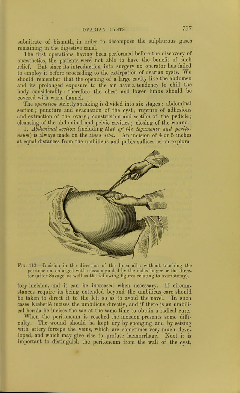 subnitrate of bismuth, in order to decompose the sulphurous gases remaining in the digestive canal. The first operations haviug been performed before the discovery of anaesthetics, the patients were not able to have the benefit of such relief. But since its introduction into surgery no operator has failed to employ it before proceeding to the extirpation of ovarian cysts. We should remember that the opening of a large cavity like the abdomen and its prolonged exposure to the air have a tendency to chill the body considerably : therefore the chest and lower limbs should be covered with warm flannel. The operation strictly speaking is divided into six stages : abdominal section; puncture and evacuation of the cyst; rupture of adhesions and extraction of the ovary; constriction and section of the pedicle; cleansing of the abdominal and pelvic cavities; closing of the wound. 1. Abdominal section (including that of the teguments and perito- neum) is always made on the linea alba. An incision of 4 or 5 inches at equal distances from the umbilicus and pubis suffices as an explora- Fig. 412.—Incision in the direction of the linea alba without touching the peritoneum, enlarged with scissors guided by the index finger or the direc- tor (after Savage, as well as the following figures relating to ovariotomy). tory incision, and it can be increased when necessary. If circum- stances require its being extended beyond the umbilicus care should be taken to direct it to the left so as to avoid the navel. In such cases Koeberle incises the umbilicus directly, and if there is an umbili- cal hernia he incises the sac at the same time to obtain a radical cure. When the peritoneum is reached the incision presents some diffi- culty. The wound should be kept dry by sponging and by seizing with artery forceps the veins, which are sometimes very much deve- loped, and which may give rise to profuse haemorrhage. Next it is important to distinguish the peritoneum from the wall of the cyst.