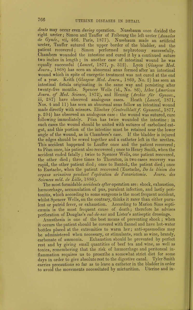 dents may occur even during operation. Nussbaum once divided the right ureter ; Simon and Tauffer of Fribourg the left ureter {Annates de Gynec., vii, 466. Paris, 1877). Nussbaum made an artificial ureter, Tauffer sutured the upper border of the bladder, and the patient recovered; Simon performed nephrotomy successfully. Chambers wounded the intestine and cured it by a continued suture two inches in length ; in another case of intestinal wound he was equally successful (Lancet, 1877, p. 312). Lyon {Glasgow Med. Jozorn., 1868) has seen an abnormal anus formed after an intestinal wound which in spite of energetic treatment was not cured at the end of a year. Keith {Glasgow Med. Journ., 1869, No. 2) has seen an intestinal fistula originating in the same way and persisting after twenty-five months. Spencer Wells (id., No. 86), Atlee {American Journ. of Med. Science, 1872), and Iiennig {Archiv fur Gynaec., iii, 287) have observed analogous cases. Heath {Lancet, 1871, Nos. 4 and 11) has seen an abnormal anus follow an intestinal wound made directly with scissors. Elischer {Centralblatt f. Gynaecol., 1877, p. 204) has observed an analogous case : the wound was sutured, cure following immediately. Pean has twice wounded the intestine : in such cases the wound should be united with sutures of carbolised cat- gut, and this portion of the intestine must be retained near the lower angle of the wound, as in Chambers’s case. If the bladder is injured the edges should be sewed together and a catheter left in the urethra. This accident happened to Lauffer once and the patient recovered; to Pean once, his patient also recovered ; once to Henry Smith, when the accident ended fatally; twice to Spencer Wells, one patient recovered, the other died; three times to Thornton, in two cases recovery was rapid, the other patient died; once to Bantok, the patient died; once to Eustache, when the patient recovered (Eustache, Be la lesion des organs urinaires pendant Voperation de I’ovariotomie. Journ. des Sciences med. de Lille, 1880). The most formidable accidents after operation are: shock, exhaustion, hmmorrhage, accumulation of pus, purulent infection, and lastly peri- tonitis, which according to some surgeons is the most frequent accident, whilst Spencer Wells, on the contrary, thinks it rarer than either puru- lent or putrid fever, or exhaustion. According to Marion Sims septi- cmmia is the most frequent cause of death; therefore he advises perforation of Douglas’s cul-de-sac and Lister’s antiseptic dressings. Anaesthesia is one of the best means of preventing shock ; when it- occurs the patient should be covered with flannel and have hot-water bottles placed at the extremities to warm her; anti-spasraodics may be administered when necessary, or stimulants, such as wine, brandy, carbonate of ammonia. Exhaustion should be prevented by perfect rest and by giving small quantities of beef tea and wine, as well as tonics, remembering that the risk of haemorrhage and peritoneal in- flammation requires us to prescribe a somewhat strict diet for some days in order to give absolute rest to the digestive canal. Tyler Smith carries precautions so far as to leave a catheter in the bladder in order to avoid the movements necessitated by micturition. Uterine and in-