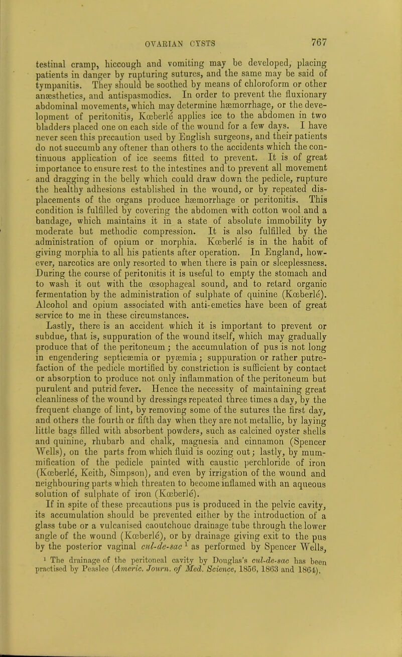 testinal cramp, hiccough and vomiting may be developed, placing patients in danger by rupturing sutures, and the same may be said of tympanitis. They should be soothed by means of chloroform or other anaesthetics, and antispasmodics. In order to prevent the fluxionary abdominal movements, which may determine haemorrhage, or the deve- lopment of peritonitis, Kceberle applies ice to the abdomen in two bladders placed one on each side of the wound for a few days. I have never seen this precaution used by English surgeons, and their patients do not succumb any oftener than others to the accidents which the con- tinuous application of ice seems fitted to prevent. It is of great importance to ensure rest to the intestines and to prevent all movement and dragging in the belly which could draw down the pedicle, rupture the healthy adhesions established in the wound, or by repeated dis- placements of the organs produce haemorrhage or peritonitis. This condition is fulfilled by covering the abdomen with cotton wool and a bandage, which maintains it in a state of absolute immobility by moderate but methodic compression. It is also fulfilled by the administration of opium or morphia. Kceberle is in the habit of giving morphia to all his patients after operation. In England, how- ever, narcotics are only resorted to when there is pain or sleeplessness. During the course of peritonitis it is useful to empty the stomach and to wash it out with the oesophageal sound, and to retard organic fermentation by the administration of sulphate of quinine (Kceberle). Alcohol and opium associated with anti-emetics have been of great service to me in these circumstances. Lastly, there is an accident which it is important to prevent or subdue, that is, suppuration of the wound itself, which may gradually produce that of the peritoneum ; the accumulation of pus is not long in engendering septicsemia or pyaemia; suppuration or rather putre- faction of the pedicle mortified by constriction is sufficient by contact or absorption to produce not only inflammation of the peritoneum but purulent and putrid fever. Hence the necessity of maintaining great cleanliness of the wound by dressings repeated three times a day, by the frequent change of lint, by removing some of the sutures the first day, and others the fourth or fifth day when they are not metallic, by laying little bags filled with absorbent powders, such as calcined oyster shells and quinine, rhubarb and chalk, magnesia and cinnamon (Spencer Wells), on the parts from which fluid is oozing out; lastly, by mum- mification of the pedicle painted with caustic perchloride of iron (Kceberle, Keith, Simpson), and even by irrigation of the wound and neighbouring parts which threaten to become inflamed with an aqueous solution of sulphate of iron (Koeberle). If in spite of these precautions pus is produced in the pelvic cavity, its accumulation should be prevented either by the introduction of a glass tube or a vulcanised caoutchouc drainage tube through the lower angle of the wound (Koeberle), or by drainage giving exit to the pus by the posterior vaginal cul-de-sac 1 as performed by Spencer Wells, 1 The drainage of the peritoneal cavity by Douglas’s cul-de-sac has been practised by Peaslee (Americ. Journ. of Med. Science, 1856, 1863 and 1864).