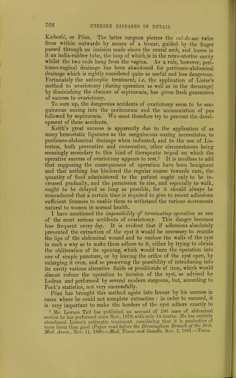 Kceberle, or Pean. The latter surgeon pierces the cul-de-sac twice from within outwards by means of a trocar, guided by the finger passed through an incision made above the crural arch, and leaves in it an india-rubber tube, the loop of which is in the retro-uterine cavity whilst the two ends hang from the vagina. As a rule, however, peri- toneo-vaginal drainage has been abandoned for peritoneo-abdominal drainage which is rightly considered quite as useful and less dangerous. Portunately the antiseptic treatment, i.e. the application of Lister’s method to ovariotomy (during operation as well as in the dressings) by diminishing the chances of septicaemia, has given fresh guarantees of success to ovariotomy. To sum up, the dangerous accidents of ovariotomy seem to be san- guineous oozing into the peritoneum and the accumulation of pus followed by septicaemia. We must therefore try to prevent the devel- opment of these accidents. Keith’s great success is apparently due to the application of as many hemostatic ligatures as the sanguineous oozing necessitates, to peritoneo-abdominal drainage when indicated, and to the use of Lis- terism, both preventive and consecutive, other circumstances being seemingly secondary to this kind of therapeutic tripod on which the operative success of ovariotomy appears to rest.1 It is needless to add that supposing the consequences of operation have been benignant and that nothing has hindered the regular course towards cure, the quantity of food administered to the patient ought only to be in- creased gradually, and the permission to rise, and especially to walk, ought to be delayed as long as possible, for it should always be remembered that a certain time is required to give to recent adhesions sufficient firmness to enable them to withstand the various movements natural to women in normal health. I have mentioned the impossibility of terminating operation as one of the most serious accidents of ovariotomy. This danger becomes less frequent every day. It is evident that if adhesions absolutely prevented the extraction of the cyst it would be necessary to reunite the lips of the abdominal wound and to enclose the walls of the cyst in such a way as to make them adhere to it, either by trying to obtain the obliteration of its opening, which would turn the operation into one of simple puncture, or by leaving the orifice of the cyst open, by enlarging it even, and so preserving the possibility of introducing into its cavity various alterative fluids or perchloride of iron, which would almost reduce the operation to incision of the cyst, as advised by Ledran and performed by several modern surgeons, but, according to Fock’s statistics, not very successfully. Pean has brought this method again into favour by his success in cases where he could not complete extraction : in order to succeed, it is very important to make the borders of the cyst adhere exactly to 1 Mr. Lawson Tait has published an account of 186 cases of abdominal section he has performed since Nov., 1879, with only 14 deaths. He has entirely abandoned Lister’s antiseptic treatment, considering that it is productive of more harm thau good (Paper read before the Birmingham Branch of the Brit. Med. Assoc., Nov. 11. 1880.— Med. Times and Gazette, Nov. 5, 1881.—Trans. I