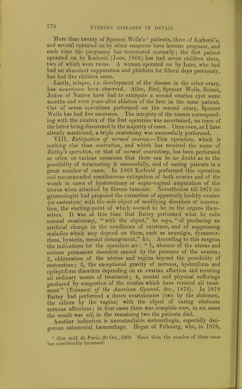 More than twenty of Spencer Wells's 1 patients, three of Koeberle's, and several operated on by other surgeons have become pregnant, and each time the pregnancy has terminated normally; the first patient operated on by Kceberle (June, 1862) has had seven children since, two of which were twins. A woman operated on by Lane, who had had an abundant suppuration and phlebitis for fifteen days previously, has had five children since. Lastly, relapse, i.e. development of the disease in the other ovary, has sometimes been observed. Atlee, Bird, Spencer Wells, Boinet, Joiion of Nantes have had to extirpate a second ovarian cyst some months and even years after ablation of the first in the same patient. Out of seven operations performed on the second ovary, Spencer Wells has had five successes. The integrity of the tissues correspond- ing with the cicatrix of the first operation was ascertained, no trace of the latter being discovered in the majority of cases. Once even, as I have already mentioned, a triple ovariotomy was successfully performed. VIII. Extirpation of normal ovaries.—This operation, which is nothing else than castration, and which has received the name of Baitefs operation, or that of normal ovariotomy, has been performed so oiten on various occasions that there can be no doubt as to the possibility of terminating it successfully, and of saving patients in a great number of cases. In 1863 Koeberle performed this operation and recommended simultaneous extirpation of both ovaries and of the womb in cases of hysterectomy or supra-vaginal amputation of the uterus when attacked by fibrous tumours. Nevertheless till 1872 no gynecologist had proposed the extraction of apparently healthy ovaries (or castration) with the sole object of modifying disorders of innerva- tion, the starting-point of which seemed to be in the organs them- selves. It was at this time that Battey performed what he calls normal ovariotomy, “'with the object, he says, “of producing an artificial change in the conditions of existence, and of suppressing maladies which may depend on them, such as neuralgia, dysmenor- rhoea, hysteria, mental derangement, &c. According to this surgeon the indications for the operation are: “ 1, absence of the uterus and serious permanent disorders caused by the presence of the ovaries; 2, obliteration of the uterus and vagina beyond the possibility of restoration; 3, the exceptional gravity of nervous, hvsteriform and epileptiform disorders depending on an ovarian affection and resisting all ordinary means of treatment; 4, mental and physical sufferings produced by congestion of the ovaries which have resisted all treat- ment (Transact. of the American Gynecol. Soc., 1876). In 1878 Battey had performed a dozen ovariotomies (two by the abdomen, the others by the vagina) with the object of curing obstinate nervous affections; in four cases there was complete cure, in six cases the result was nil, in the remaining two the patients died. Another indication is uncontrollable metrorrhagia, especially dan- gerous catamenial hemorrhage. Hegar of Fribourg, who, in 1876, 1 Gaz. med. de Paris, 20 Oct., I860. Since then the number of these cases has considerably increased.