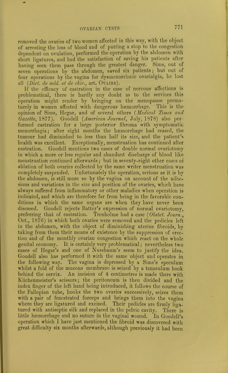 removed the ovaries of two women affected in this way, with the object of arresting the loss of blood and of putting a stop to the congestion dependent on ovulation, performed the operation by the abdomen with short ligatures, and had the satisfaction of saving his patients after having seen them pass through the greatest danger. Sims, out of seven operations by the abdomen, saved six patients; but out of four operations by the vagina for dysmenorrhoeic ovarialgia, he lost all [Diet, (le vied, et de c/iir., art. Ovaire). If the efficacy of castration in the case of nervous affections is problematical, there is hardly any doubt as to the services this operation might render by bringing on the menopause prema- turely in women affected with dangerous haemorrhage. This is the opinion of Sims, Hegar, and of several others (Medical Times and Gazette, 1877). Goodell (American Journal, July, 1878) also per- formed castration for a large posterior fibroma with symptomatic menorrhagia; after eight months the haemorrhage had ceased, the tumour had diminished to less than half its size, and the patient's health was excellent. Exceptionally, menstruation has continued after castration. Goodell mentions two cases of double normal ovariotomy in which a more or less regular and abundant discharge of blood like menstruation continued afterwards; but in seventy-eight other cases of ablation of both ovaries collected by the same writer menstruation was completely suspended. Unfortunately the operation, serious as it is by the abdomen, is still more so by the vagina on account of the adhe- sions and variations in the size and position of the ovaries, which have always suffered from inflammatory or other maladies when operation is indicated, and which are therefore far from being in the favorable con- ditions in which the same organs are when they have never been diseased. Goodell rejects Battey's expression of normal ovariotomy, preferring that of castration. Trenholme had a case (Obstet. Journ., Oct., 1876) in which both ovaries were removed and the pedicles left in the abdomen, with the object of diminishing uterine fibroids, by taking from them their means of existence by the suppression of erec- tion and of the monthly ovarian congestion which react on the whole genital economy. It is certainly very problematical; nevertheless two cases of Ilegar's and one of Nussbaum’s seem to justify the idea. Goodell also has performed it with the same object and operates in the following way. The vagina is depressed by a Sims's speculum whilst a fold of the mucous membrane is seized by a tenaculum hook behind the cervix. An incision of 4 centimetres is made there with Kuchenmeister's scissors; the peritoneum is then divided and the index finger of the left hand being introduced, it follows the course of the Eallopian tube, hooks the two ovaries successively, seizes them with a pair of fenestrated forceps and brings them into the vagina where they are ligatured and excised. Their pedicles are firmly liga- tured with antiseptic silk and replaced in the pelvic cavity. There is little hmmorrhage and no suture in the vaginal wound. In Goodell's operation which I have just mentioned the fibroid was discovered with great difficulty six months afterwards, although previously it had been