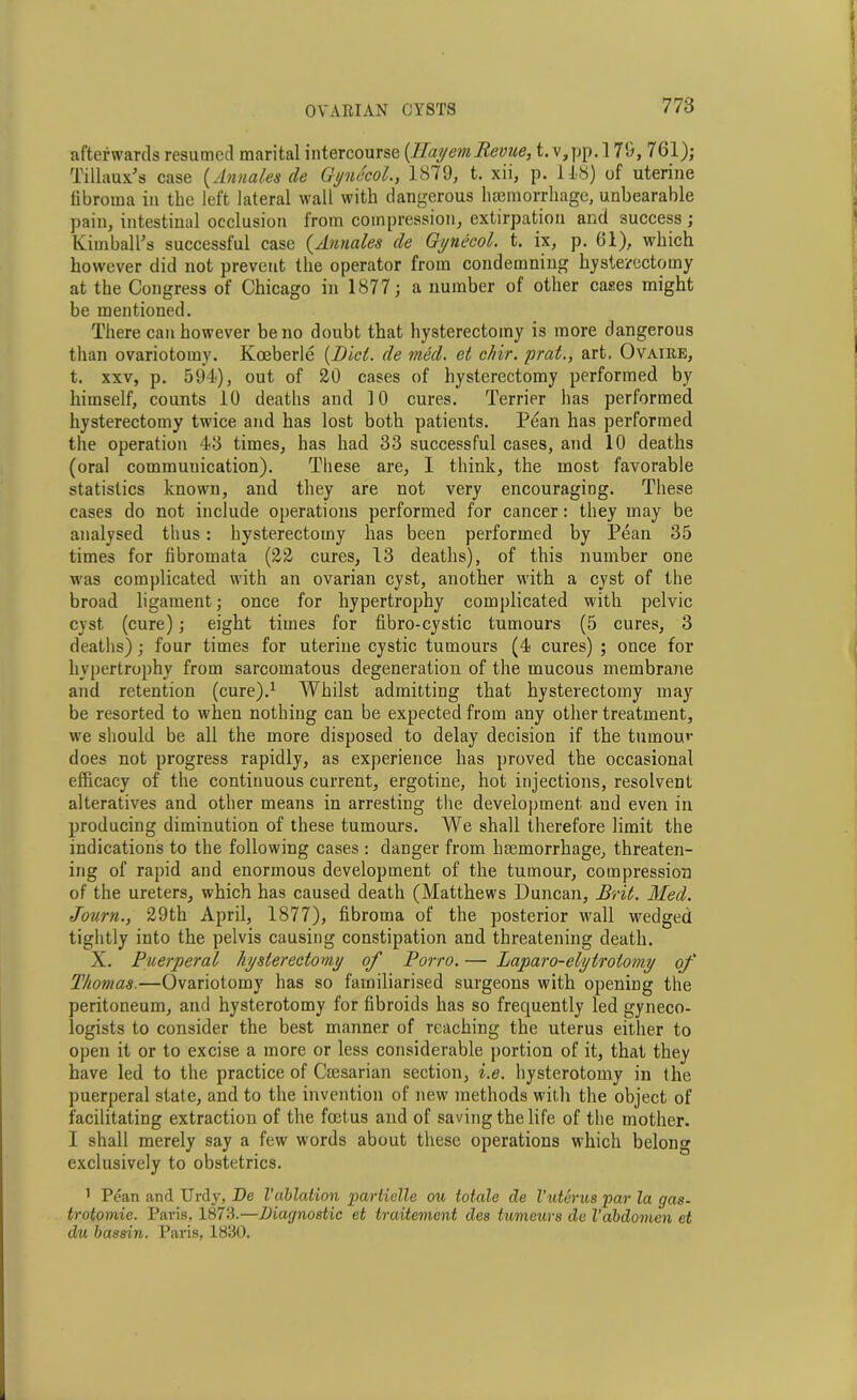 afterwards resumed marital intercourse (Hayem Revue, t. v,pp. 17!), 761); Tillaux's case (Annales de Gynecol., 1879, t. xii, p. 148) of uterine fibroma in the left lateral wall with dangerous haemorrhage, unbearable pain, intestinal occlusion from compression, extirpation and success; Kimball's successful case (Annales de Gynecol, t. ix, p. 61), which however did not prevent the operator from condemning hysterectomy at the Congress of Chicago in 1877; a number of other cases might be mentioned. There can however be no doubt that hysterectomy is more dangerous than ovariotomy. Koeberle (Dicl. de med. et chir. prat., art. Ovaire, t. xxv, p. 594), out of 20 cases of hysterectomy performed by himself, counts 10 deaths and 10 cures. Terrier has performed hysterectomy twice and has lost both patients. Pean has performed the operation 43 times, has had 33 successful cases, and 10 deaths (oral communication). These are, I think, the most favorable statistics known, and they are not very encouraging. These cases do not include operations performed for cancer: they may be analysed thus: hysterectomy has been performed by Pean 35 times for fibromata (22 cures, 13 deaths), of this number one was complicated with an ovarian cyst, another with a cyst of the broad ligament; once for hypertrophy complicated with pelvic cyst (cure); eight times for fibro-cystic tumours (5 cures, 3 deaths); four times for uterine cystic tumours (4 cures) ; once for hypertrophy from sarcomatous degeneration of the mucous membraiie and retention (cure).1 Whilst admitting that hysterectomy may be resorted to when nothing can be expected from any other treatment, we should be all the more disposed to delay decision if the tumour does not progress rapidly, as experience has proved the occasional efficacy of the continuous current, ergotine, hot injections, resolvent alteratives and other means in arresting the development and even in producing diminution of these tumours. We shall therefore limit the indications to the following cases : danger from haemorrhage, threaten- ing of rapid and enormous development of the tumour, compression of the ureters, which has caused death (Matthews Duncan, Brit. Med. Journ., 29th April, 1877), fibroma of the posterior wall wredged tightly into the pelvis causing constipation and threatening death. X. Puerperal hysterectomy of Potto. — Laparo-elytrotomy of Thomas.—Ovariotomy has so familiarised surgeons with opening the peritoneum, and hysterotomy for fibroids has so frequently led gyneco- logists to consider the best manner of reaching the uterus either to open it or to excise a more or less considerable portion of it, that they have led to the practice of Cmsarian section, i.e. hysterotomy in the puerperal state, and to the invention of new methods with the object of facilitating extraction of the foetus and of saving the life of the mother. I shall merely say a few words about these operations which belong exclusively to obstetrics. 1 Pean and Urdy, De Vablation parhielle ou totale de Vuterus par la gas- trotomie. Paris, 1873.—Diagnostic et traitement des tumeurs de Vabdomen et du bassin. Paris, 1830.