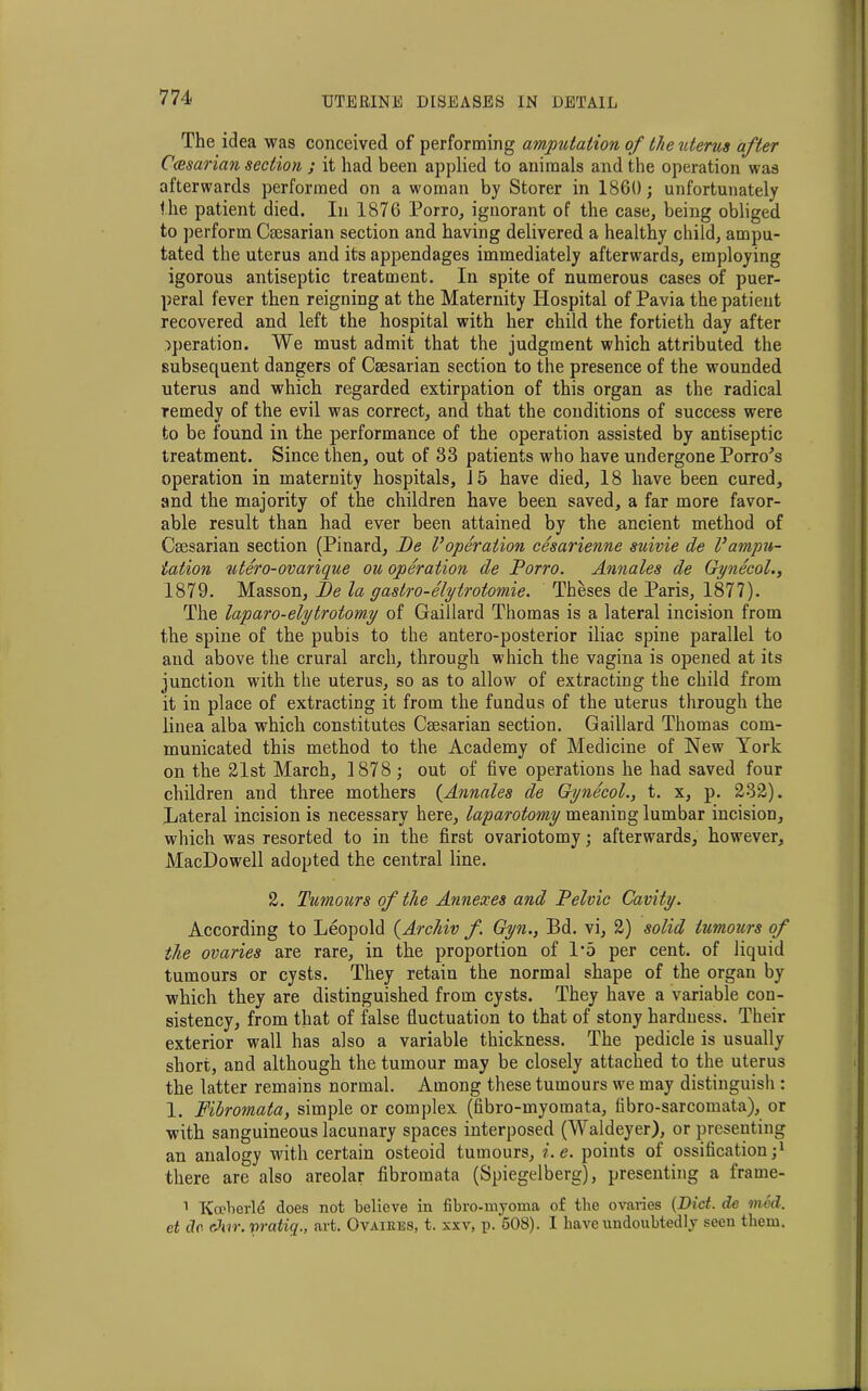 The idea was conceived of performing amputation of the uterus after Ccesarian section ; it had been applied to animals and the operation was afterwards performed on a woman by Storer in I860; unfortunately I he patient died. In 1876 Porro, ignorant of the case, being obliged to perform Caesarian section and having delivered a healthy child, ampu- tated the uterus and its appendages immediately afterwards, employing igorous antiseptic treatment. In spite of numerous cases of puer- peral fever then reigning at the Maternity Hospital of Pavia the patient recovered and left the hospital with her child the fortieth day after operation. We must admit that the judgment which attributed the subsequent dangers of Caesarian section to the presence of the wounded uterus and which regarded extirpation of this organ as the radical remedy of the evil was correct, and that the conditions of success were to be found in the performance of the operation assisted by antiseptic treatment. Since then, out of 83 patients who have undergone Porro's operation in maternity hospitals, 15 have died, 18 have been cured, and the majority of the children have been saved, a far more favor- able result than had ever been attained by the ancient method of Caesarian section (Pinard, Be Voperation cesarienne suivie de Vampu- tation ‘utero-ovarique ou operation de Porro. Annates de Gynecol., 1879. Masson, Be la gastro-elytrotomie. Theses de Paris, 1877). The laparo-elytrotomy of Gaillard Thomas is a lateral incision from the spine of the pubis to the antero-posterior iliac spine parallel to aud above the crural arch, through which the vagina is opened at its junction with the uterus, so as to allow of extracting the child from it in place of extracting it from the fundus of the uterus through the linea alba which constitutes Caesarian section. Gaillard Thomas com- municated this method to the Academy of Medicine of New York on the 21st March, 1878 ; out of five operations he had saved four children and three mothers (Annales de Gynecol., t. x, p. 232). Lateral incision is necessary here, laparotomy meaning lumbar incision, which was resorted to in the first ovariotomy; afterwards, however, MacDowell adopted the central line. 2. Tumours of the Annexes and Pelvic Cavity. According to Leopold (Archiv f. Gyn., Bd. vi, 2) solid tumours of the ovaries are rare, in the proportion of 1*5 per cent, of liquid tumours or cysts. They retain the normal shape of the organ by which they are distinguished from cysts. They have a variable con- sistency, from that of false fluctuation to that of stony hardness. Their exterior wall has also a variable thickness. The pedicle is usually short, and although the tumour may be closely attached to the uterus the latter remains normal. Among these tumours we may distinguish : 1. Fibromata, simple or complex (fibro-myoraata, fibro-sarcomata), or with sanguineous lacunary spaces interposed (Waldeyer), or presenting an analogy with certain osteoid tumours, i.e. points of ossification;1 there are also areolar fibromata (Spiegelberg), presenting a frame- 1 Koeberle does not believe in fibro-myoma of the ovaries (Diet, de med. et dr chir. vratiq., art. Ovaikes, t. xxv, p. 508). I have undoubtedly seen them.