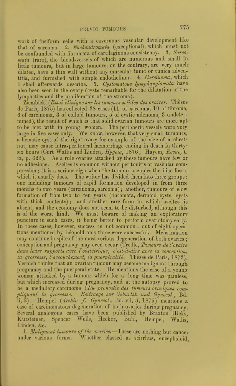 work of fusiform cells with a cavernous vascular development like that of sarcoma. 2. Enchondromata (exceptional), which must not be confounded with fibromata of cartilaginous consistency. 3. Sarco- mata (rare), the blood-vessels of which are numerous and small in little tumours, but in large tumours, on the contrary, are very much dilated, have a thin wall without any muscular tunic or tunica adven- titia, and furnished with simple endothelium. 4. Carcinoma, which 1 shall afterwards describe. 5. Gystomatous lymphangiomata have also been seen in the ovary (cysts remarkable for the dilatation of the lymphatics and the proliferation of the stroma). Ziembicki (Essai clinique snr les tumeurs solides des ovaires. Theses de Paris, 1875) has collected 38 cases (11 of sarcoma, 10 of fibroma, 6 of carcinoma, 3 of colloid tumours, 5 of cystic adenoma, 3 undeter- mined), the result of which is that solid ovarian tumours are more apt to be met with in young women. The peripheric vessels were very large in five cases only. We know, however, that very small tumours, a hematic cyst of the right ovary for example of the size of a chest- nut, may cause inlra-peritoneal haemorrhage ending in death in thirty- six hours (Curt Wallis and Linden, Tlygeia, 1876; Hayem, Revue, t. ix, p. 623). As a rule ovaries attacked by these tumours have few or no adhesions. Ascites is common without peritonitis or vascular com- pression ; it is a serious sign when the tumour occupies the iliac fossa, which it usually does. The writer has divided them into three groups : one including tumours of rapid formation developed in from three months to two years (carcinoma, sarcoma); another, tumours of slow formation of from two to ten years (fibromata, dermoid cysts, cysts with thick contents); and another rare form in which ascites is absent, and the economy does not seem to be disturbed, although this is of the worst kind. We must beware of making an exploratory puncture in such cases, it being better to perform ovariotomy early. In these cases, however, success is not common : out of eight opera- tions mentioned by Leopold only three were successful. Menstruation may continue in spite of the most serious degeneration of both ovaries ; conception and pregnancy may even occur (Treille, Tumeurs del’ovaire dans leurs rapports avec V obstetrique, c est-d-dire avec la conception, la grossesse, Vaccouchement, la puerperaliie. Theses de Paris, 1873). Vernich thinks that an ovarian tumour may become malignant through pregnancy and the puerperal state. He mentions the case of a young woman attacked by a tumour which for a long time was painless, but which increased during pregnancy, and at the autopsy proved to be a medullary carcinoma {Du pronostic des tumeurs ovariqnes com- pliquant la grossesse. Beiiraege zur Geburtsk. und Gynecol., Bd. ii, 2). Hempel (drchiv f. Gynecol., Bd. vii, 3, 1875) mentions a case of carcinomatous degeneration of both ovaries during pregnancy. Several analogous cases have been published by Braxton Hicks, Kiirsteiner, Spencer Wells, Ilecker, Buhl, Hempel, Wallis, Linden, &c. I. Malignant tumoxirs of the ovaries.—These are nothing but cancer under various forms. Whether classed as scirrhus, encephaloid,