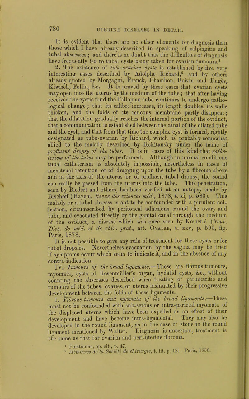 It is evident that there are no other elements for diagnosis than those which I have already described in speaking of salpingitis and tubal abscesses ; and there is no doubt that the difficulties of diagnosis have frequently led to tubal cysts being taken for ovarian tumours.1 2. The existence of tubo-ovarian cysts is established by live very interesting cases described by Adolphe Richard,2 and by others already quoted by Morgagni, Franck, Chambon, Boivin and Duges, Kiwisch, Follin, &c. It is proved by these cases that ovarian cysts may open into the uterus by the medium of the tube; that after having received the cystic fluid the Fallopian tube continues to undergo patho- logical change; that its calibre increases, its length doubles, its walls thicken, and the folds of its mucous membrane partly disappear; that the dilatation gradually reaches the internal portion of the oviduct, that a communication is established between the canal of the dilated tube and the cyst, and that from that time the complex cyst is formed, rightly designated as tubo-ovarian by Richard, which is probably somewhat allied to the malady described by Rokitansky under the name of profluent dropsy of the tubes. It is in cases of this kind that cathe- terisrn of the tubes may be performed. Although in normal conditions tubal catheterism is absolutely impossible, nevertheless in cases of menstrual retention or of dragging upon the tube by a fibroma above and in the axis of the uterus or of profluent tubal dropsy, the sound can really be passed from the uterus into the tube. This penetration, seen by Biedert and others, has been verified at an autopsy made by Bischoff (Hayem, Revue des sciences med., 1878, t. xi, p. 583). This malady or a tubal abscess is apt to be confounded with a purulent col- lection, circumscribed by peritoneal adhesions round the ovary and tube, and evacuated directly by the genital canal through the medium of the oviduct, a disease which was once seen by Kceberle (Nouv. Diet, de med. et de chir. prat., art. Ovaire, t. xxv, p. 500, fig. Paris, 1878. It is not possible to give any rule of treatment for these cysts or for tubal dropsies. Nevertheless evacuation by the vagina may be tried if symptoms occur which seem to indicate it, and in the absence of any contra-indication. IV. Tumours of the broad ligaments.—These are fibrous tumours, myomata, cysts of Rosenmliller’s organ, hydatid cysts, &c., without counting the abscesses described when treating of perimetritis and tumours of the tubes, ovaries, or uterus insinuated by their progressive development between the folds of these ligaments. 1. Fibrous tumours and myomata of the broad ligaments.—These must not be confounded with sub-serous or intra-parietal myomata of the displaced uterus which have been expelled as an effect of their development and have become intra-ligamental. They may also be developed in the round ligament, as in the case of stone in the round ligament mentioned by Walter. Diagnosis is uncertain, treatment is the same as that for ovarian and peri-uterine fibroma. 1 Puistienne, op. cit., p. 47. . 2 Memoires de la Societe de cliirurgie, t. iii, p. 121. Pans, 18ob.