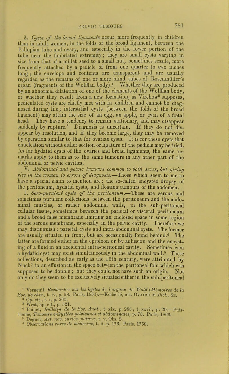 2. Cysts of the broad ligaments occur more frequently in children than in adult women, in the folds of the broad ligament, between the Fallopian tube and ovary, and especially in the lower portion of the tube near the fimbriated extremity; they are small cysts varying in size from that of a millet seed to a small nut, sometimes sessile, more frequently attached by a pedicle of from one quarter to two inches long; the envelope and contents are transparent and are usually regarded as the remains of one or more blind tubes of Rosenmiiller’s organ (fragments of the Wolffian body).1 Whether they are produced by an abnormal dilatation of one of the elements of the Wolffian body, or whether they result from a new formation, as Virchow2 supposes, pediculated cysts are chiefly met with in children and cannot be diag- nosed during life; interstitial cysts (between the folds of the broad ligament) may attain the size of an egg, an apple, or even of a foetal head. They have a tendency to remain stationary, and may disappear suddenly by rupture.3 Diagnosis is uncertain. If they do not dis- appear by resolution, and if they become large, they may be removed by operation similar to that for ovarian cysts. It is for these cysts that enucleation without either section or ligature of the pedicle may be tried. As for hydatid cysts of the ovaries and broad ligaments, the same re- marks apply to them as to the same tumours in any other part of the abdominal or pelvic cavities. V. Abdominal and pelvic tumours common to both sexes, but giving rise in the ivoman to errors of diagyiosis.—Those which seem to me to have a special claim to mention are: the so-called encysted dropsy of the peritoneum, hydatid cysts, and floating tumours of the abdomen. 1. Sero-purulent cysts of the peritoneum.—These are serous and sometimes purulent collections between the peritoneum and the abdo- minal muscles, or rather abdominal walls, in the sub-peritoneal cellular tissue, sometimes between the parietal or visceral peritoneum and a broad false membrane limiting an enclosed space in some region of the serous membrane, especially in the pelvic cavity. Therefore we may distinguish : parietal cysts and intra-abdominal cysts. The former are usually situated in front, but are occasionally found behind.4 The latter are formed either in the epiploon or by adhesion and the encyst- ing of a fluid in an accidental intra-peritoneal cavity. Sometimes even a hydatid cyst may exist simultaneously in the abdominal wall.5 6 These collections, described as early as the 16th century, were attributed by NuckG to an effusion in the space between the peritoneal fold which was supposed to be double; but they could not have such an origin. Not only do they seem to be exclusively situated either in the sub-peritoneal 1 Verneuil, Iiechcrchcs sur les Icystes de Vorgane de Wolff (Memoires de la Soc. de chir., t. iv, p. 58. Paris, 1854).—Kiuberle, art. Ovaiee in Diet., &c. 2 Op. cit., t. i, p. 260. 3 West, op. cit., p. 521. 4 Boinet, Bulletin de la Soc. Anat., t. xix, p. 285; t. xxvii, p. 20.—Puis- tienne, Tumeurs enhystees pelviennes et abdominales, p. 75. Paris, 1866. 5 Degner, Act. nov. curios, natures, t. v, Obs. 2. 6 Observations rares de medecine, t. ii, p. 176. Paris, 1758.