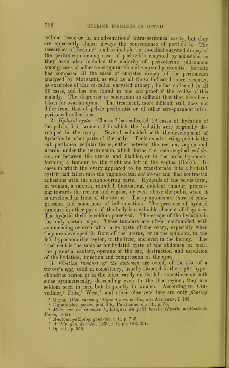 cellular tissue or in an adventitious1 intra-peritoneal cavity, but they are apparently almost always the consequence of peritonitis. The researches of Bernutz2 tend to include the so-called encysted dropsy of the peritoneum among cases of peritonitis encysted by adhesions, as they have also included the majority of peri-uterine phlegmons among cases of adhesive suppurative and .encysted peritonitis. Bernutz has compared all the cases of encysted dropsy of the peritoneum analysed by Morgagni, as well as all those indicated more recently, as examples of this so-called encysted dropsy; he has collected in all 86 cases, and has not found in one any proof of the reality of this malady. The diagnosis is sometimes so difficult that they have been taken for ovarian cysts. The treatment, more difficult still, does not differ from that of pelvic peritonitis or of other sero-purulent intra- peritoneal collections. 2. Hydatid cysts.—Charcot3 has collected 12 cases of hydatids of the pelvis, 6 in women, 2 in which the hydatids were originally de- veloped in the ovary. Several coincided with the development of hydatids in other parts of the body. Their usual starting-point is the sub-peritoneal cellular tissue, either between the rectum, vagina and uterus, under the peritoneum which forms the recto-vaginal cul-de- sac, or between the uterus and bladder, or in the broad ligaments, forming a tumour to the right and left in the vagina (Roux). In cases in which the ovary appeared to be transformed into a hydatid cyst it had fallen into the vagino-rectal cul-de-sac and had contracted adhesions with the neighbouring parts. Hydatids of the pelvis form, in woman, a smooth, rounded, fluctuating, indolent tumour, project- ing towards the rectum and vagina, or even above the pubis, when it is developed in front of the uterus. The symptoms are those of com- pression and sometimes of inflammation. The presence of hydatid tumours in other parts of the body is a valuable element of diagnosis. The hydatid thrill is seldom perceived. The escape of the hydatids is the only certain sign. These tumours are often confounded with commencing or even with large cysts of the ovary, especially when they are developed in front of the uterus, or in the epiploon, in the left hypochondriac region, in the liver, and even in the kidney. The treatment is the same as for hydatid cysts of the abdomen in man: the potential cautery, opening of the sac, destruction and expulsion of the hydatids, injection and compression of the cyst. 3. Moating tumours of the abdomen are ovoid, of the size of a turkey’s egg, solid in consistency, usually situated in the right hypo- chondriac region or in the loins, rarely on the left, sometimes on both sides symmetrically, descending even to the iliac region; they are seldom seen in man but frequently in women. According to Cru- veilhier,4 Fritz,5 West,6 and other observers they are only floating 1 Guyon, Diet, encyclopedique des sc. medic., art. Abdomen, i, 183. 2 Unpublished paper, quoted by Puistienne, op. cit., p. 76. 3 Mem. sur les tumeurs hydatiques du petit bassin (Gazette medicate de Paris, 1852). 4 Anatom, patholoy. generate, t. ii, p. 723. 6 Archiv. gen. de meet., 1859, t. ii, pp. 158, 301. 0 Op. cit., p. 559.