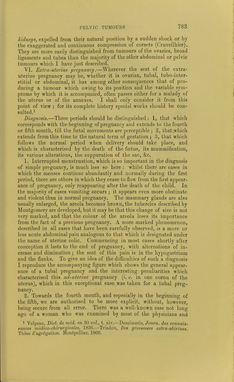 kidneys, expelled from their natural position by a sudden shock or by the exaggerated and continuous compression of corsets (Cruveilhier). They are more easily distinguished from tumours of the ovaries, broad ligaments and tubes than the majority of the other abdominal or pelvic tumours which I have just described. VI. Extra-uterine pregnancy.—Wherever the seat of the extra- uterine pregnancy may be, whether it is ovarian, tubal, tubo-inter- stitial or abdominal, it has among other consequences that of pro- ducing a tumour which owing to its position and the variable sym- ptoms by which it is accompanied, often passes either for a malady of the uterus or of the annexes. I shall only consider it from this point of view; for its complete history special works should be con- sulted.1 Diagnosis.—Three periods should be distinguished : 1, that which corresponds with the beginning of pregnancy and extends to the fourth or fifth month, till the foetal movements are perceptible ; 2, that .which extends from this time to the natural term of gestation ; 3, that which follows the normal period when delivery should take place, and which is characterised by the death of the foetus, its mummification, its various alterations, the suppuration of the sac, &c. 1. Interrupted menstruation, which is so important in the diagnosis of simple pregnancy, is much less so here : whilst there are cases in which the menses continue abundantly and normally during the first period, there are others in which they cease to flow from the first appear- ance of pregnancy, only reappearing after the death of the child. In the majority of cases vomiting occurs ; it appears even more obstinate and violent than in normal pregnancy. The mammary glands are also usually enlarged, the areola becomes brown, the tubercles described by Montgomery are developed, but it may be that this change of size is not very marked, and that the colour of the areola loses its importance from the fact of a previous pregnancy. A more marked phenomenon, described in all cases that have been carefully observed, is a more or less acute abdominal pain analogous to that which is designated under the name of uterine colic. Commencing in most cases shortly after conception it lasts to the end of pregnancy, with alternations of in- crease and diminution ; the seat of this pain is in the hypogastrium and the flanks. To give an idea of the difficulties of such a diagnosis I reproduce the accompanying figure which shows the general appear- ance of a tubal pregnancy and the interesting peculiarities which characterised this ad-uterine pregnancy {i. e. in one cornu of the uterus), which in this exceptional case was taken for a tubal preg- nancy. 2. Towards the fourth month, and especially in the beginning of the fifth, we are authorised to be more explicit, without, however, being secure from all error. There was a well-known case not long ago of a woman who was examined by most of the physicians and 1 Velpeau, Diet, de med. en 30 vnl., t. xiv.—Dezeimeris, Journ. des connais- sances medico-chirurgicales, 1836.—Triaclou, Des grossesses extra-uterines. These d’agregation. Montpellier, 1866.