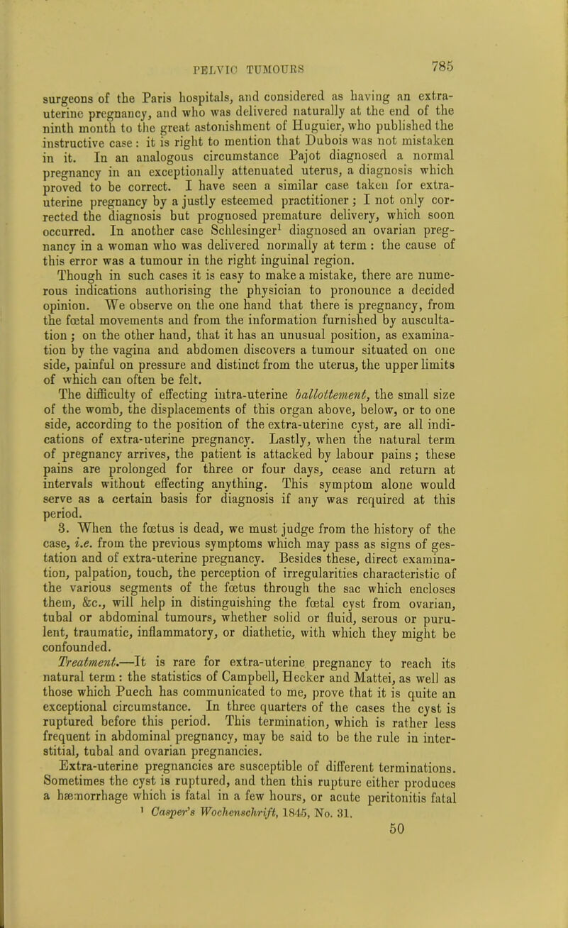 surgeons of the Paris hospitals, and considered as having an extra- uterine pregnancy, and who was delivered naturally at the end of the ninth month to the great astonishment of Huguier, who published the instructive case: it is right to mention that Dubois was not mistaken in it. In an analogous circumstance Pajot diagnosed a normal pregnancy in an exceptionally attenuated uterus, a diagnosis which proved to be correct. I have seen a similar case taken for extra- uterine pregnancy by a justly esteemed practitioner ; I not only cor- rected the diagnosis but prognosed premature delivery, which soon occurred. In another case Schlesinger1 diagnosed an ovarian preg- nancy in a woman who was delivered normally at term : the cause of this error was a tumour in the right inguinal region. Though in such cases it is easy to make a mistake, there are nume- rous indications authorising the physician to pronounce a decided opinion. We observe on the one hand that there is pregnancy, from the foetal movements and from the information furnished by ausculta- tion ; on the other hand, that it has an unusual position, as examina- tion by the vagina and abdomen discovers a tumour situated on one side, painful on pressure and distinct from the uterus, the upper limits of which can often be felt. The difficulty of effecting intra-uterine ballottement, the small size of the womb, the displacements of this organ above, below, or to one side, according to the position of the extra-uterine cyst, are all indi- cations of extra-uterine pregnancy. Lastly, when the natural term of pregnancy arrives, the patient is attacked by labour pains; these pains are prolonged for three or four days, cease and return at intervals without effecting anything. This symptom alone would serve as a certain basis for diagnosis if any was required at this period. 3. When the foetus is dead, we must judge from the history of the case, i.e. from the previous symptoms which may pass as signs of ges- tation and of extra-uterine pregnancy. Besides these, direct examina- tion, palpation, touch, the perception of irregularities characteristic of the various segments of the foetus through the sac which encloses them, &c., will help in distinguishing the foetal cyst from ovarian, tubal or abdominal tumours, whether solid or fluid, serous or puru- lent, traumatic, inflammatory, or diathetic, with which they might be confounded. Treatment.—It is rare for extra-uterine pregnancy to reach its natural term : the statistics of Campbell, Heeker and Mattei, as well as those which Puech has communicated to me, prove that it is quite an exceptional circumstance. In three quarters of the cases the cyst is ruptured before this period. This termination, which is rather less frequent in abdominal pregnancy, may be said to be the rule in inter- stitial, tubal and ovarian pregnancies. Extra-uterine pregnancies are susceptible of different terminations. Sometimes the cyst is ruptured, and then this rupture either produces a haemorrhage which is fatal in a few hours, or acute peritonitis fatal 1 Casper’s Woclienschrift, 1845, No. 31. 50