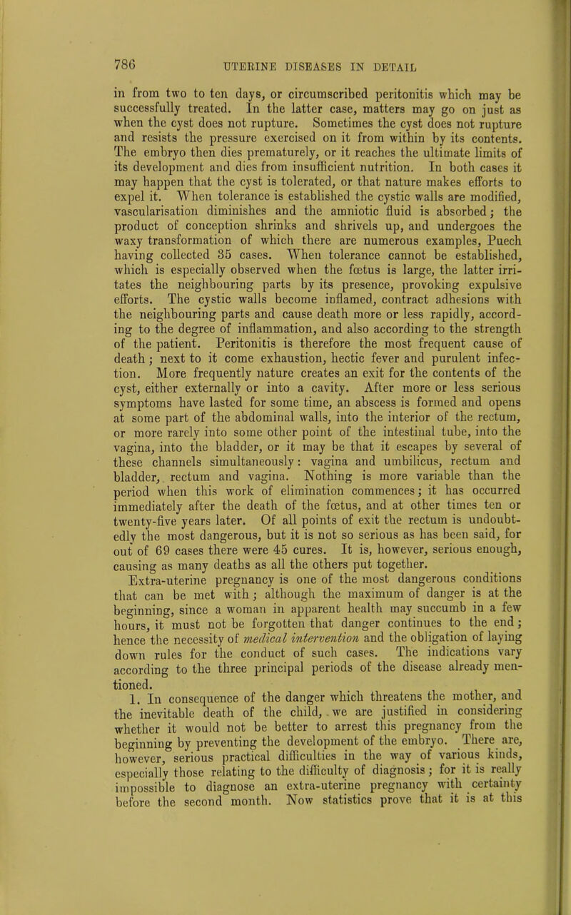 in from two to ten days, or circumscribed peritonitis which may be successfully treated. In the latter case, matters may go on just as when the cyst does not rupture. Sometimes the cyst does not rupture and resists the pressure exercised on it from within by its contents. The embryo then dies prematurely, or it reaches the ultimate limits of its development and dies from insufficient nutrition. In both cases it may happen that the cyst is tolerated, or that nature makes efforts to expel it. When tolerance is established the cystic walls are modified, vascularisation diminishes and the amniotic fluid is absorbed; the product of conception shrinks and shrivels up, and undergoes the waxy transformation of which there are numerous examples, Puech having collected 35 cases. When tolerance cannot be established, which is especially observed when the foetus is large, the latter irri- tates the neighbouring parts by its presence, provoking expulsive efforts. The cystic walls become inflamed, contract adhesions with the neighbouring parts and cause death more or less rapidly, accord- ing to the degree of inflammation, and also according to the strength of the patient. Peritonitis is therefore the most frequent cause of death ; next to it come exhaustion, hectic fever and purulent infec- tion. More frequently nature creates an exit for the contents of the cyst, either externally or into a cavity. After more or less serious symptoms have lasted for some time, an abscess is formed and opens at some part of the abdominal walls, into the interior of the rectum, or more rarely into some other point of the intestinal tube, into the vagina, into the bladder, or it may be that it escapes by several of these channels simultaneously: vagina and umbilicus, rectum and bladder, rectum and vagina. Nothing is more variable than the period when this work of elimination commences; it has occurred immediately after the death of the foetus, and at other times ten or twenty-five years later. Of all points of exit the rectum is undoubt- edly the most dangerous, but it is not so serious as has been said, for out of 69 cases there were 45 cures. It is, however, serious enough, causing as many deaths as all the others put together. Extra-uterine pregnancy is one of the most dangerous conditions that can be met with; although the maximum of danger is at the beginning, since a woman in apparent health may succumb in a few hours, it must not be forgotten that danger continues to the end; hence the necessity of medical intervention and the obligation of laying down rules for the conduct of such cases. The indications vary according to the three principal periods of the disease already men- tioned. 1. In consequence of the danger which threatens the mother, and the inevitable death of the child, .we are justified in considering whether it would not be better to arrest this pregnancy from the beginning by preventing the development of the embryo. There are, however, serious practical difficulties in the way of various kinds, especially those relating to the difficulty of diagnosis; for it is really impossible to diagnose an extra-uterine pregnancy with certainty before the second month. Now statistics prove that it is at this