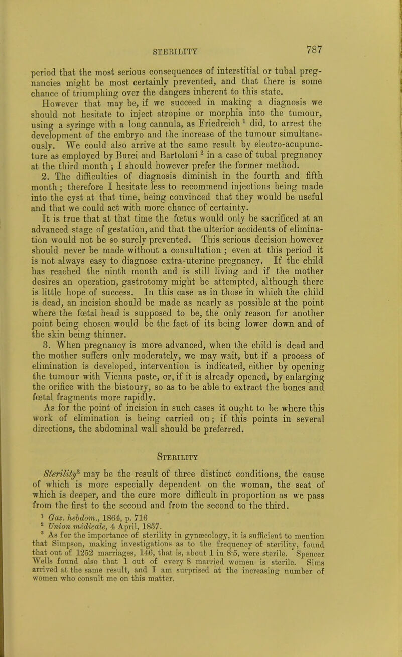 period that the most serious consequences of interstitial or tubal preg- nancies might be most certainly prevented, and that there is some chance of triumphing over the dangers inherent to this state. However that may be, if we succeed in making a diagnosis we should not hesitate to inject atropine or morphia into the tumour, using a syringe with a long cannula, as Friedreich 1 did, to arrest the development of the embryo and the increase of the tumour simultane- ously. We could also arrive at the same result by electro-acupunc- ture as employed by Burci and Bartoloni 3 in a case of tubal pregnancy at the third month ; I should however prefer the former method. 2. The difficulties of diagnosis diminish in the fourth and fifth month; therefore I hesitate less to recommend injections being made into the cyst at that time, being convinced that they would be useful and that we could act with more chance of certainty. It is true that at that time the foetus would only be sacrificed at an advanced stage of gestation, and that the ulterior accidents of elimina- tion would not be so surely prevented. This serious decision however should never be made without a consultation ; even at this period it is not always easy to diagnose extra-uterine pregnancy. If the child has reached the ninth month and is still living and if the mother desires an operation, gastrotomy might be attempted, although there is little hope of success. In this case as in those in which the child is dead, an incision should be made as nearly as possible at the point where the foetal head is supposed to be, the only reason for another point being chosen would be the fact of its being lower down and of the skin being thinner. 3. When pregnancy is more advanced, when the child is dead and the mother suffers only moderately, we may wait, but if a process of elimination is developed, intervention is indicated, either by opening the tumour with Yienna paste, or, if it is already opened, by enlarging the orifice with the bistoury, so as to be able to extract the bones and foetal fragments more rapidly. As for the point of incision in such cases it ought to be where this work of elimination is being carried on; if this points in several directions, the abdominal wall should be preferred. Sterility Sterility3 may be the result of three distinct conditions, the cause of which is more especially dependent on the woman, the seat of which is deeper, and the cure more difficult in proportion as we pass from the first to the second and from the second to the third. 1 Gciz. hebdom., 1864, p. 716 2 Union medicate, 4 April, 1857. 3 As for the importance of sterility in gym-ecology, it is sufficient to mention that Simpson, making investigations as to the frequency of sterility, found that out of 1252 marriages, 146, that is, about 1 in 8'5, were sterile. Spencer Wells found also that 1 out of every 8 married women is sterile. Sims arrived at the same result, and I am surprised at the increasing number of women who consult me on this matter.