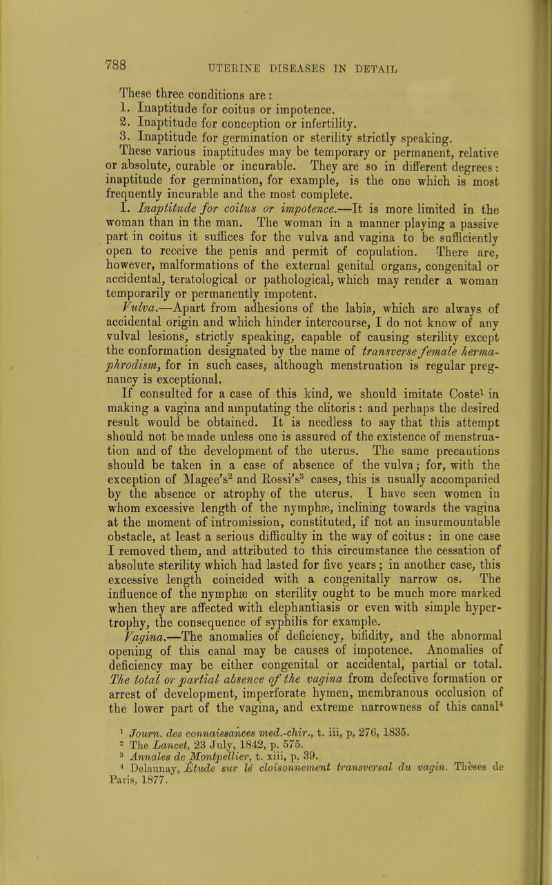 These three conditions are : 1. Inaptitude for coitus or impotence. 2. Inaptitude for conception or infertility. 3. Inaptitude for germination or sterility strictly speaking. These various inaptitudes may be temporary or permanent, relative or absolute, curable or incurable. They are so in different degrees: inaptitude for germination, for example, is the one which is most frequently incurable and the most complete. I. Inaptitude for coitus or impotence.—It is more limited in the woman than in the man. The woman in a manner playing a passive part in coitus it suffices for the vulva and vagina to be sufficiently open to receive the penis and permit of copulation. There are, however, malformations of the external genital organs, congenital or accidental, teratological or pathological, which may render a woman temporarily or permanently impotent. Vulva.—Apart from adhesions of the labia, which are always of accidental origin and which hinder intercourse, I do not know of any vulval lesions, strictly speaking, capable of causing sterility except the conformation designated by the name of transverse female herma- phrodism, for in such cases, although menstruation is regular preg- nancy is exceptional. If consulted for a case of this kind, we should imitate Coste1 in making a vagina and amputating the clitoris : and perhaps the desired result would be obtained. It is needless to say that this attempt should not be made unless one is assured of the existence of menstrua- tion and of the development of the uterus. The same precautions should be taken in a case of absence of the vulva; for, with the exception of Magee’s2 and Bossi’s3 cases, this is usually accompanied by the absence or atrophy of the uterus. I have seen women in whom excessive length of the nymphse, inclining towards the vagina at the moment of intromission, constituted, if not an insurmountable obstacle, at least a serious difficulty in the way of coitus : in one case I removed them, and attributed to this circumstance the cessation of absolute sterility which had lasted for five years; in another case, this excessive length coincided with a congenitally narrow os. The influence of the nymphrn on sterility ought to be much more marked when they are affected with elephantiasis or even with simple hyper- trophy, the consequence of syphilis for example. Vagina.—The anomalies of deficiency, bifidity, and the abnormal opening of this canal may be causes of impotence. Anomalies of deficiency may be either congenital or accidental, partial or total. The total or partial absence of the vagina from defective formation or arrest of development, imperforate hymen, membranous occlusion of the lower part of the vagina, and extreme narrowness of this canal4 1 Jou/m. des connaissances med.-chir., t. iii, p, 276, 1835. - The Lancet, 23 July, 1842, p. 575. 3 Annates de Montpellier, t. xiii, p. 39. 4 Delaunay, Etude sur le cloisonnement transversal du vagin. Theses de Paris, 1877.