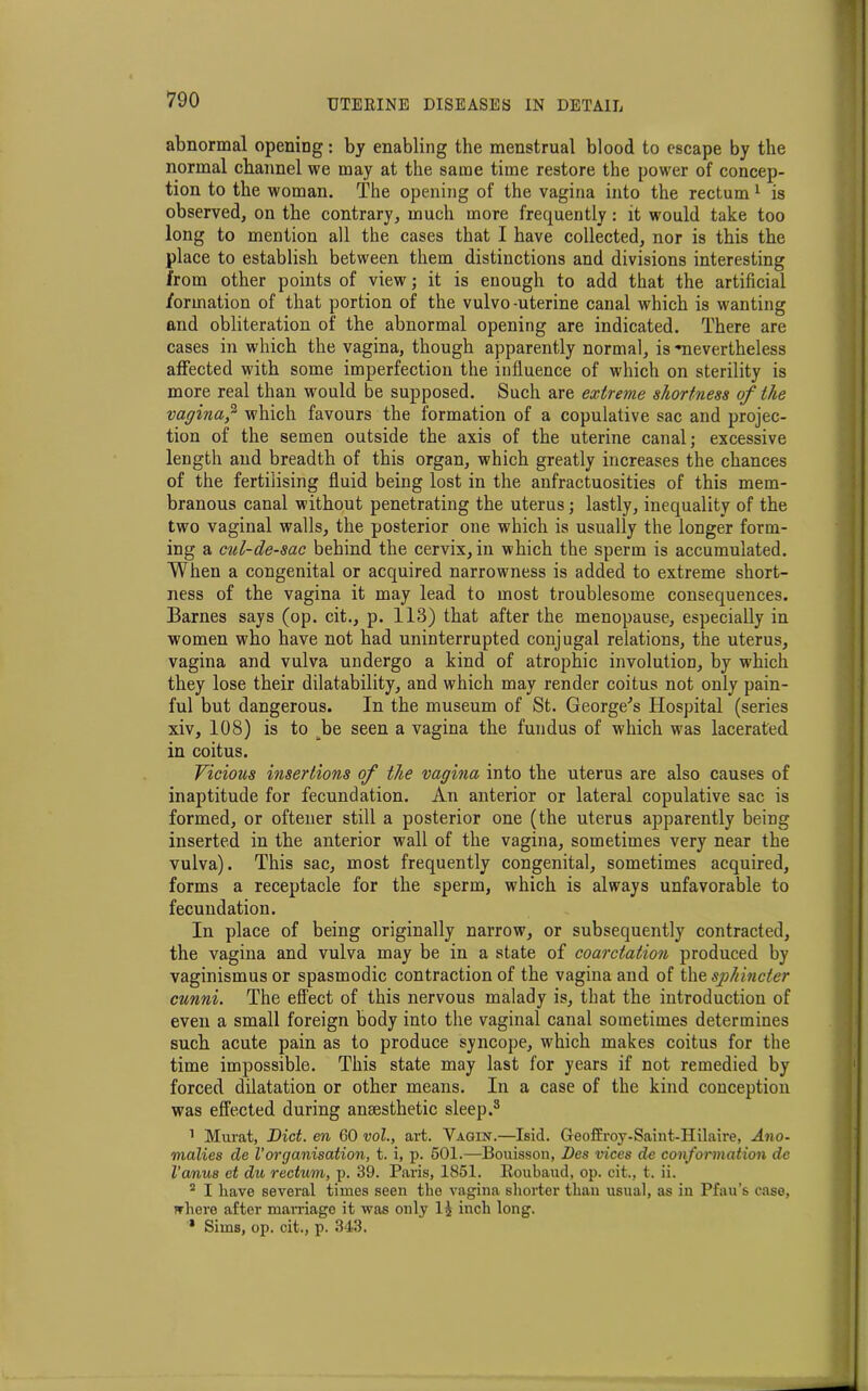 abnormal opening: by enabling the menstrual blood to escape by the normal channel we may at the same time restore the power of concep- tion to the woman. The opening of the vagina into the rectum 1 is observed, on the contrary, much more frequently : it would take too long to mention all the cases that I have collected, nor is this the place to establish between them distinctions and divisions interesting from other points of view; it is enough to add that the artificial formation of that portion of the vulvo-uterine canal which is wanting and obliteration of the abnormal opening are indicated. There are cases in which the vagina, though apparently normal, is -nevertheless affected with some imperfection the influence of which on sterility is more real than would be supposed. Such are extreme shortness of the vagina,2 which favours the formation of a copulative sac and projec- tion of the semen outside the axis of the uterine canal; excessive length and breadth of this organ, which greatly increases the chances of the fertilising fluid being lost in the anfractuosities of this mem- branous canal without penetrating the uterus; lastly, inequality of the two vaginal walls, the posterior one which is usually the longer form- ing a cul-de-sac behind the cervix, in which the sperm is accumulated. When a congenital or acquired narrowness is added to extreme short- ness of the vagina it may lead to most troublesome consequences. Barnes says (op. cit., p. 113) that after the menopause, especially in women who have not had uninterrupted conjugal relations, the uterus, vagina and vulva undergo a kind of atrophic involution, by which they lose their dilatability, and which may render coitus not only pain- ful but dangerous. In the museum of St. George's Hospital (series xiv, 108) is to be seen a vagina the fundus of which was lacerated in coitus. Vicious insertions of the vagina into the uterus are also causes of inaptitude for fecundation. An anterior or lateral copulative sac is formed, or oftener still a posterior one (the uterus apparently being inserted in the anterior wall of the vagina, sometimes very near the vulva). This sac, most frequently congenital, sometimes acquired, forms a receptacle for the sperm, which is always unfavorable to fecundation. In place of being originally narrow, or subsequently contracted, the vagina and vulva may be in a state of coarctation produced by vaginismus or spasmodic contraction of the vagina and of the sphincter cunni. The effect of this nervous malady is, that the introduction of even a small foreign body into the vaginal canal sometimes determines such acute pain as to produce syncope, which makes coitus for the time impossible. This state may last for years if not remedied by forced dilatation or other means. In a case of the kind conception was effected during anesthetic sleep.8 1 Murat, Did. en 60 vol., art. Vagin.—Isid. Geoffroy-Saint-IIilaire, Ano- malies de Vorganisation, t. i, p. 501.—Bouisson, Des vices de conformation de I’anus et du rectum, p. 39. Paris, 1851. Roubaud, op. cit., t. ii. 2 I have several times seen the vagina shorter than usual, as in Pfau’s case, where after marriage it was only II inch long. * Sims, op. cit., p. 343.