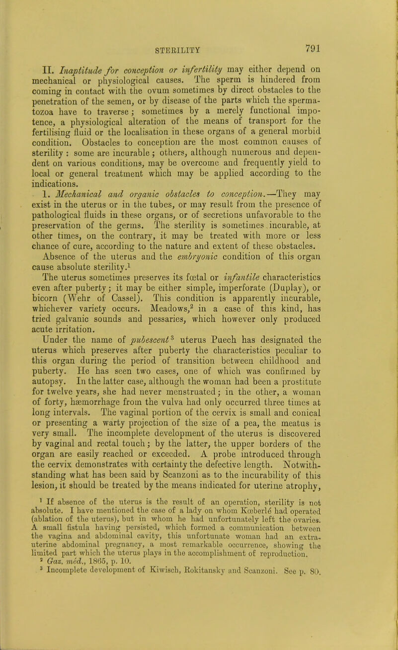 II. Inaptitude for conception or infertility may either depend on mechanical or physiological causes. The sperm is hindered from coming in contact with the ovum sometimes by direct obstacles to the penetration of the semen, or by disease of the parts which the sperma- tozoa have to traverse; sometimes by a merely functional impo- tence, a physiological alteration of the means of transport for the fertilising fluid or the localisation iu these organs of a general morbid condition. Obstacles to conception are the most common causes of sterility : some are incurable; others, although numerous and depen- dent on various conditions, may be overcome and frequently yield to local or general treatment which may be applied according to the indications. 1. Mechanical and organic obstacles to conception.—They may exist in the uterus or in the tubes, or may result from the presence of pathological fluids iu these organs, or of secretions unfavorable to the preservation of the germs. The sterility is sometimes incurable, at other times, on the contrary, it may be treated with more or less chance of cure, according to the nature and extent of these obstacles. Absence of the uterus and the embryonic condition of this organ cause absolute sterility.1 The uterus sometimes preserves its foetal or infantile characteristics even after puberty; it may be either simple, imperforate (Duplay), or bicorn (Wehr of Cassel). This condition is apparently incurable, whichever variety occurs. Meadows,2 3 in a case of this kind, has tried galvanic sounds and pessaries, which however only produced acute irritation. Under the name of pubescent3 uterus Puech has designated the uterus which preserves after puberty the characteristics peculiar to this organ during the period of transition between childhood and puberty. He has seen two cases, one of which was confirmed by autopsy. In the latter case, although the woman had been a prostitute for twelve years, she had never menstruated; in the other, a woman of forty, haemorrhage from the vulva had only occurred three times at long intervals. The vaginal portion of the cervix is small and conical or presenting a warty projection of the size of a pea, the meatus is very small. The incomplete development of the uterus is discovered by vaginal and rectal touch; by the latter, the upper borders of the organ are easily reached or exceeded. A probe introduced through the cervix demonstrates with certainty the defective length. Notwith- standing what has been said by Scanzoni as to the incurability of this lesion, it should be treated by the means indicated for uterine atrophy, 1 If absence of the uterus is the result of an operation, sterility is not absolute. I have mentioned the case of a lady on whom Koeberle had operated (ablation of the uterus), but in whom he had unfortunately left the ovaries. A small fistula having persisted, which formed a communication between the vagina and abdominal cavity, this unfortunate woman had an extra- uterine abdominal pregnancy, a most remarkable occurrence, showing the limited part which the uterus plays in the accomplishment of reproduction. 2 Gaz. med., 1865, p. 10. 3 Incomplete development of Kiwisch, Rokitansky and Scanzoni. See p. 80.