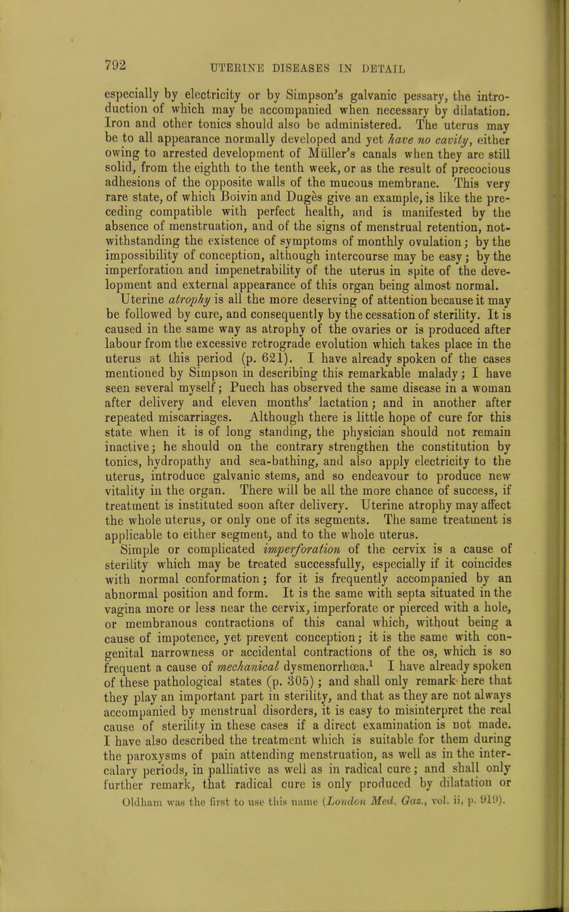 especially by electricity or by Simpson's galvanic pessary, the intro- duction of which may be accompanied when necessary by dilatation. Iron and other tonics should also be administered. The uterus may be to all appearance normally developed and yet have no cavity, either owing to arrested development of Muller's canals when they are still solid, from the eighth to the tenth week, or as the result of precocious adhesions of the opposite walls of the mucous membrane. This very rare state, of which Boivin and Duges give an example, is like the pre- ceding compatible with perfect health, and is manifested by the absence of menstruation, and of the signs of menstrual retention, not- withstanding the existence of symptoms of monthly ovulation; by the impossibility of conception, although intercourse may be easy; by the imperforation and impenetrability of the uterus in spite of the deve- lopment and external appearance of this organ being almost normal. Uterine atrophy is all the more deserving of attention because it may be followed by cure, and consequently by the cessation of sterility. It is caused in the same way as atrophy of the ovaries or is produced after labour from the excessive retrograde evolution which takes place in the uterus at this period (p. 621). I have already spoken of the cases mentioned by Simpson in describing this remarkable malady; I have seen several myself; Puech has observed the same disease in a woman after delivery and eleven months' lactation; and in another after repeated miscarriages. Although there is little hope of cure for this state when it is of long standing, the physician should not remain inactive; he should on the contrary strengthen the constitution by tonics, hydropathy and sea-bathing, and also apply electricity to the uterus, introduce galvanic stems, and so endeavour to produce new vitality in the organ. There will be all the more chance of success, if treatment is instituted soon after delivery. Uterine atrophy may atfect the whole uterus, or only one of its segments. The same treatment is applicable to either segment, and to the whole uterus. Simple or complicated imperforation of the cervix is a cause of sterility which may be treated successfully, especially if it coincides with normal conformation; for it is frequently accompanied by an abnormal position and form. It is the same with septa situated in the vagina more or less near the cervix, imperforate or pierced with a hole, or membranous contractions of this canal which, without being a cause of impotence, yet prevent conception; it is the same with con- genital narrowness or accidental contractions of the os, which is so frequent a cause of mechanical dysmenorrhoea.1 I have already spoken of these pathological states (p. 305); and shall only remark- here that they play an important part in sterility, and that as they are not always accompanied by menstrual disorders, it is easy to misinterpret the real cause of sterility in these cases if a direct examination is not made. I have also described the treatment which is suitable for them during the paroxysms of pain attending menstruation, as well as in the inter- calary periods, in palliative as well as in radical cure; and shall only further remark, that radical cure is only produced by dilatation or Oldham was the first to use this name (London Med. Gaz., vol. ii, p. 910).