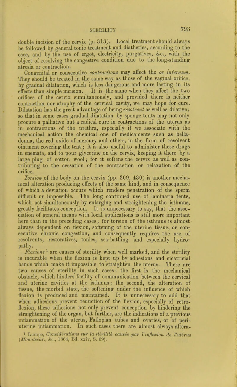 double incision of the cervix (p. 313). Local treatment should always be followed by general tonic treatment and diatlietics, according to the case, and by the use of ergot, electricity, purgatives, &c., with the object of resolving the congestive condition due to the long-standing atresia or contraction. Congenital or consecutive contractions may affect the os internum. They should be treated in the same way as those of the vaginal orifice, by gradual dilatation, which is less dangerous and more lasting in its effects than simple incision. It is the same when they affect the two orifices of the cervix simultaneously, and provided there is neither contraction nor atrophy of the cervical cavity, we may hope for cure. Dilatation has the great advantage of being resolvent as well as dilative; so that in some cases gradual dilatation by sponge tents may not only procure a palliative but a radical cure in contractions of the uterus as in contractions of the urethra, especially if we associate with the mechanical action the chemical one of medicaments such as bella- donna, the red oxide of mercury and others, in the form of resolvent ointment covering the tent; it is also useful to administer these drugs in enemata, and to pour glycerine on the cervix, keeping it there by a large plug of cotton wool; for it softens the cervix as well as con- tributing to the cessation of the contraction or relaxation of the orifice. Torsion of the body on the cervix (pp. 309, 430) is another mecha- nical alteration producing effects of the same kind, and in consequence of whifih a deviation occurs which renders penetration of the sperm difficult or impossible. The long continued use of laminaria tents, which act simultaneously by enlarging and straightening the isthmus, greatly facilitates conception. It is unnecessary to say, that the asso- ciation of general means with local applications is still more important here than in the preceding cases; for torsion of the isthmus is almost always dependent on flexion, softening of the uterine tissue, or con- secutive chronic congestion, and consequently requires the use of resolvents, restoratives, tonics, sea-bathing and especially hydro- pathy. _ Flexions 1 are causes of sterility when well marked, and the sterility is incurable when the flexion is kept up by adhesions and cicatricial bands which make it impossible to straighten the uterus. There are two causes of sterility in such cases: the first is the mechanical obstacle, which hinders facility of communication between the cervical and uterine cavities at the isthmus: the second, the alteration of tissue, the morbid state, the softening under the influence of which flexion is produced and maintained. It is unnecessary to add that when adhesions prevent reduction of the flexion, especially of retro- flexion, these adhesions not only prevent conception by hindering the straightening of the organ, but further, are the indications of a previous inflammation of the uterus, Fallopian tubes and ovaries, or of peri- uterine inflammation. In such cases there are almost always altera- 1 Lurnpe, Considerations sur la sterilite causee par Vinflexion de l’uterus (.Monatschr., &e., 18G4, Bd. xxiv, S. 69).