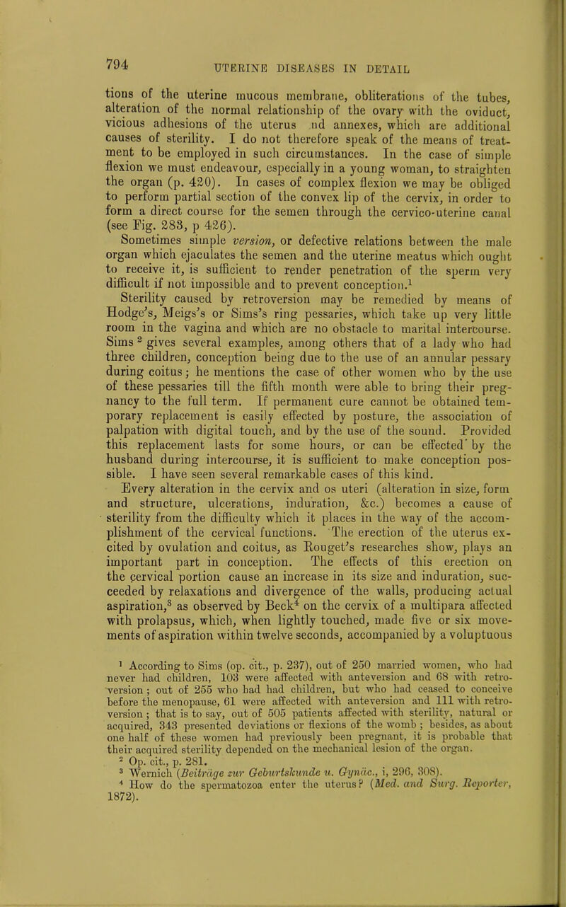 tions of the uterine mucous membrane, obliterations of the tubes, alteration of the normal relationship of the ovary with the oviduct, vicious adhesions of the uterus nd annexes, which are additional causes of sterility. I do not therefore speak of the means of treat- ment to be employed in such circumstances. In the case of simple flexion we must endeavour, especially in a young woman, to straighten the organ (p. 420). In cases of complex flexion we may be obliged to perform partial section of the convex lip of the cervix, in order to form a direct course for the semen through the cervico-uterine canal (see Fig. 283, p 426). Sometimes simple version, or defective relations between the male organ which ejaculates the semen and the uterine meatus which ought to receive it, is sufficient to render penetration of the sperm very difficult if not impossible and to prevent conception.1 Sterility caused by retroversion may be remedied by means of Hodge’s, Meigs’s or Sims’s ring pessaries, which take up very little room in the vagina and which are no obstacle to marital intercourse. Sims 2 gives several examples, among others that of a lady who had three children, conception being due to the use of an annular pessary during coitus; he mentions the case of other women who by the use of these pessaries till the fifth month were able to bring their preg- nancy to the full term. If permanent cure caunot be obtained tem- porary replacement is easily effected by posture, the association of palpation with digital touch, and by the use of the sound. Provided this replacement lasts for some hours, or can be effected’ by the husband during intercourse, it is sufficient to make conception pos- sible. I have seen several remarkable cases of this kind. Every alteration in the cervix and os uteri (alteration in size, form and structure, ulcerations, induration, &c.) becomes a cause of sterility from the difficulty which it places in the way of the accom- plishment of the cervical functions. The erection of the uterus ex- cited by ovulation and coitus, as Eouget’s researches show, plays an important part in conception. The effects of this erection on the cervical portion cause an increase in its size and induration, suc- ceeded by relaxations and divergence of the walls, producing actual aspiration,3 as observed by Beck4 on the cervix of a multipara affected with prolapsus, which, when lightly touched, made five or six move- ments of aspiration within twelve seconds, accompanied by a voluptuous 1 According to Sims (op. cit., p. 237), out of 250 married women, who bad never had children, 103 were affected with anteversion and 68 with retro- version ; out of 255 who had had children, but who had ceased to conceive before the menopause, 61 were affected with anteversion and 111 with retro- version ; that is to say, out of 505 patients affected with sterility, natural or acquired, 343 presented deviations or flexions of the womb ; besides, as about one half of these women had previously been pregnant, it is probable that their acquired sterility depended on the mechanical lesion of the organ. 2 Op. cit., p. 281. 3 Wernieh (Beitrdge zur Geburtslcunde u. Gynac., i, 296, 308). 4 How do the spermatozoa enter the uterus? (Med. and Surg. Reporter, 1872).