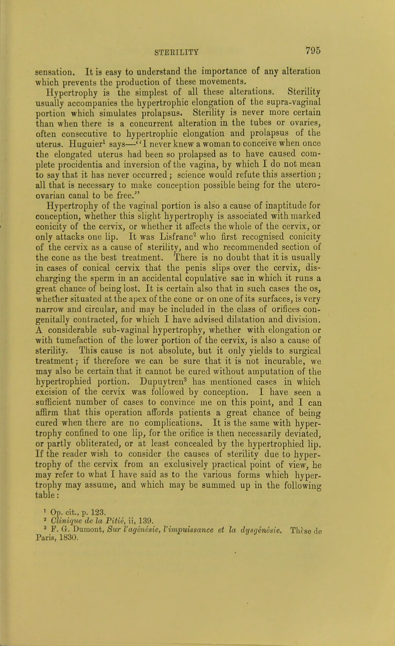 sensation. It is easy to understand the importance of any alteration which prevents the production of these movements. Hypertrophy is the simplest of all these alterations. Sterility usually accompanies the hypertrophic elongation of the supra-vaginal portion which simulates prolapsus. Sterility is never more certain than when there is a concurrent alteration in the tubes or ovaries, often consecutive to hypertrophic elongation and prolapsus of the uterus. Huguier1 says—“I never knew a woman to conceive when once the elongated uterus had been so prolapsed as to have caused com- plete procidentia and inversion of the vagina, by which I do not mean to say that it has never occurred; science would refute this assertion; all that is necessary to make conception possible being for the utero- ovarian canal to be free.'” Hypertrophy of the vaginal portion is also a cause of inaptitude for conception, whether this slight hypertrophy is associated with marked oonicity of the cervix, or whether it alfects the whole of the cervix, or only attacks one lip. It was Lisfranc2 who first recognised conicity of the cervix as a cause of sterility, and who recommended section of the cone as the best treatment. There is no doubt that it is usually in cases of conical cervix that the penis slips over the cervix, dis- charging the sperm in an accidental copulative sac in which it runs a great chance of being lost. It is certain also that in such cases the os, whether situated at the apex of the cone or on one of its surfaces, is very narrow and circular, and may be included in the class of orifices con- genitally contracted, for which I have advised dilatation and division. A considerable sub-vaginal hypertrophy, whether with elongation or with tumefaction of the lower portion of the cervix, is also a cause of sterility. This cause is not absolute, but it only yields to surgical treatment; if therefore we can be sure that it is not incurable, we may also be certain that it cannot be cured without amputation of the hypertrophied portion. Dupuytren3 has mentioned cases in which excision of the cervix was followed by conception. I have seen a sufficient number of cases to convince me on this point, and I can affirm that this operation affords patients a great chance of being cured when there are no complications. It is the same with hyper- trophy confined to one lip, for the orifice is then necessarily deviated, or partly obliterated, or at least concealed by the hypertrophied lip. If the reader wish to consider the causes of sterility due to hyper- trophy of the cervix from an exclusively practical point of view, he may refer to what I have said as to the various forms which hyper- trophy may assume, and which may be summed up in the following table: 1 Op. cit., p. 123. 2 Clinique de la Pitie, ii, 139. 3 F. G. Dumont, Sur I’agenesie, Vimnuissance et la dysqenesie. These de Paris, 1830.