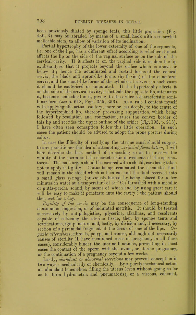 been previously dilated by sponge tents, this little projection (Fig. 430, 3) may be abraded by means of a small hook with a somewhat malleable stem, to allow of variation of its inclination. Partial hypertrophy of the lower extremity of one of the segments, i.e. one of the lips, has a different effect according to whether it most affects the lip on the side of the vaginal surface or on the side of the cervical cavity. If it affects it on the vaginal side it renders the lip exuberant, so that it projects beyond the orifice which is above or below it; hence the acuminated and rostral forms of the conical cervix, the blade and apron-like forms (by flexion) of the cuneiform cervix, and the snout-like forms of the cylindrical cervix; in such cases it should be cauterised or amputated. If the hypertrophy affects it on the side of the cervical cavity, it distends the opposite lip, attenuates it, becomes embedded in it, giving to the orifice a characteristic semi- lunar form (see p. 618, Figs. 355, 356). As a rule I content myself with applying the actual cautery, more or less deeply, to the centre of the hypertrophied lip, thereby provoking suppuration, which being followed by resolution and contraction, raises the convex border of this lip and rectifies the upper outline of the orifice (Fig. 193, p. 213). I have often seen conception follow this little operation. In such cases the patient should be advised to adopt the prone posture during coitus. In case the difficulty of rectifying the uterine canal should suggest to any practitioner the idea of attempting artificial fecundation, I will here describe the best method of proceeding so as to preserve the vitality of the sperm and the characteristic movements of the sperma- tozoa. The male organ should be covered with a shield, care being taken not to apply it tightly. Coitus being terminated the ejaculated fluid will remain in the shield which is then cut and the fluid received into a small glass syringe (previously heated by being placed for a few minutes in water at a temperature of 40° C.) furnished with a metallic or gutta-percha sound, by means of which and by using great care it will be easy to make it penetrate into the cavity; the patient should then rest for a day. Rigidity of the cervix may be the consequence of long-standing continuous congestion, or of indurated metritis. It should be treated successively by antiphlogistics, glycerine, alkalines, and resolvents capable of softening the uterine tissue, then by sponge tents and scarifications, ignipuncture and, lastly, by division and, if necessary, by section of a pyramidal fragment of the tissue of one of the lips. Or- ganic alterations, fibroids, polypi and cancer, although not necessarily causes of sterility (I have mentioned cases of pregnancy in all these cases), considerably hinder the uterine functions, preventing in most cases the contact of the sperm with the ovum, or uterine pregnancy, or the continuation of a pregnancy beyond a few weeks. Lastly, abundant or abnormal secretions may prevent conception in two ways : mechanically or chemically. By a purely mechauical action an abundant leucorrhcea filling the uterus (even without going so far as to form hydrometria and pneumatosis), or a viscous, coherent,