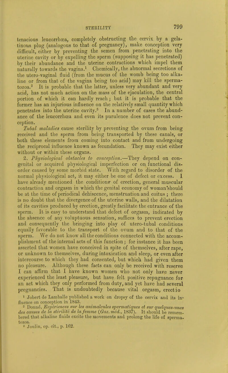 tenacious leucorrhcca, completely obstructing the cervix by a gela- tinous plug (analogous to that o£ pregnancy), make conception very difficult, either by preventing the semen from penetrating into the uterine cavity or by expelling the sperm (supposing it has penetrated) by their abundance and the uterine contractions which impel them naturally towards the vagina.1 Chemically, the abnormal secretions of the utero-vaginal fluid (from the mucus of the womb being too alka- line or from that of the vagina being too acid) may kill the sperma- tozoa.2 It is probable that the latter, unless very abundant and very acid, has not much action on the mass of the ejaculation, the central portion of which it can hardly reach; but it is probable that the former has an injurious influence on the relatively small quantity which penetrates into the uterine cavity.3 In a number of cases the abund- ance of the leucorrhcea and even its purulence does not prevent con- ception. Tubal maladies cause sterility by preventing the ovum from being received and the sperm from being transported by these canals, or both these elements from coming into contact and from undergoing the reciprocal influence known as fecundation. They may exist either without or within these organs. 2. Physiological obstacles to conception.—They depend on con- genital or acquired physiological imperfection or on functional dis- order caused by some morbid state. With regard to disorder of the normal physiological act, it may either be one of defect or excess. I have already mentioned the conditions' of erection, general muscular contraction and orgasm in which the genital economy of woman should be at the time of periodical dehiscence, menstruation and coitus ; there is no doubt that the divergence of the uterine walls, and the dilatation of its cavities produced by erection, greatly facilitate the entrance of the sperm. It is easy to understand that defect of orgasm, indicated by the absence of any voluptuous sensation, suffices to prevent erection and consequently the bringing into play of utero-tubal conditions equally favorable to the transport of the ovum and to that of the sperm. We do not know all the conditions connected with the accom- plishment of the internal acts of this function ; for instance it has been asserted that women have conceived in spite of themselves, after rape, or unknown to themselves, during intoxication and sleep, or even after intercourse to which they had consented, but which had given them no pleasure. Although these facts can only be received with reserve I can affirm that I have known women who not only have never experienced the least pleasure, but have felt positive repugnance for an act which they only performed from duty, and yet have had several pregnancies. That is undoubtedly because vital orgasm, erectio 1 Jobert de Lamballe published a work on dropsy of the cervix and its in- fluence on conception in 1843. - Donne, Experiences sur les animalcules spermatiques et sur quclqucs-unes des causes de la sterilite de la femme (Gaz. mod., 1837). It should be remem- bered that alkaline fluids excite the movements and prolong the life of sperma- tozoa.