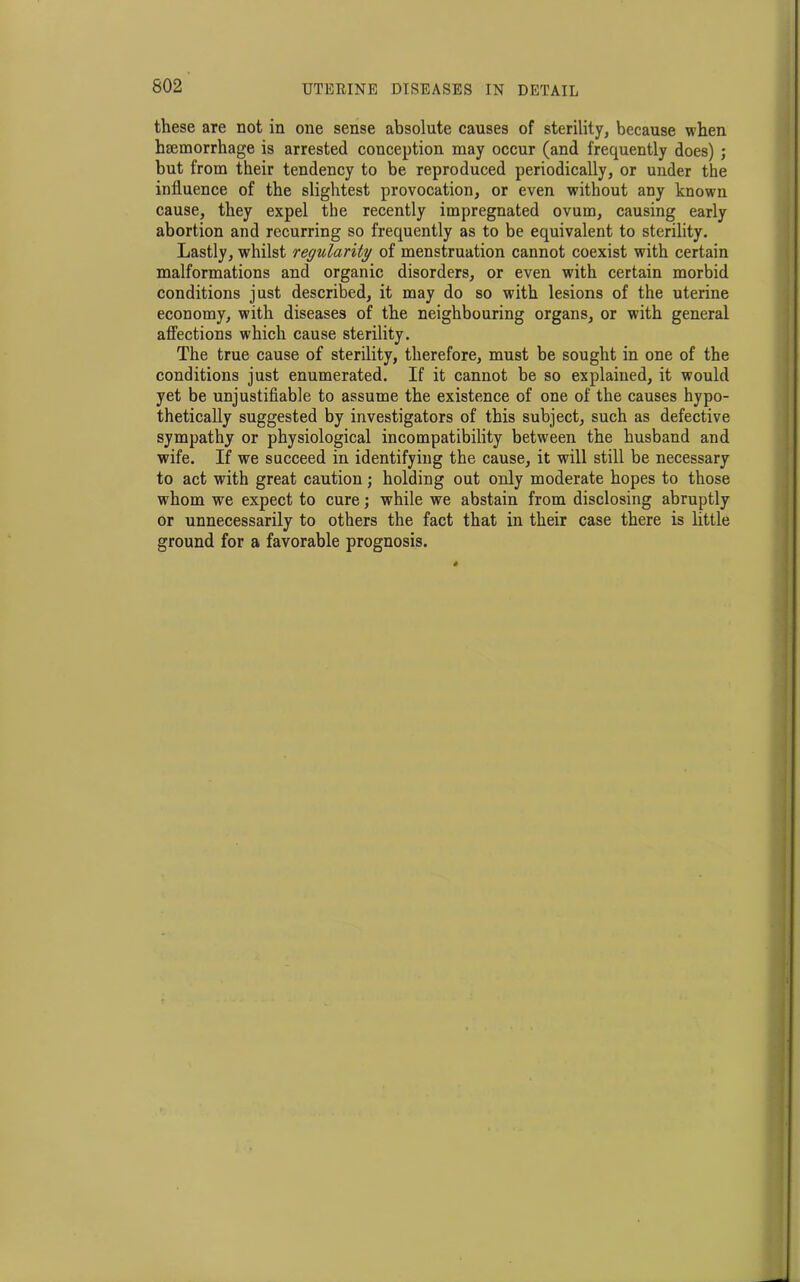 these are not in one sense absolute causes of sterility, because when hmmorrhage is arrested conception may occur (and frequently does) ; but from their tendency to be reproduced periodically, or under the influence of the slightest provocation, or even without any known cause, they expel the recently impregnated ovum, causing early abortion and recurring so frequently as to be equivalent to sterility. Lastly, whilst regularity of menstruation cannot coexist with certain malformations and organic disorders, or even with certain morbid conditions just described, it may do so with lesions of the uterine economy, with diseases of the neighbouring organs, or with general affections which cause sterility. The true cause of sterility, therefore, must be sought in one of the conditions just enumerated. If it cannot be so explained, it would yet be unjustifiable to assume the existence of one of the causes hypo- thetically suggested by investigators of this subject, such as defective sympathy or physiological incompatibility between the husband and wife. If we succeed in identifying the cause, it will still be necessary to act with great caution; holding out only moderate hopes to those whom we expect to cure; while we abstain from disclosing abruptly or unnecessarily to others the fact that in their case there is little ground for a favorable prognosis.