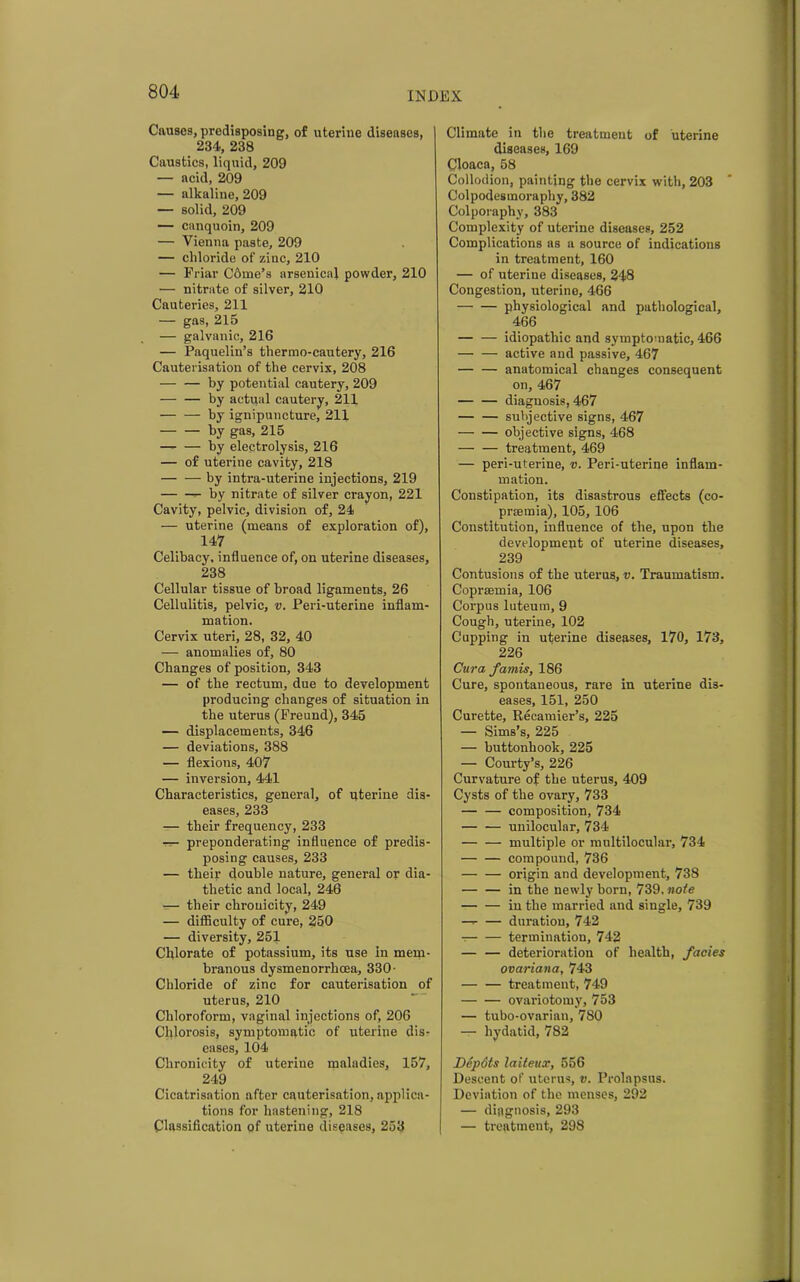 Causes, predisposing, of uterine diseases, 234, 238 Caustics, liquid, 209 — acid, 209 — alkaline, 209 — solid, 209 — canquoin, 209 — Vienna paste, 209 — chloride of zinc, 210 — Friar C6me’s arsenical powder, 210 — nitrate of silver, 210 Cauteries, 211 — gas, 215 — galvanic, 216 — Paquelin’s thermo-cautery, 216 Cauterisation of the cervix, 208 — — by potential cautery, 209 — — by actual cautery, 211 by ignipuncture, 211 by gas, 215 by electrolysis, 216 — of uterine cavity, 218 by intra-uterine injections, 219 by nitrate of silver crayon, 221 Cavity, pelvic, division of, 24 — uterine (means of exploration of), 147 Celibacy, influence of, on uterine diseases, 238 Cellular tissue of broad ligaments, 26 Cellulitis, pelvic, v. Peri-uterine inflam- mation. Cervix uteri, 28, 32, 40 —- anomalies of, 80 Changes of position, 343 — of the rectum, due to development producing changes of situation in the uterus (Freund), 345 — displacements, 346 — deviations, 388 — flexions, 407 — inversion, 441 Characteristics, general, of uterine dis- eases, 233 — their frequency, 233 —- preponderating influence of predis- posing causes, 233 — their double nature, general or dia- thetic and local, 246 — their chrouicity, 249 — difficulty of cure, 250 — diversity, 251 Chlorate of potassium, its use In mem- branous dysmenorrhoea, 330- Chloride of zinc for cauterisation of uterus, 210 Chloroform, vaginal injections of, 206 Chlorosis, symptomatic of uterine dis- eases, 104 Chronicity of uterine maladies, 157, 249 Cicatrisation after cauterisation, applica- tions for hastening, 218 Classification of uterine diseases, 253 Climate in the treatment of uterine diseases, 169 Cloaca, 58 Collodion, painting the cervix with, 203 Colpodesmoraphy, 382 Colporaphy, 383 Complexity of uterine diseases, 252 Complications as a source of indications in treatment, 160 — of uterine diseases, 248 Congestion, uterine, 466 physiological and pathological, 466 idiopathic and symptomatic, 466 — — active and passive, 467 — — anatomical changes consequent on, 467 — — diagnosis, 467 — — subjective signs, 467 — — objective signs, 468 — — treatment, 469 — peri-uterine, v. Peri-uterine inflam- mation. Constipation, its disastrous effects (co- prsemia), 105,106 Constitution, influence of the, upon the development of uterine diseases, 239 Contusions of the uterus, v. Traumatism. Coprsemia, 106 Corpus luteum, 9 Cough, uterine, 102 Cupping in uterine diseases, 170, 173, 226 Cura famis, 186 Cure, spontaneous, rare in uterine dis- eases, 151, 250 Curette, Recamier’s, 225 — Sims’s, 225 — buttonhook, 225 — Courty’s, 226 Curvature of the uterus, 409 Cysts of the ovary, 733 — — composition, 734 unilocular, 734 — — multiple or multilocular, 734 compound, 736 origin and development, 738 — — in the newly born, 739. note — — in the married and single, 739 — duration, 742 termination, 742 — — deterioration of health, facies ovariana, 743 treatment, 749 ovariotomy, 753 — tubo-ovarian, 780 — hydatid, 782 Depots laiteux, 556 Descent of uterus, v. Prolapsus. Deviation of the menses, 292 — diagnosis, 293 — treatment, 298