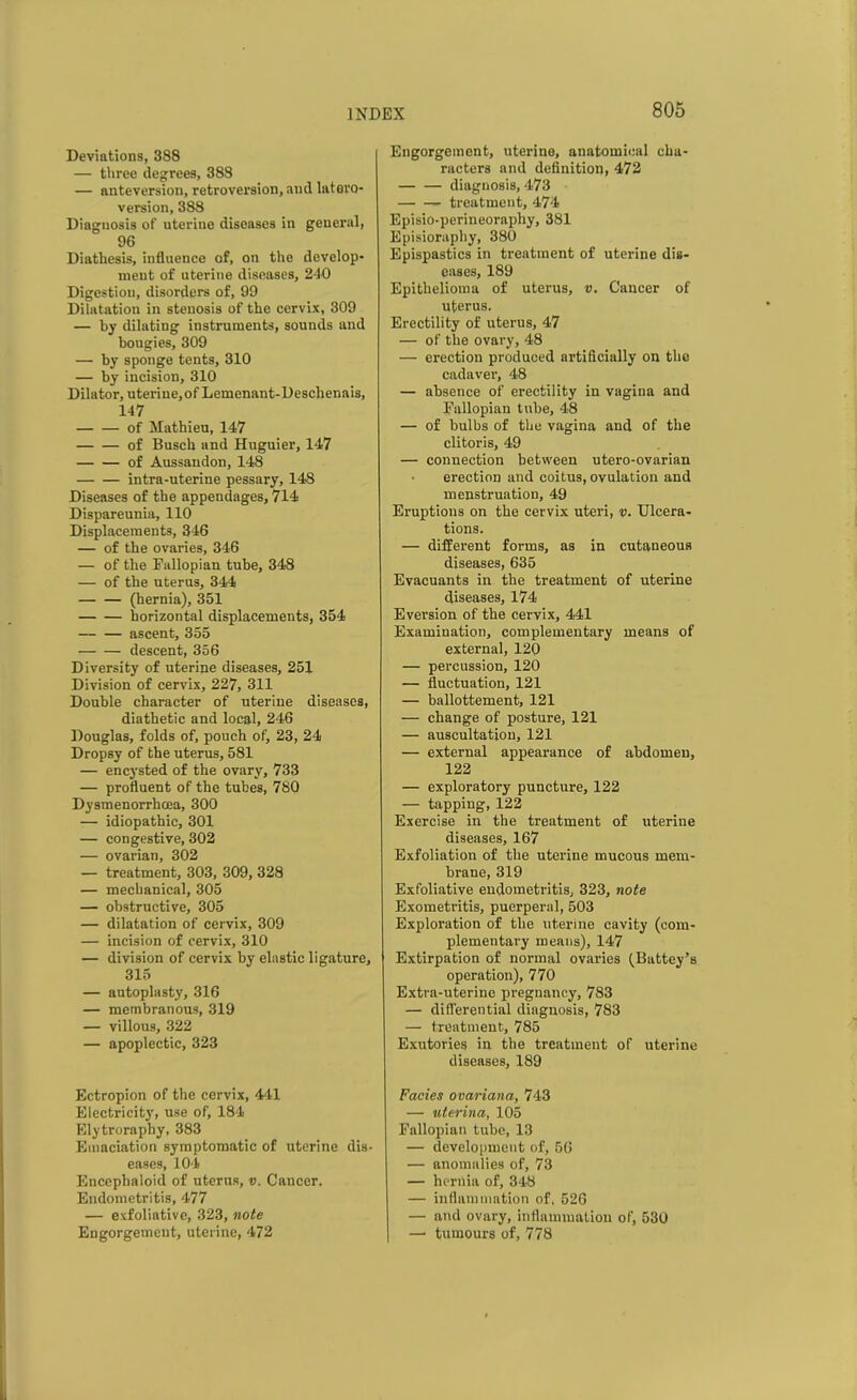 Deviations, 388 — three degrees, 388 — anteversion, retroversion, and latevo- version, 388 Diagnosis of uterine diseases in general, 96 Diathesis, influence of, on the develop- ment of uterine diseases, 240 Digestion, disorders of, 99 Dilatation in stenosis of the cervix, 309 — by dilating instruments, sounds and bougies, 309 — by sponge tents, 310 — by incision, 310 Dilator, uteriue.of Lemenant-Deschenais, 147 of Mathieu, 147 of Busch and Huguier, 147 of Aussandon, 148 intra-uterine pessary, 148 Diseases of the appendages, 714 Dispareunia, 110 Displacements, 346 — of the ovaries, 346 — of the Fallopian tube, 348 — of the uterus, 344 (hernia), 351 horizontal displacements, 354 ascent, 355 • descent, 356 Diversity of uterine diseases, 251 Division of cervix, 227, 311 Double character of uterine diseases, diathetic and local, 246 Douglas, folds of, pouch of, 23, 24 Dropsy of the uterus, 581 — encysted of the ovary, 733 — profluent of the tubes, 780 Dysmenorrhoea, 300 — idiopathic, 301 — congestive, 302 — ovarian, 302 — treatment, 303, 309, 328 — mechanical, 305 — obstructive, 305 — dilatation of cervix, 309 — incision of cervix, 310 — division of cervix by elastic ligature, 315 — autoplasty, 316 — membranous, 319 — villous, 322 — apoplectic, 323 Ectropion of the cervix, 441 Electricity, use of, 184 Elytroraphy, 383 Emaciation symptomatic of uterine dis- eases, 104 Encephaloid of uterus, v. Cancer. Endometritis, 477 — exfoliative, 323, note Engorgement, uterine, 472 Engorgement, uterine, anatomical cha- racters and definition, 472 — — diagnosis, 473 treatment, 474 Episio-perineoraphy, 381 Episiorapliy, 380 Epispastics in treatment of uterine dis- eases, 189 Epithelioma of uterus, v. Cancer of uterus. Erectility of uterus, 47 — of the ovary, 48 — erection produced artificially on the cadaver, 48 — absence of erectility in vagina and Fallopian tube, 48 — of bulbs of the vagina and of the clitoris, 49 — connection between utero-ovarian erection and coitus, ovulation and menstruation, 49 Eruptions on the cervix uteri, v. Ulcera- tions. — different forms, as in cutaneous diseases, 635 Evacuants in the treatment of uterine diseases, 174 Eversion of the cervix, 441 Examination, complementary means of external, 120 — percussion, 120 — fluctuation, 121 — ballottement, 121 — change of posture, 121 — auscultation, 121 — external appearance of abdomen, 122 — exploratory puncture, 122 — tapping, 122 Exercise in the treatment of uterine diseases, 167 Exfoliation of the uterine mucous mem- brane, 319 Exfoliative endometritis, 323, note Exometritis, puerperal, 503 Exploration of the uterine cavity (com- plementary means), 147 Extirpation of normal ovaries (Battey’s operation), 770 Extra-uterine pregnancy, 783 — differential diagnosis, 783 — treatment, 785 Exutories in the treatment of uterine diseases, 189 Facies ovariana, 743 — uterina, 105 Fallopian tube, 13 — development of, 56 — anomalies of, 73 — hernia of, 348 — inflammation of, 526 — and ovary, inflammation of, 530 —• tumours of, 778