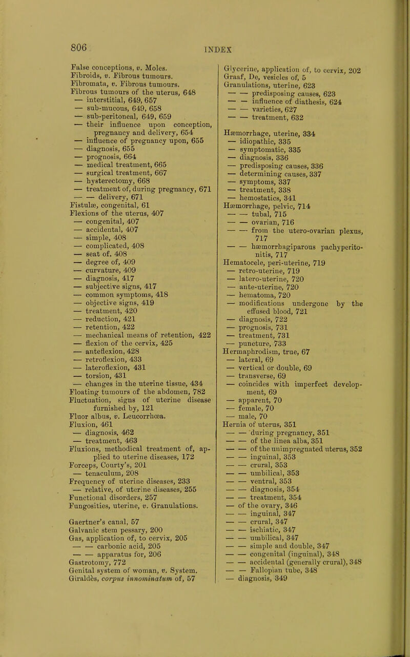 False conceptions, v. Moles. Fibroids, v. Fibrous tumours. Fibromata, v. Fibrous tumours. Fibrous tumours of the uterus, 648 — interstitial, 649, 657 — sub-mucous, 649, 658 — sub-peritoneal, 649, 659 — their influence upon conception, pregnancy and delivery, 654 — influence of pregnancy upon, 655 — diagnosis, 655 — prognosis, 664 — medical treatment, 665 — surgical treatment, 667 — hysterectomy, 668 — treatment of, during pregnancy, 671 delivery, 671 Fistula;, congenital, 61 Flexions of the uterus, 407 — congenital, 407 — accidental, 407 — simple, 408 — complicated, 408 — seat of, 408 — degree of, 409 — curvature, 409 — diagnosis, 417 — subjective signs, 417 — common symptoms, 418 — objective signs, 419 — treatment, 420 — reduction, 421 — retention, 422 — mechanical means of retention, 422 — flexion of the cervix, 425 — anteflexion, 428 — retroflexion, 433 — lateroflexion, 431 — torsion, 431 — changes in the uterine tissue, 434 Floating tumours of the abdomen, 782 Fluctuation, signs of uterine disease furnished by, 121 Fluor albus, v. Leucorrhcea. Fluxion, 461 — diagnosis, 462 — treatment, 463 Fluxions, methodical treatment of, ap- plied to uterine diseases, 172 Forceps, Courty’s, 201 — tenaculum, 208 Frequency of uterine diseases, 233 — relative, of uterine diseases, 255 Functional disorders, 257 Fungosities, uterine, v. Granulations. Gaertner’s canal, 57 Galvanic stem pessary, 200 Gas, application of, to cervix, 205 — — carbonic acid, 205 — — apparatus for, 206 Gastrotomy, 772 Genital system of woman, v. System. Giraldes, corpus innominatum of, 57 Glycerine, application of, to cervix, 202 Graaf, De, vesicles of, 5 Granulations, uterine, 623 predisposing causes, 623 — — influence of diathesis, 624 varieties, 627 treatment, 632 Haemorrhage, uterine, 334 — idiopathic, 335 — symptomatic, 335 — diagnosis, 336 — predisposing causes, 336 — determining causes, 337 — symptoms, 337 — treatment, 338 — hemostatics, 341 Haemorrhage, pelvic, 714 tubal, 715 — — ovarian, 716 from the utero-ovarian plexus, 717 haemorrbagiparous pachyperito- nitis, 717 Hematocele, peri-uterine, 719 — retro-uterine, 719 — latero-uterine, 720 — ante-uterine, 720 — hematoma, 720 — modifications undergone by the effused blood, 721 — diagnosis, 722 — prognosis, 731 — treatment, 731 — puncture, 733 Hermaphrodism, true, 67 — lateral, 69 — vertical or double, 69 — transverse, 69 — coincides with imperfect develop- ment, 69 — apparent, 70 — female, 70 — male, 70 Hernia of uterus, 351 — — during pregnancy, 351 of the linea alba, 351 of the unimpregnated uterus, 352 — — inguinal, 353 crural, 353 — — umbilical, 353 ventral, 353 diagnosis, 354 — — treatment, 354 — of the ovary, 346 inguinal, 347 — — crural, 347 ischiatic, 347 — — umbilical, 347 — — simple and double, 347 congenital (inguinal), 348 accidental (generally crural), 348 — — Fallopian tube, 348 — diagnosis, 349