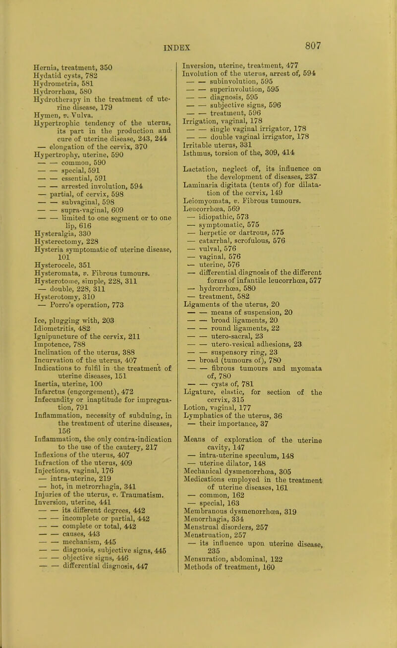 Hernia, treatment, 350 Hydatid cysts, 782 Hydroraetria, 581 Hydrorrhcea, 580 Hydrotherapy in the treatment of ute- rine disease, 179 Hymen, v. Vulva. Hypertrophic tendency of the uterus, its part in the production and cure of uterine disease, 243, 244 — elongation of the cervix, 370 Hypertrophy, uterine, 590 — — common, 590 special, 591 — — essential, 591 arrested involution, 594 — partial, of cervix, 598 — — subvaginal, 598 — — supra-vaginal, 609 — — limited to one segment or to one lip, 616 Hysteralgia, 330 Hysterectomy, 228 Hysteria symptomatic of uterine disease, 101 Hysterocele, 351 Hysteromata, v. Fibrous tumours. Hysterotome, simple, 228, 311 — double, 228, 311 Hysterotomy, 310 — Porro’s operation, 773 Ice, plugging with, 203 Idiometritis, 482 Ignipuncture of the cervix, 211 Impotence, 788 Inclination of the uterus, 388 Incurvation of the uterus, 407 Indications to fulfil in the treatment of uterine diseases, 151 Inertia, uterine, 100 Infarctus (engorgement), 472 Infecundity or inaptitude for impregna- tion, 791 Inflammation, necessity of subduing, in the treatment of uterine diseases, 156 Inflammation, the only contra-indication to the use of the cautery, 217 Inflexions of the uterus, 407 Infraction of the uterus, 409 Injections, vaginal, 176 — intra-uterine, 219 — hot, in metrorrhagia, 341 Injuries of the uterus, v. Traumatism. Inversion, uterine, 441 its different degrees, 442 incomplete or partial, 442 complete or total, 442 causes, 443 mechanism, 445 diagnosis, subjective signs, 445 objective signs, 446 differential diagnosis, 447 Inversion, uterine, treatment, 477 Involution of the uterus, arrest of, 594 subinvolution, 595 superinvolution, 595 diagnosis, 595 subjective signs, 596 — — treatment, 596 Irrigation, vaginal, 178 single vaginal irrigator, 178 double vaginal irrigator, 178 Irritable uterus, 331 Isthmus, torsion of the, 309, 414 Lactation, neglect of, its influence on the development of diseases, 237 Laminaria digitata (tents of) for dilata- tion of the cervix, 149 Leiomyomata, v. Fibrous tumours. Leucorrhcea, 569 — idiopathic, 573 — symptomatic, 575 — herpetic or dartrous, 575 — catarrhal, scrofulous, 576 — vulval, 576 — vaginal, 576 — uterine, 576 — differential diagnosis of the different forms of infantile leucorrhcea, 577 — hydrorrhcea, 580 — treatment, 582 Ligaments of the uterus, 20 — — means of suspension, 20 broad ligaments, 20 round ligaments, 22 utero-sacral, 23 — — utero-vesical adhesions, 23 — — suspensory ring, 23 — broad (tumours of), 780 — — fibrous tumours and myomata of, 780 cysts of, 781 Ligature, elastic, for section of the cervix, 315 Lotion, vaginal, 177 Lymphatics of the uterus, 36 — their importance, 37 Means of exploration of the uterine cavity, 147 — intra-uterine speculum, 148 — uterine dilator, 148 Mechanical dysmenorrhcea, 305 Medications employed in the treatment of uterine diseases, 161 — common, 162 — special, 163 Membranous dysmenorrhcea, 319 Menorrhagia, 334 Menstrual disorders, 257 Menstruation, 257 — its influence upon uterine disease 235 Mensuration, abdominal, 122 Methods of treatment, 160