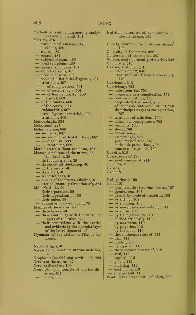 Methods of treatment, generally analyt- ical and empirical, 161 Metritis, 476 — pathological anatomy, 476 — divisions, 480 — causes, 482 — course, 484 — subjective signs, 486 — local symptoms, 486 — geueral symptoms, 487 — objective signs, 489 — uterine abscess, 493 •— table of differential diagnosis, 494 — treatment, 497 of complications, 501 — — of metrorrhagia, 501 of leucorrhcea, &e,, 502 — puerperal, 503 — of the fundus, 506 — of the cervix, 506 — endometritis, 507 — parenchymatous metritis, 508 — treatment, 509 Metrorrhagia, 334 Metrotome, 227 Moles, uterine, 686 — — fleshy, 687 vesicular or hydatidiform, 687 — — diagnosis, 688 treatment, 689 Morbid states without neoplasm, 461 Mucous membrane of the uterus, 38 — of the fundus, 38 — its tubular glands, 39 — its periodical thickening, 40 — of the cervix, 40 — its glands, 40 — Naboth’s eggs, 40 *— mucus of the uterus, alkaline, 40 — uterine (monthly formation of), 324 Muller’s ducts, 56 -— their separation, 58 — their approximation, 58 — their union, 58 — anomalies of development, 75 Muscles of the uterus, 40 — three layers, 43 -— their continuity with the muscular layers of the tubes, 43 — their connections with the ovaries and oviducts by the muscular layer of the broad ligament, 45 Myomata of the uterus, v. Fibrous tu- mours, Naboth’s eggs, 40 Necessity for treating Uterine maladies, 151 Neoplasms (morbid states without), 460 Nerves of the uterus, 37 Nervous disorders, 100 Neuralgia, symptomatic of uterine dis- eases, 101 — uterine, 330 Nutrition, disorders of, symptomatic of uterine disease, 104 Obesity, symptomatic of uterine disease’ 105 Obliquity of the uterus, 388 Obliteration of the vagina, 387 (Edema, acute purulent peri-uterine, 532 Oophoritis, 510 Ovaries, anatomy of, 4 — ectopia of, 72, 346 — extirpation of (Battey’s operation), 770 Ovarioncia, 346 Ovariotomy, 753 — indications for, 754 — pregnancy as a complication, 754 — contra-indications, 755 — preparatory treatment, 756 — adhesions as contra-indications, 756 — six principal stages of the operation, 757 — treatment of adhesions, 760 — immediate consequences, 765 — accidents, 766 — shock, 766 — exhaustion, 766 — haemorrhage, 767 — purulent infection, 767 — antiseptic precautions, 768 — remote consequences, 769 Ovaritis, 510 Ovary, cysts of, 733 — solid tumours of, 774 Oviducts, 13 Ovisacs, 6 Ovum, 8 Pad, perineal, 192 Pain, 107 — symptomatic of uterine diseases, 107 — spontaneous, 107 — caused by mode of decubitus, 108 — by sitting, 108 — by standing, 109 — by movements and walking, 109 — by coitus, 109 — by tight garments, 110 — elicited artificially, 110 — by movement, 110 — by palpation, 110 — by the touch, 110 — three principal seats of, 111 — iliac. 111 — lumbar. 111 — hypogastric, 112 — three secondary seats of, 112 — anal, 112 — vaginal, 112 — pelvic, 112 — radiating, 112 — continuous, 113 — intermittent, 113 Painting the cervix with collodion, 203