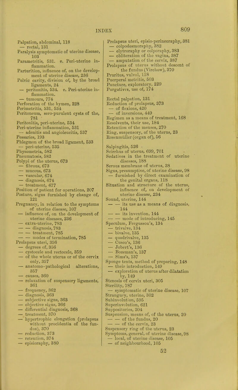 Palpation, abdominal, 118 — rectal, 131 Paralysis symptomatic of uterine disease, 103 Parametritis, 531. v. Peri-uterine in- flammation. Parturition, influence of, on the develop- ment of uterine disease, 236 Pelvic cavity, division of, by the broad ligaments, 24 — peritonitis, 534. v. Peri-uterine in- flammation. — tumours, 774 Perforation of the hymen, 228 Perimetritis, 531, 534 Peritoneum, sero-purulent cysts of the, 781 Peritonitis, peri-uterine, 534 Peri-uterine inflammation, 531 — adenitis and angioleucitis, 537 Pessaries, 193 Phlegmon of the broad ligament, 533 — peri-uterine, 535 Physometria, 582 Pneumatosis, 582 Polypi of the uterus, 673 — fibrous, 673 — mucous, 673 — vascular, 674 — diagnosis, 674 — treatment, 677 Position of patient for operations, 207 Posture, signs furnished by change of, 121 Pregnancy, in relation to the symptoms of uterine disease, 107 — influence of, on the development of uterine diseases, 236 — extra-uterine, 783 diagnosis, 783 — — treatment, 785 modes of termination, 785 Prolapsus uteri, 356 — degrees of, 356 — cystocele and rectocele, 359 — of the whole uterus or of the cervix only, 357 — anatomo- pathological alterations, 357 — causes, 360 — relaxation of suspensory ligaments, 361 — frequency, 362 — diagnosis, 363 — subjective signs, 363 — objective signs, 366 — differential diagnosis, 368 — treatment, 370 — hypertrophic elongation (prolapsus without procidentia of the fun- dus), 370 — reduction, 373 — retention, 374 — episioraphy, 380 Prolapsus uteri, episio-perineoraphy, 381 — colpodesmoraphy, 382 — elytrorapliy or colporaphy, 383 — obliteration of the vagina, 387 — amputation of the cervix, 387 Prolapsus of uterus without descent of the fundus (Virchow), 370 Pruritus, vulval, 118 Puerperal metritis, 503 Puncture, exploratory, 229 Purgatives, use of, 174 Rectal palpation, 131 Reduction of prolapsus, 373 — of flexions, 420 — of inversions, 449 Regimen as a means of treatment, 168 Resolvents, their use, 184 Retention of the menses, 270 Ring, suspensory, of the uterus, 23 Rosenmiiller (organ of), 56 Salpingitis, 526 Scirrhus of uterus, 699, 701 Sedatives in the treatment of uterine diseases, 188 Serous membrane of uterus, 38 Signs, presumptive, of uterine disease, 98 — furnished by direct examination of the genital organs, 118 Situation and structure of the uterus, influence of, on development of uterine disease, 234 Sound, uterine, 144 — — its use as a means of diagnosis, 144 — — its invention, 144 — — mode of introducing, 145 Speculum, Fergusson’s, 134 — trivalve, 134 — bivalve, 135 — quadrivalve, 135 — Cusco’s, 136 — Jobert's, 136 — Bozeman’s, 137 — Sims’s, 137 Sponge tents, method of preparing, 148 — their introduction, 149 — exploration of uterus after dilatation by, 149 Stenosis of cervix uteri, 305 Sterility, 787 — symptomatic of uterine disease, 107 Strangury, uterine, 302 Subinvolution, 595 Superinvolution, 621 Suppositories, 204 Suspension, means of, of the uterus, 20 of the fundus, 20 of the cervix, 23 Suspensory ring of the uterus, 23 Symptoms, general, of uterine disease, 98 — local, of uterine disease, 105 — of neighbourhood, 105 52