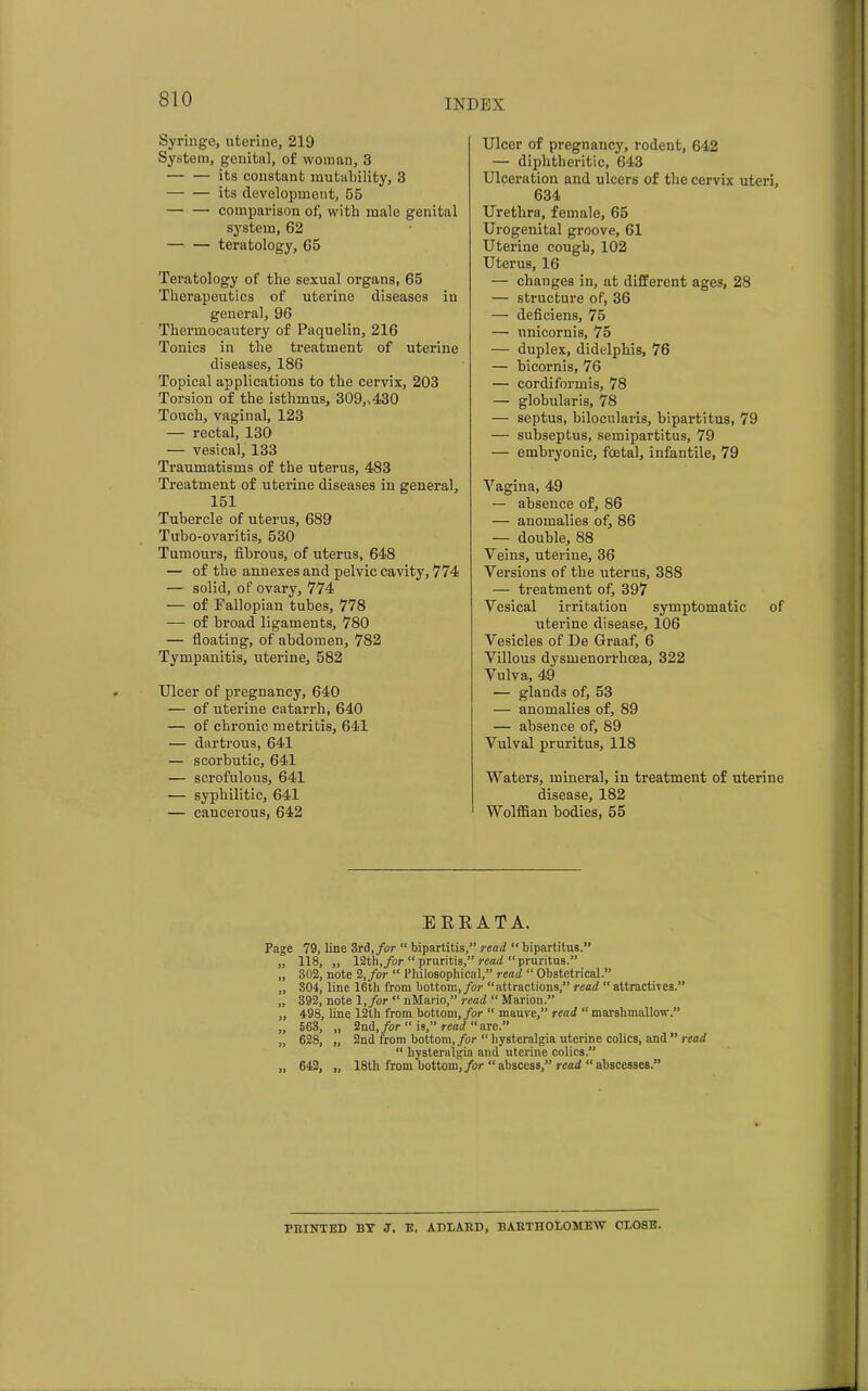 Syringe, uterine, 219 System, genital, of woman, 3 — — its constant mutability, 3 its development, 55 comparison ofj with male genital system, 62 teratology, 65 Teratology of the sexual organs, 65 Therapeutics of uterine diseases in general, 96 Thermocautery of Paquelin, 216 Tonics in the treatment of uterine diseases, 186 Topical applications to the cervix, 203 Torsion of the isthmus, 309,,430 Touch, vaginal, 123 — rectal, 130 — vesical, 133 Traumatisms of the uterus, 483 Treatment of uterine diseases in general, 151 Tubercle of uterus, 689 Tubo-ovaritis, 530 Tumours, fibrous, of uterus, 648 — of the annexes and pelvic cavity, 774 — solid, of ovary, 774 — of Fallopian tubes, 778 — of broad ligaments, 780 — floating, of abdomen, 782 Tympanitis, uterine, 582 Ulcer of pregnancy, 640 — of uterine catarrh, 640 — of chronic metritis, 641 — dartrous, 641 — scorbutic, 641 — scrofulous, 641 — syphilitic, 641 — cancerous, 642 Ulcer of pregnancy, rodent, 642 — diphtheritic, 643 Ulceration and ulcers of the cervix uteri, 634 Urethra, female, 65 Urogenital groove, 61 Uterine cough, 102 Uterus, 16 — changes in, at different ages, 28 — structure of, 36 — deficiens, 75 — unicornis, 75 — duplex, didelphis, 76 — bicornis, 76 — cordiformis, 78 — globularis, 78 — septus, bilocularis, bipartitus, 79 — subseptus, semipartitus, 79 — embryonic, foetal, infantile, 79 Vagina, 49 — absence of, 86 — anomalies of, 86 — double, 88 Veins, uterine, 36 Versions of the uterus, 388 — treatment of, 397 Vesical irritation symptomatic of uterine disease, 106 Vesicles of De Graaf, 6 Villous dysmenorrhoea, 322 Vulva, 49 — glands of, 53 — anomalies of, 89 — absence of, 89 Vulval pruritus, 118 Waters, mineral, in treatment of uterine disease, 182 Wolffian bodies, 55 ERRATA. Page 79, line 3rd, for “ bipartite,” read “bipartitus.” „ 118, „ 12th, for “ pruritis,” read “pruritus.” „ 302, note 2, for “ Philosophical,” read “ Obstetrical.” „ 304, line 16th from bottom, for “attractions,” read “ attractives.” „ 392, note l, for “ nMario,” read “ Marion.” „ 498, line 12th from bottom, for “ mauve,” read “ marshmallow.” „ 563, „ 2nd, for “ is,” read “ are.” „ 628, „ 2nd from bottom, for “ liysteralgia uterine colics, and ” read “ liysteralgia and uterine colics.” „ 642, „ 18tli from bottom, for “abscess,” read “abscesses.” FEINTED BY J. E. ADLABD, ISAItTHOT.OMEW CLOSE.