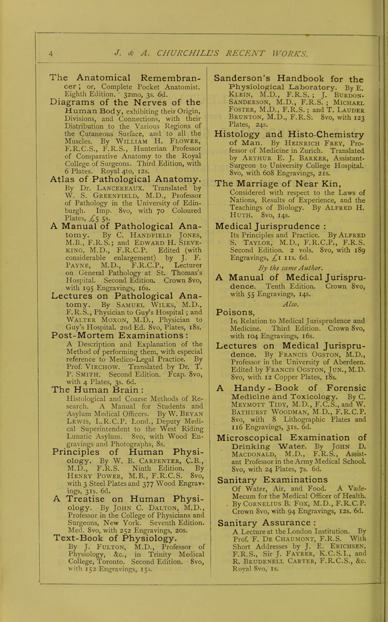 The Anatomical Remembran- cer ; or, Complete Pocket Anatomist. Eighth Edition. 32mo, 3s. 6d. Diagrams of the Nerves of the Human Body, exhibiting their Origin, Divisions, and Connections, with their Distribution to the Various Regions of the Cutaneous Surface, and to all the Muscles. By William H. Flower, F.R.C.S., F.R.S., Hunterian Professor of Comparative Anatomy to the Royal College of Surgeons. Third Edition, with 6 Plates. Royal 4to, 12s. Atlas of Pathological Anatomy. By Dr. Lancereaux. Translated by W. S. Greenfield, M.D., Professor of Pathology in the University of Edin- burgh. Imp. 8vo, with 70 Coloured Plates, ^5 5s. A Manual of Pathological Ana- tomy. By C. Handheld Jones, M.B., F.R.S.; and Edward H. Sieve- king, M.D., F.R.C.P. Edited (with considerable enlargement) by J. F. Payne, M.D., F.R.C.P., Lecturer on General Pathology at St. Thomas’s Hospital. Second Edition. Crown 8vo, with 195 Engravings, 16s. Lectures on Pathological Ana- tomy. By Samuel Wilks, M.D., F. R. S., Physician to Guy’s Hospital; and Walter Moxon, M.D., Physician to Guy’s Hospital. 2nd Ed. 8vo, Plates, 18s. Post-Mortem Examinations: A Description and Explanation of the Method of performing them, with especial reference to Medico-Legal Practice. By Prof. Virchow. Translated by Dr. T. P. Smith. Second Edition. Fcap. 8vo, with 4 Plates, 3s. 6d. The Human Brain : Histological and Coarse Methods of Re- search. A Manual for Students and Asylum Medical Officers. By W. Bevan Lewis, L.R.C.P. Lond., Deputy Medi- cal Superintendent to the West Riding Lunatic Asylum. 8vo, with Wood En- gravings and Photographs, 8s. Principles of Human Physi- ology. By W. B. Carpenter, C.B., M.D., F.R.S. Ninth Edition. By Henry Power, M.B., F.R.C.S. 8vo, with 3 Steel Plates and 377 Wood Engrav- ings, 31s. 6d. A Treatise on Human Physi- ology. By John C. Dalton, M.D., Professor in the College of Physicians and Surgeons, New York. Seventh Edition. Med. 8vo, with 252 Engravings, 20s. Text-Book of Physiology. By J. Fulton, M.D., Professor of Physiology, &c., in Trinity Medical College, Toronto. Second Edition. 8vo, with 152 Engravings, 15s. Sanderson’s Handbook for the Physiological Laboratory. By E. Klein, M.D., F.R.S. ; J. Burdon- Sanderson, M.D., F.R.S. ; Michael Foster, M.D., F.R.S.; and T. Lauder Brunton, M.D., F.R.S. 8vo, with 123 Plates, 24s. Histology and Histo-Chemistry of Man. By Heinrich Frey, Pro- fessor of Medicine in Zurich. Translated by Arthur E. J. Barker, Assistant- Surgeon to University College Hospital. 8vo, with 608 Engravings, 21s. The Marriage of Near Kin, Considered with respect to the Laws of Nations, Results of Experience, and the Teachings of Biology. By Alfred H. Huth. 8vo, 14s. Medical Jurisprudence : Its Principles and Practice. By Alfred S. Taylor, M.D., F.R.C.P., F.R.S. Second Edition. 2 vols. 8vo, with 189 Engravings, £1 11s. 6d. By the same Author. A Manual of Medical Jurispru- dence. Tenth Edition. Crown 8vo, with S3 Engravings, 14s. Also. Poisons, In Relation to Medical Jurisprudence and Medicine. Third Edition. Crown 8vo, with 104 Engravings, 16s. Lectures on Medical Jurispru- dence. By Francis Ogston, M.D., Professor in the University of Aberdeen. Edited by Francis Ogston, Jun., M.D. 8vo, with 12 Copper Plates, 18s. A Handy-Book of Forensic Medicine and Toxicology. By C. Meymott Tidy, M.D., F.C.S.,and W. Bathurst Woodman, M.D., F.R.C.P. 8vo, with 8 Lithographic Plates and 116 Engravings, 31s. 6d. Microscopical Examination of Drinking Water. By John D. Macdonald, M.D., F.R.S., Assist- ant Professor in the Army Medical School. 8vo, with 24 Plates, 7s. 6d. Sanitary Examinations Of Water, Air, and Food. A Vade- Mecum for the Medical Officer of Health. . By Cornelius B. Fox, M.D., F.R.C.P. Crown Svo, with 94 Engravings, 12s. 6d. Sanitary Assurance : A Lecture at the London Institution. By Prof. F. De Chaumont, F.R.S. With Short Addresses by J. E. Erichsen, F.R.S., Sir J. Fayrer, K.C.S.I., and R. Brudenell Carter, F.R.C.S., &c. Royal 8vo, is.