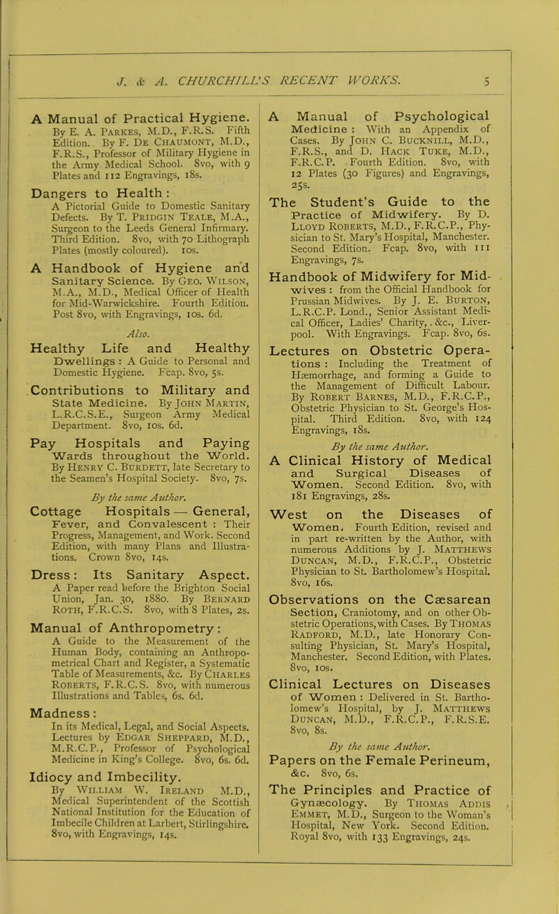 A Manual of Practical Hygiene. By E. A. Parkes, M.D., F.R.S. Fifth Edition. By F. De Chaumont, M.D., F.R.S., Professor of Military Hygiene in the Army Medical School. Svo, with 9 Plates and 112 Engravings, iSs. Dangers to Health : A Pictorial Guide to Domestic Sanitary Defects. By T. Pridgin Teale, M.A., Surgeon to the Leeds General Infirmary. Third Edition. Svo, with 70 Lithograph Plates (mostly coloured). 10s. A Handbook of Hygiene and Sanitary Science. By Geo. Wilson, M.A., M.D., Medical Officer of Health for Mid-Warwickshire. Fourth Edition. Post 8vo, with Engravings, 10s. 6d. Also. Healthy Life and Healthy Dwellings : A Guide to Personal and Domestic Hygiene. Fcap. 8vo, 5s. Contributions to Military and State Medicine. By John Martin, L. R.C.S.E., Surgeon Army Medical Department. 8vo, 10s. 6d. Pay Hospitals and Paying Wards throughout the World. By Henry C. Burdett, late Secretary to the Seamen’s Hospital Society. Svo, 7s. By the same Author. Cottage Hospitals—General, Fever, and Convalescent : Their Progress, Management, and Work. Second Edition, with many Plans and Illustra- tions. Crown Svo, 14s. Dress: Its Sanitary Aspect. A Paper read before the Brighton Social Union, Jan. 30, 1880. By Bernard Roth, F.R.C.S. 8vo, with 8 Plates, 2s. Manual of Anthropometry : A Guide to the Measurement of the Pluman Body, containing an Anthropo- metrical Chart and Register, a Systematic Table of Measurements, &c. By Charles Roberts, F.R.C.S. 8vo, with numerous Illustrations and Tables, 6s. 6d. Madness : In its Medical, Legal, and Social Aspects. Lectures by Edgar Sheppard, M.D., M. R.C. P., Professor of Psychological Medicine in King’s College. 8vo, 6s. 6d. Idiocy and Imbecility. By William W. Ireland M.D., Medical Superintendent of the Scottish National Institution for the Education of Imbecile Children at Larbert, Stirlingshire. 8vo, with Engravings, 14s. A Manual of Psychological Medicine : With an Appendix of Cases. By John C. Bucknill, M.D., F.R.S., and D. Hack Tuke, M.D., F.R.C. P. Fourth Edition. 8vo, with 12 Plates (30 Figures) and Engravings, 25s. The Student’s Guide to the Practice of Midwifery. By D. Lloyd Roberts, M.D., F.R.C.P., Phy- sician to St. Mary’s Hospital, Manchester. Second Edition. Fcap. 8vo, with 111 Engravings, 7s. Handbook of Midwifery for Mid- wives : from the Official Handbook for Prussian Midwives. By J. E. Burton, L.R.C.P. Lond., Senior Assistant Medi- cal Officer, Ladies’ Charity,. &c., Liver- pool. With Engravings. Fcap. 8vo, 6s. Lectures on Obstetric Opera- tions : Including the Treatment of Haemorrhage, and forming a Guide to the Management of Difficult Labour. By Robert Barnes, M.D., F.R.C.P., Obstetric Physician to St. George’s Hos- pital. Third Edition. 8vo, with 124 Engravings, 18s. By the same Author. A Clinical History of Medical and Surgical Diseases of Women. Second Edition. 8vo, with 181 Engravings, 28s. West on the Diseases of Women. Fourth Edition, revised and in part re-written by the Author, with numerous Additions by J. Matthews Duncan, M.D., F.R.C.P., Obstetric Physician to St. Bartholomew’s Hospital. Svo, 16s. Observations on the Caesarean Section, Craniotomy, and on other Ob- stetric Operations, with Cases. By Thomas Radford, M.D., late Honorary Con- sulting Physician, St. Mary’s Hospital, Manchester. Second Edition, with Plates. Svo, 1 os. Clinical Lectures on Diseases of Women : Delivered in St. Bartho- lomew’s Hospital, by J. Matthews Duncan, M.D., F.R.C.P., F.R.S.E. 8vo, 8s. By the same Author. Papers on the Female Perineum, &c. 8vo, 6s. The Principles and Practice of Gynaecology. By Thomas Addis Emmet, M.D., Surgeon to the Woman’s Hospital, New York. Second Edition. Royal Svo, with 133 Engravings, 24s.