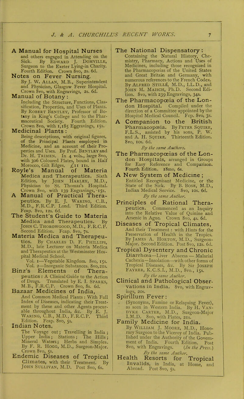 A Manual for Hospital Nurses and others engaged in Attending on the Sick. By Edward J. Domville, Surgeon to the Exeter Lying-in Charity. Fourth Edition. Crown 8vo, 2s. 6d. Notes on Fever Nursing. By J. W. Allan, M.B., Superintendent and Physician, Glasgow Fever Hospital. Crown 8vo, with Engravings, 2s. 6d. Manual of Botany: Including the Structure, Functions, Clas- sification, Properties, and Uses of Plants. By Robert Bentley, Professor of Bo- tany in King’s College and to the Phar- maceutical Society. Fourth Edition. Crown 8vo, with 1,185 Engravings, 15s. Medicinal Plants : Being descriptions, with original figures, of the Principal Plants employed in Medicine, and an account of their Pro- perties and Uses. By Prof. Bentley and Dr. H. Trimen. In 4 vols., large Svo, with 306 Coloured Plates, bound in Half Morocco, Gilt Edges. 11s, Royle’s Manual of Materia Medica and Therapeutics. Sixth Edition, by John Harley, M.D., Physician to St. Thomas’s Hospital. Crown 8vo, with 139 Engravings, -15s. A Manual of Practical Thera- peutics. By E. J. Waring, C.B., M. D., F.R. C.P. Lond. Third Edition. Fcap. Svo, 12s. 6d. The Student’s Guide to Materia Medica and Therapeutics. By John C. Thorowgood, M.D., F.R.C.P. Second Edition. Fcap. Svo, 7s. Materia Medica and Therapeu- tics. By Charles D. F. Phillips, M.D., late Lecturer on Materia Medica and Therapeutics at the Westminster Hos- pital Medical School. Vol. 1—Vegetable Kingdom. Svo, 15s. Vol. 2—Inorganic Substances. 8vo,2is. Binz’s Elements of Thera- peutics : A Clinical Guide to the Action of Drugs. Translated by E. I. Sparks, M.B., F.R.C.P. Crown 8vo, 8s. 6d. Bazaar Medicines of India, And Common Medical Plants : With Full Index of Diseases, indicating their Treat- ment by these and other Agents procur- able throughout India, &c. By E. J. Waring, C.B., M.D., F.R.C.P. Third Edition. Fcap. 8vo, 5s. Indian Notes. The Voyage out; Travelling in India; Upper India ; Stations ; The Hills ; Mineral Waters; Llerbs and Simples. By F. R. LIogg, M.D., Surgeon-Major. Crown 8vo, 5s. Endemic Diseases of Tropical Climates, with their Treatment. By John Sullivan, M.D. Post 8vo, 6s. The National Dispensatory: Containing the Natural History, Che- mistry, Pharmacy, Actions and Uses of Medicines, including those recognized in the Pharmacopoeias of the United States and Great Britain and Germany, with numerous references to the French Codex. By Alfred Stille, M.D., LL.D., and John M. Maisch, Ph.D. Second Edi- tion. Svo, with 239 Engravings, 34s. The Pharmacopoeia of the Lon- don Hospital. Compiled under the direction of a Committee appointed by the Hospital Medical Council. Fcp. 8vo, 3s. A Companion to the British Pharmacopoeia. By Peter Squire, F.L.S., assisted by his sons, P. W. and A. H. Squire. Thirteenth Edition. 8vo, 10s. 6d. By the same Authors. The Pharmacopoeias of the Lon- don Hospitals, arranged in Groups for Easy Reference and Comparison. Fourth Edition. i8mo, 6s. A New System of Medicine; Entitled Recognisant Medicine, or the State of the Sick. By B. Bose, M.D., Indian Medical Service. 8vo, 10s. 6d. By the same Author. Principles of Rational Thera- peutics. Commenced as an Inquiry into the Relative Value of Quinine and Arsenic in Ague. Crown 8vo, 4s. 6d. Diseases of Tropical Climates, And their Treatment : with Hints for the Preservation of Health in the Tropics. By James A. Horton, M.D., Surgeon- Major. Second Edition. Post 8vo, 12s. 6d. Tropical Dysentery and Chronic Diarrhoea—Liver Abscess — Malarial Cachexia—Insolation—with other forms of Tropical Diseases, &c. By Sir Joseph Fayrer, K.C.S.I., M.D., 8vo., 15s. By the same A uthor. Clinical and Pathological Obser- vations in India. 8vo, with Engrav- ings, 20s. Spirillum Fever: (Synonyms, Famine or Relapsing Fever), as seen in Western India. By H. Van- dyke Carter, M.D., Surgeon-Major I.M.D. 8vo, with Plates, 21s. Family Medicine for India. By William J. Moore, M.D., Hono- rary Surgeon to the Viceroy of India. Pub- lished under the Authority of the Govern- ment of India. Fourth Edition. Post 8vo, with Engravings. {In the Press.) By the same Author. Health Resorts for Tropical Invalids, in India, at Home, and Abroad. Post Svo, 5s.