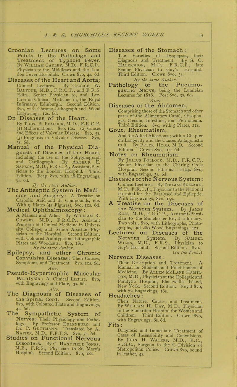 Croonian Lectures on Some Points in the Pathology and Treatment of Typhoid Fever. By William Cayley, M.D., F.R.C.P., Physician to the Middlesex and the Lon- don Fever Hospitals. Crown 8vo, 4s. 6d. Diseases of the Heart and Aorta.: Clinical Lectures. By George W. Balfour, M.D., F.R.C.P., and F.R.S. Edin., Senior Physician to, and Lec- turer on Clinical Medicine in, the Royal Infirmary, Edinburgh. Second Edition. Svo, with Chromo-Lithograph and Wood Engravings, 12s. 6d. On Diseases of the Heart. By Thos. B. Peacock, M.D., F.R.C.P. (1) Malformations. 8vo, 10s. (2) Causes and Effects of Valvular Disease. 8vo, 5s. (3) Prognosis in Valvular Disease. 8vo, 3s. 6d. Manual of the Physical Dia- gnosis of Diseases of the Heart, including the use of the Sphygmograph and Cardiograph. By Arthur E. Sansom, M.D., F.R.C.P., Assistant-Phy- sician to the London Hospital. Third Edition. Fcap. 8vo, with 48 Engravings, 7s. 6d. By the same Author. The Antiseptic System in Medi- cine and Surgery : A Treatise on Carbolic Acid and its Compounds, etc. With 9 Plates (42 Figures), 8vo, 10s. 6d. Medical Ophthalmoscopy : A Manual and Atlas. By William R. Gowers, M.D., F.R.C.P., Assistant Professor of Clinical Medicine in Univer- sity College, and Senior Assistant-Phy- sician to the Hospital. Second Edition, with Coloured Autotype and Lithographic Plates and Woodcuts. 8vo, 18s. By the sa?ne A uthor. Epilepsy, and other Chronic Convulsive Diseases: Their Causes, Symptoms, and Treatment. 8vo, 10s. 6d. Also. Pseudo-Hypertrophic Muscular Paralysis : A Clinical Lecture. 8vo, with Engravings and Plate, 3s. 6d. Also. The Diagnosis of Diseases of the Spinal Cord. Second Edition. 8vo, with Coloured Plate and Engravings, 4s. 6d. The Sympathetic System of Nerves : Their Physiology and Patho- logy. By Professor Eulenburg and Dr. P. Guttmann. Translated by A. Napier, M.D., F.F.P.S. 8vo, 5s. 6d. Studies on Functional Nervous Disorders. By C. IIandfield Jones, M.B., F.R.S., Physician to St. Mary’s Hospital. Second Edition. 8vo, 18s. Diseases of the Stomach : The Varieties of Dyspepsia, their Diagnosis and Treatment. By S. O. IIabershon, M.D., F.R.C.P., late Senior Physician to Guy’s Plospital. Third Edition. Crown 8vo, 5s. By the same Author. Pathology of the Pneumo- gastric Nerve, being the Lumleian Lectures for 1876. Post 8vo, 3s. 6d. Also. Diseases of the Abdomen, Comprising those of the Stomach and other parts of the Alimentary Canal, (Esopha- gus, Caecum, Intestines, and Peritoneum. Third Edition. 8vo, with 5 Plates, 21s. Gout, Rheumatism, And the Allied Affections ; with a Chapter on Longevity and the Causes Antagonistic to it. By Peter Hood, M. D. Second Edition. Crown 8vo, 10s. 6d. Notes on Rheumatism. By Julius Pollock, M.D., F.R.C.P., Senior Physician to the Charing Cross Hospital. Second Edition. Fcap. 8vo, with Engravings, 3s. 6d. Diseases of the Nervous System : Clinical Lectures. By Thomas Buzzard, M.D., F.R.C.P., Physician to the National Hospital for the Paralysed and Epileptic. With Engravings, Svo, 15s. A Treatise on the Diseases of the Nervous System. By James Ross, M.D., F.R.C.P., Assistant-Physi- cian to the Manchester Royal Infirmary. Two vols., 8vo, with Lithographs, Photo- graphs, and 280 Wood Engravings, 42s. Lectures on Diseases of the Nervous System. By Samuel Wilks, M.D., F.R.S., Physician to Guy’s Hospital. Second Edition. 8vo. (In the Press.) Nervous Diseases : Their Description and Treatment. A Manual for Students and Practitioners of Medicine. By Allen McLane Hamil- ton, M.D., Physician at the Epilepticand Paralytic Hospital, Blackwell’s Island, New York. Second Edition. Royal 8vo, with 72 Engravings, 16s. Headaches : Their Nature, Causes, and Treatment. By William H. Day, M.D., Physician to the Samaritan Hospital for Women and Children. Third Edition. Crown Svo, with Engravings, 6s. 6d. Fits : Diagnosis and Immediate Treatment of Cases of Insensibility and Convulsions. By John PI. Waters, M.D., K.C., St.G.C., Surgeon to the C Division of Metropolitan Police. Crown Svo, bound in leather, 4s.