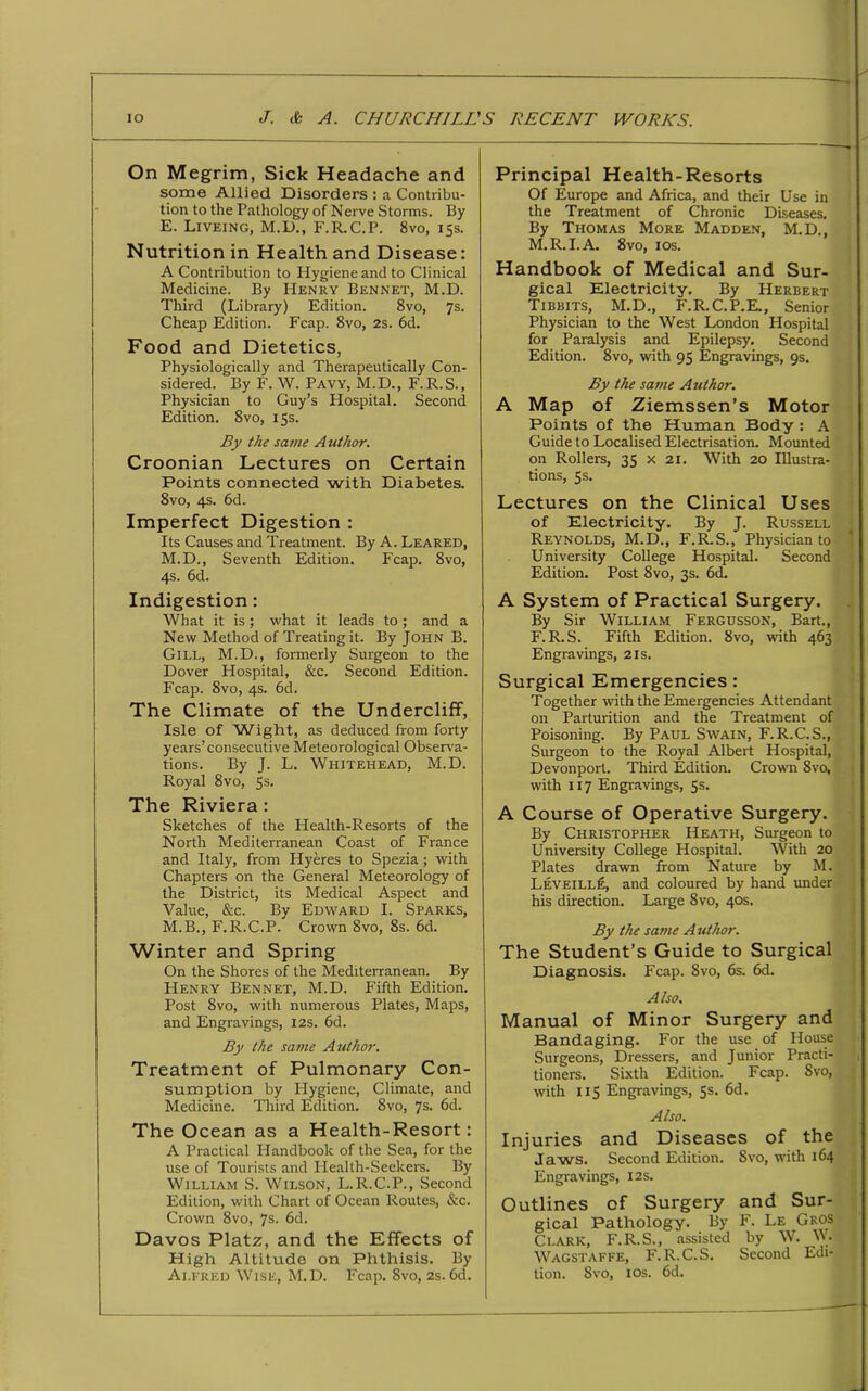 On Megrim, Sick Headache and some Allied Disorders : a Contribu- tion to the Pathology of Nerve Storms. By E. Liveing, M.D., F.R.C.P. 8vo, 15s. Nutrition in Health and Disease: A Contribution to Plygiene and to Clinical Medicine. By Henry Bennet, M.D. Third (Library) Edition. 8vo, 7s. Cheap Edition. Fcap. 8vo, 2s. 6d. Food and Dietetics, Physiologically and Therapeutically Con- sidered. By F. W. Pavy, M.D., F. R.S., Physician to Guy’s Hospital. Second Edition. 8vo, 15s. By the same Author. Croonian Lectures on Certain Points connected with Diabetes. 8vo, 4s. 6d. Imperfect Digestion : Its Causes and Treatment. By A. Leared, M.D., Seventh Edition. Fcap. 8vo, 4s. 6d. Indigestion: What it is; what it leads to; and a New Method of Treating it. By John B. Gill, M.D., formerly Surgeon to the Dover Hospital, &c. Second Edition. Fcap. 8vo, 4s. 6d. The Climate of the Undercliff, Isle of 'Wight, as deduced from forty years’consecutive Meteorological Observa- tions. By J. L. Whitehead, M.D. Royal 8vo, 5s. The Riviera : Sketches of the Health-Resorts of the North Mediterranean Coast of France and Italy, from Hyeres to Spezia; with Chapters on the General Meteorology of the District, its Medical Aspect and Value, &c. By Edward I. Sparks, M.B., F.R.C.P. Crown 8vo, 8s. 6d. Winter and Spring On the Shores of the Mediterranean. By Henry Bennet, M.D. Fifth Edition. Post 8vo, with numerous Plates, Maps, and Engravings, 12s. 6d. By the same Author. Treatment of Pulmonary Con- sumption by Hygiene, Climate, and Medicine. Third Edition. 8vo, 7s. 6d. The Ocean as a Health-Resort: A Practical Handbook of the Sea, for the use of Tourists and Health-Seekers. By William S. Wilson, L.R.C.P., Second Edition, with Chart of Ocean Routes, &c. Crown 8vo, 7s- 6d. Davos Platz, and the Effects of High Altitude on Phthisis. By Alfred Wise, M.D. Fcap. 8vo, 2s. 6d. Principal Health-Resorts Of Europe and Africa, and their Use in the Treatment of Chronic Diseases. By Thomas More Madden, M.D., M.R. I. A. 8vo, ios. Handbook of Medical and Sur- gical Electricity. By Herbert Tibbits, M.D., F.R.C.P.E., Senior Physician to the West London Hospital for Paralysis and Epilepsy. Second Edition. 8vo, with 95 Engravings, 9s. By the same Author. A Map of Ziemssen’s Motor Points of the Human Body : A Guide to Localised Electrisation. Mounted on Rollers, 35 x 21. With 20 Illustra- tions, 5s. Lectures on the Clinical Uses of Electricity. By J. Russell Reynolds, M.D., F.R.S., Physician to University College Hospital. Second Edition. Post 8vo, 3s. 6d. A System of Practical Surgery. By Sir William Fergusson, Bart., F.R.S. Fifth Edition. 8vo, with 463 Engravings, 21s. Surgical Emergencies: Together with the Emergencies Attendant on Parturition and the Treatment of Poisoning. By Paul Swain, F.R.C.S., Surgeon to the Royal Albert Hospital, Devonport. Third Edition. Crown 8vo, with 117 Engravings, 5s. A Course of Operative Surgery. By Christopher Heath, Surgeon to University College Hospital. With 20 Plates drawn from Nature by M. Leveille, and coloured by hand under his direction. Large 8vo, 40s. By the same Author. The Student’s Guide to Surgical Diagnosis. Fcap. 8vo, 6s. 6d. Also. Manual of Minor Surgery and Bandaging. For the use of House Surgeons, Dressers, and Junior Practi- tioners. Sixth Edition. Fcap. Svo, with 115 Engravings, 5s. 6d. Also. Injuries and Diseases of the Jaws. Second Edition. Svo, with 164 Engravings, 12s. Outlines of Surgery and Sur- gical Pathology. By F. Le Gkos Clark, F.R.S., assisted by W. W. Wagstaffe, F.R.C.S. Second Edi- tion. Svo, ios. 6d.