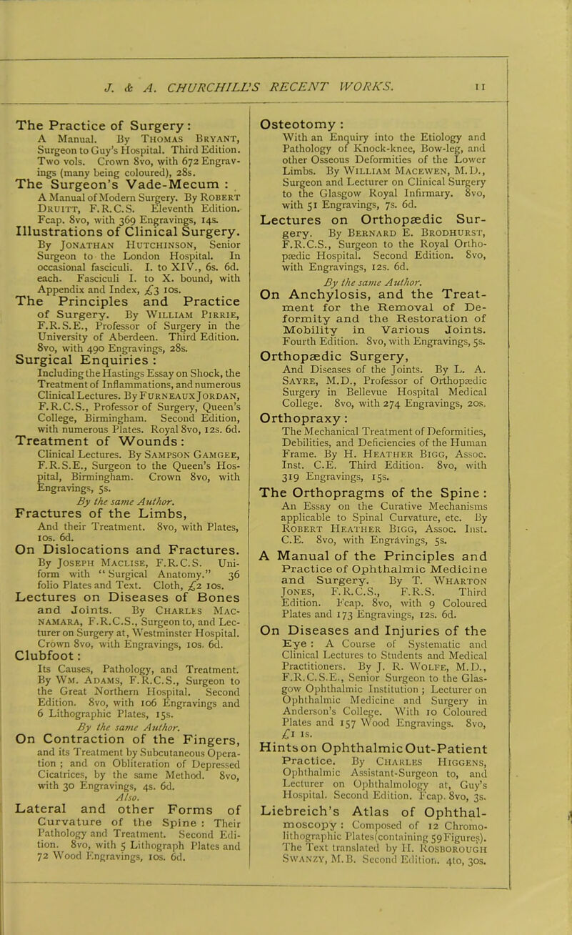 The Practice of Surgery : A Manual. By Thomas Bryant, Surgeon to Guy’s Hospital. Third Edition. Two vols. Crown 8vo, with 672 Engrav- ings (many being coloured), 28s. The Surgeon’s Vade-Mecum : A Manual of Modem Surgery. By Robert Druitt, F.R.C.S. Eleventh Edition. Fcap. 8vo, with 369 Engravings, 14s. Illustrations of Clinical Surgery. By Jonathan Hutchinson, Senior Surgeon to the London Hospital. In occasional fasciculi. I. to XIV., 6s. 6d. each. Fasciculi I. to X. bound, with Appendix and Index, £1, 10s. The Principles and Practice of Surgery. By William Pirrie, F.R. S.E., Professor of Surgery in the University of Aberdeen. Third Edition. 8vo, with 490 Engravings, 28s. Surgical Enquiries : Including the Hastings Essay on Shock, the Treatment of Inflammations, and numerous Clinical Lectures. By Furneaux Jordan, F.R.C.S., Professor of Surgery, Queen’s College, Birmingham. Second Edition, with numerous Plates. Royal 8vo, 12s. 6d. Treatment of Wounds: Clinical Lectures. By Sampson Gamgee, F.R.S.E., Surgeon to the Queen’s Hos- pital, Birmingham. Crown 8vo, with Engravings, 5s. By the same Author. Fractures of the Limbs, And their Treatment. 8vo, with Plates, 10s. 6d. On Dislocations and Fractures. By Joseph Maclise, F.R.C.S. Uni- form with “ Surgical Anatomy.” 36 folio Plates and Text. Cloth, £1 10s. Lectures on Diseases of Bones and Joints. By Charles Mac- namara, F.R.C.S., Surgeon to, and Lec- turer on Surgery at, Westminster Hospital. Crown 8vo, with Engravings, 10s. 6d. Clubfoot: Its Causes, Pathology, and Treatment. By Wm. Adams, F.R.C.S., Surgeon to the Great Northern Plospital. Second Edition. 8vo, with 106 Engravings and 6 Lithographic Plates, 15s. By the same Author. On Contraction of the Fingers, and its Treatment by Subcutaneous Opera- tion ; and on Obliteration of Depressed Cicatrices, by the same Method. 8vo, with 30 Engravings, 4s. 6d. Also. Lateral and other Forms of Curvature of the Spine : Their Pathology and Treatment. Second Edi- tion. 8vo, with 5 Lithograph Plates and 72 Wood Engravings, 10s. 6d. Osteotomy : With an Enquiry into the Etiology and Pathology of Knock-knee, Bow-leg, and other Osseous Deformities of the Lower Limbs. By William Macewen, M.D., Surgeon and Lecturer on Clinical Surgery to the Glasgow Royal Infirmary. 8vo, with 51 Engravings, 7s. 6d. Lectures on Orthopaedic Sur- gery. By Bernard E. Brodhurst, F.R.C.S., Surgeon to the Royal Ortho- paedic Hospital. Second Edition. 8vo, with Engravings, 12s. 6d. By the same Author. On Anchylosis, and the Treat- ment for the Removal of De- formity and the Restoration of Mobility in Various Joints. Fourth Edition. 8vo, with Engravings, 5s. Orthopaedic Surgery, And Diseases of the Joints. By L. A. Sayre, M.D., Professor of Orthopaedic Surgery in Bellevue Plospital Medical College. 8vo, with 274 Engravings, 20s. Orthopraxy: The Mechanical Treatment of Deformities, Debilities, and Deficiencies of the Human Frame. By H. Heather Bigg, Assoc. Inst. C.E. Third Edition. 8vo, with 319 Engravings, 15s. The Orthopragms of the Spine : An Essay on the Curative Mechanisms applicable to Spinal Curvature, etc. By Robert PIeather Bigg, Assoc. Inst. C.E. 8vo, with Engravings, 5s. A Manual of the Principles and Practice of Ophthalmic Medicine and Surgery. By T. Wharton Jones, F.R.C.S., F.R.S. Third Edition. Fcap. 8vo, with 9 Coloured Plates and 173 Engravings, 12s. 6d. On Diseases and Injuries of the Eye : A Course of Systematic and Clinical Lectures to Students and Medical Practitioners. By J. R. Wolfe, M.D., F.R.C.S.E., Senior Surgeon to the Glas- gow Ophthalmic Institution ; Lecturer on Ophthalmic Medicine and Surgery in Anderson’s College. With 10 Coloured Plates and 157 Wood Engravings. 8vo, £1 is. Hintson Ophthalmic Out-Patient Practice. By Charles Higgens, Ophthalmic Assistant-Surgeon to, and Lecturer on Ophthalmology at, Guy’s Hospital. Second Edition. Fcap. 8vo, 3s. Liebreich’s Atlas of Ophthal- moscopy : Composed of 12 Chromo- lithographic Plates(containing 59Figures). The Text translated by II. Bosborough Swanzy, M. B. Second Edition. 4to, 30s.